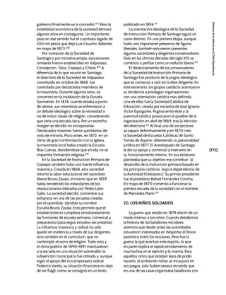 [175]
[Historia
de
la
Infancia
en
el
Chile
Republicano]
gobierno finalmente se la concedió.307
Pero la
estabilidad económica de la sociedad demoró
algunos años en conseguirse. Un importante
paso en ese sentido fue el cuantioso legado de
100 mil pesos que dejó Luis Cousiño, fallecido
en mayo de 1873.308
Por invitación de la Sociedad de
Santiago o por iniciativa propia, asociaciones
similares fueron establecidas en Valparaíso,
Concepción, Talca, Copiapó y Chiloé.309
A
diferencia de lo que ocurrió en Santiago,
el directorio de la Sociedad de Valparaíso,
constituido en octubre de 1868, fue
controlado por destacados miembros de
la masonería. Durante algunos años, se
concentró en la instalación de la Escuela
Sarmiento. En 1874, cuando estaba a punto
de abrirse, sus miembros se enfrentaron a
un debate ideológico sobre la necesidad o
no de incluir clases de religión, considerando
que sería una escuela laica. Por un estrecho
margen se decidió no incorporarlas.
Destacados masones fueron partidarios del
voto de minoría. Poco antes, en 1872, en un
clima de gran confrontación con la Iglesia,
la masonería local había creado la Escuela
Blas Cuevas, decidiéndose que en ella no se
impartiría formación religiosa.310
En la Sociedad de Instrucción Primaria de
Copiapó también hubo una fuerte influencia
masónica. Creada en 1868, esta sociedad
retomó la labor educacional del sacerdote
liberal Bruno Zavala, el mismo que en 1859
había bendecido los estandartes de los
revolucionarios liderados por Pedro León
Gallo. La sociedad decidió concentrar sus
esfuerzos en una de las escuelas creadas
por el sacerdote, dándole su nombre:
Escuela Bruno Zavala. Esto permitió que el
establecimiento cumpliera simultáneamente
las funciones de escuela primaria, comercial y
preparatoria (para seguir estudios secundarios).
La influencia masónica y radical no sólo
quedó en evidencia a través de sus dirigentes,
sino también en el currículum, que no
contempló el ramo de religión. Todo esto y
el clima político de 1890-1891 mantuvieron
a la escuela en una situación vulnerable: la
subvención municipal le fue retirada y, aunque
logró el apoyo del rico empresario radical
Federico Varela, su situación financiera no dejó
de ser frágil, como se consignó en un texto
publicado en 1894.311
La orientación ideológica de la Sociedad
de Instrucción Primaria de Santiago siguió un
curso distinto. En una primera etapa, aunque
hubo una importante presencia de figuras
liberales, también estuvieron presentes
algunos sacerdotes y dirigentes conservadores.
Sólo en las últimas décadas del siglo XIX se
comenzó a perfilar como un reducto liberal.312
El distanciamiento de los conservadores
de la Sociedad de Instrucción Primaria de
Santiago fue producto de la pugna ideológica
que se comenzó a vivir en la élite dirigente. En
este escenario, los grupos católicos acentuaron
su tendencia a privilegiar organizaciones
con una orientación católica más definida.
Una de ellas fue la Sociedad Católica de
Educación, creada por iniciativa de José Ignacio
Víctor Eyzaguirre. Pugnas entre éste y la
juventud católica provocaron el quiebre de la
organización en abril de 1869, tras la elección
del directorio.313
Al final uno de los sectores
se separó definitivamente y en 1870 creó
la Sociedad de Escuelas Católicas de Santo
Tomás de Aquino, obteniendo su personalidad
jurídica en 1877. El Arzobispado de Santiago
le dio su apoyo y comenzó a intervenir en
su funcionamiento interno. En sus estatutos
planteaba que su objetivo era contribuir “al
desarrollo de la instrucción primaria basada en
los principios católicos, bajo la dependencia de
la Autoridad Eclesiástica”. Su primer presidente
fue el presbítero Rafael Fernández Concha.
En mayo de 1870 comenzó a funcionar la
primera escuela de la sociedad con el nombre
de Mercedes Marín.314
20. LOS NIÑOS SOLDADOS
La guerra que estalló en 1879 afectó de un
modo intenso a los niños. Cuando detallemos
la historia de los batallones escolares
veremos que desde antes las autoridades
estuvieron interesadas en despertar el fervor
patriótico entre los escolares. Pero fue la
guerra la que acentuó este espíritu, lo que
en parte explica el rápido enrolamiento de
muchachos en el ejército y la marina. Para
aquellos niños que estaban lejos de poder
hacerlo, el ambiente militar se incorporó en
sus juegos. Julio Subercaseaux recuerda que
en una de las casas organizaba batallones con
 