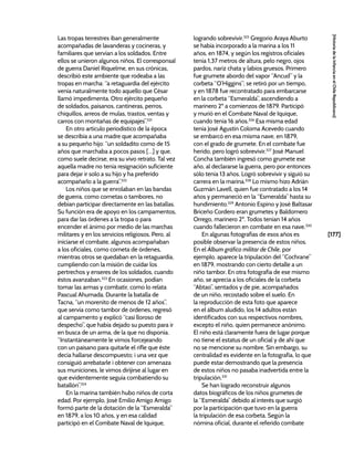 [177]
[Historia
de
la
Infancia
en
el
Chile
Republicano]
Las tropas terrestres iban generalmente
acompañadas de lavanderas y cocineras, y
familiares que servían a los soldados. Entre
ellos se unieron algunos niños. El corresponsal
de guerra Daniel Riquelme, en sus crónicas,
describió este ambiente que rodeaba a las
tropas en marcha: “a retaguardia del ejército
venía naturalmente todo aquello que César
llamó impedimenta. Otro ejército pequeño
de soldados, paisanos, cantineras, perros,
chiquillos, arreos de mulas, trastos, ventas y
carros con montañas de equipajes”.321
En otro artículo periodístico de la época
se describía a una madre que acompañaba
a su pequeño hijo: “un soldadito como de 15
años que marchaba a pocos pasos […] y que,
como suele decirse, era su vivo retrato. Tal vez
aquella madre no tenía resignación suficiente
para dejar ir solo a su hijo y ha preferido
acompañarlo a la guerra”.322
Los niños que se enrolaban en las bandas
de guerra, como cornetas o tambores, no
debían participar directamente en las batallas.
Su función era de apoyo en los campamentos,
para dar las órdenes a la tropa o para
encender el ánimo por medio de las marchas
militares y en los servicios religiosos. Pero, al
iniciarse el combate, algunos acompañaban
a los oficiales, como corneta de órdenes,
mientras otros se quedaban en la retaguardia,
cumpliendo con la misión de cuidar los
pertrechos y enseres de los soldados, cuando
éstos avanzaban.323
En ocasiones, podían
tomar las armas y combatir, como lo relata
Pascual Ahumada. Durante la batalla de
Tacna, “un morenito de menos de 12 años”,
que servía como tambor de órdenes, regresó
al campamento y explicó “casi lloroso de
despecho”, que había dejado su puesto para ir
en busca de un arma, de la que no disponía.
“Instantáneamente le vimos forcejeando
con un paisano para quitarle el rifle que éste
decía hallarse descompuesto; i una vez que
consiguió arrebatarle i obtener con amenaza
sus municiones, le vimos dirijirse al lugar en
que evidentemente seguía combatiendo su
batallón”.324
En la marina también hubo niños de corta
edad. Por ejemplo, José Emilio Amigo Amigo
formó parte de la dotación de la “Esmeralda”
en 1879, a los 10 años, y en esa calidad
participó en el Combate Naval de Iquique,
logrando sobrevivir.325
Gregorio Araya Aburto
se había incorporado a la marina a los 11
años, en 1874, y según los registros oficiales
tenía 1,37 metros de altura, pelo negro, ojos
pardos, nariz chata y labios gruesos. Primero
fue grumete abordo del vapor “Ancud” y la
corbeta “O’Higgins”; se retiró por un tiempo,
y en 1878 fue recontratado para embarcarse
en la corbeta “Esmeralda”, ascendiendo a
marinero 2º a comienzos de 1879. Participó
y murió en el Combate Naval de Iquique,
cuando tenía 16 años.326
Esa misma edad
tenía José Agustín Coloma Acevedo cuando
se embarcó en esa misma nave, en 1879,
con el grado de grumete. En el combate fue
herido, pero logró sobrevivir.327
José Manuel
Concha también ingresó como grumete ese
año, al declararse la guerra, pero por entonces
sólo tenía 13 años. Logró sobrevivir y siguió su
carrera en la marina.328
Lo mismo hizo Adrián
Guzmán Lavell, quien fue contratado a los 14
años y permaneció en la “Esmeralda” hasta su
hundimiento.329
Antonio Espino y José Baltasar
Briceño Cordero eran grumetes y Baldomero
Orrego, marinero 2º. Todos tenían 14 años
cuando fallecieron en combate en esa nave.330
En algunas fotografías de esos años es
posible observar la presencia de estos niños.
En el Álbum gráfico militar de Chile, por
ejemplo, aparece la tripulación del “Cochrane”
en 1879, mostrando con cierto detalle a un
niño tambor. En otra fotografía de ese mismo
año, se aprecia a los oficiales de la corbeta
“Abtao”, sentados y de pie, acompañados
de un niño, recostado sobre el suelo. En
la reproducción de esta foto que aparece
en el álbum aludido, los 14 adultos están
identificados con sus respectivos nombres,
excepto el niño, quien permanece anónimo.
El niño está claramente fuera de lugar porque
no tiene el estatus de un oficial y de ahí que
no se mencione su nombre. Sin embargo, su
centralidad es evidente en la fotografía, lo que
puede estar demostrando que la presencia
de estos niños no pasaba inadvertida entre la
tripulación.331
Se han logrado reconstruir algunos
datos biográficos de los niños grumetes de
la “Esmeralda” debido al interés que surgió
por la participación que tuvo en la guerra
la tripulación de esa corbeta. Según la
nómina oficial, durante el referido combate
 