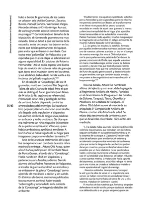 [178]
[Historia
de
la
Infancia
en
el
Chile
Republicano]
hubo a bordo 34 grumetes, de los cuales
se salvaron seis: Adrián Guzmán, Zacarías
Bustos, Manuel Concha, Wenceslao Vargas,
Mercedes Álvarez y Emilio Amigo. Aun así,
de varios grumetes sólo se conocen noticias
muy vagas.332
Considerando el tamaño de la
tripulación, el número de grumetes era muy
elevado. Esto se debió a que los barcos de la
escuadra, antes de zarpar, los dejaron en las
naves que debían permanecer en Iquique,
para evitar que entraran en combate. Casi
todos eran “palomillas” de Valparaíso y se
esperaba que en esta etapa se adiestraran en
alguna especialidad. En palabras de Roberto
Hernández: “Así se podía esperar una buena
hoja de servicios de toda esa ralea de granujas
que, tanto en el malecón como en los cerros
y sus aledaños, había dado rienda suelta a los
instintos del pilluelo vagabundo”.333
En el caso de la “Covadonga”, de los 14
grumetes, murió en combate Blas Segundo
Tallez, de sólo 13 años de edad. Pero el que
más se distinguió fue el grumete Juan Bravo,
de 14 años (o 16, según otras referencias).
Premunido de un rifle y protegido dentro
de un bote, habría disparado contra las
ametralladoras del enemigo. Su hazaña se
hizo popular y llamó la atención en el desfile,
a la llegada de la tripulación a Valparaíso.
Un alumno del liceo le dirigió unas palabras
en su honor y le dio un abrazo. Se dice que
era realmente un niño mapuche (el nombre
de su padre sería Mauricio Villacura), quien
había cambiado su apellido al enrolarse. A
los 12 años se había fugado de su hogar para
integrarse con posterioridad en la marina.334
Uno de los escasos testimonios de lo que
fue la experiencia en combate de estos niños
marinos lo entrega J. Arturo Olid Araya, quien
a los 13 años participó en el Combate Naval
de Punta Gruesa, a bordo de la “Covadonga”.
Había nacido en 1866 en Valparaíso, y
pertenecía a una familia pudiente. Siendo
alumno de los Padres Franceses de Valparaíso,
al estallar la guerra abandonó sus estudios y
se embarcó en la goleta “Covadonga” como
aprendiz de mecánico, a ración y sin sueldo.
En Crónicas de Guerra, memorias publicadas
tras su muerte, confesó haber estado
“sobrecogido y anonadado en la cubierta
de la ‘Covadonga’”, entregando detalles del
ambiente:
“Posiblemente, era aquel un espectáculo soberbio
por su heroicidad y por su grandeza; pero mi edad no
me permitía sentirme con deseos de transformarme
ni en héroe ni en pasto de los peces, y cuando
recordaba en medio de aquel caos guerrero la mansa
y silenciosa tranquilidad de mi hogar y las apacibles
horas transcurridas en las aulas de los reverendos
Padres Franceses, todo aquello y mucho más pasa por
la imaginación de un hombre en peligro inminente de
muerte, hubiera deseado volver al colegio...
[...]…los gritos, los insultos, la batahola formada
por aquellos endemoniados marineros cada vez que
uno de nuestros cañones acertaba un tiro en el cuerpo
de nuestro enemigo, los vivas a Chile salpicados
con la poco parlamentaria palabra de Cambrone, la
gruesa y ronca voz de Orella, que, espada y revólver
en mano, mandaba cargar, entrar y sacar de batería
su cañón, y tal vez más que todo el propio instinto
de conservación hizo que me contaminara también
del furor de aquella gente varonil, y desenfundando
un gran revólver, con que también estaba armado,
me pusiera a descargarlo tiro tras tiro en dirección al
buque enemigo”.335
Tras esa batalla, Arturo fue nombrado
alférez del ejército y con esa calidad agregado
al Regimiento Artillería de Marina. Participó
en el desembarco de Pisagua y en las batallas
de Dolores, Tarapacá, Tacna, Chorrillos y
Miraflores. En la Batalla de Tarapacá, el
alférez Olid debió asumir el mando de su
aniquilada 3ª Compañía de Artillería de
Marina, con tan sólo 14 años de edad. Su
relato deja testimonio de la violencia con
que se desarrolló el combate. Poco antes del
mediodía:
“[...] la batalla había asumido caracteres de horrible
violencia: los peruanos, que contaban con la victoria,
seguían confiados en su superioridad numérica y en
la sorpresa de su ataque al ‘Zapadores’, hacían toda
clase de esfuerzos para arrollarnos; el extenso y
accidentado campo estaba sembrado de cadáveres
y los que tenían la desgracia de caer heridos podían
darse por muertos, porque ambos bandos estaban
poseídos por un furor diabólico: no se perdonaba a
nadie y como las municiones se habían consumido
casi en su totalidad y las distancias se habían reducido
a unos cuantos metros, la matanza se hacía a punta
de bayonetas, a culatazos, a cuchillo y el que no tenía
ya ni una ni otra, se cruzaba a bofetadas o mataba o
moría apretándole el ‘cogote’ al enemigo.
…Nuestros soldados, desesperados, locos por
la sed y por la rabia de verse en la impotencia para
vencer, se habían convertido en verdaderas fieras y
sabiendo que la muerte había de venir de una u otra
manera, mataban sin lástima ni cuartel.
Vi muchos de los nuestros que, heridos y sin poder
defenderse ni recibir auxilio, porque cada cual atacaba
o se defendía solo o en grupos sin preocuparse de
 