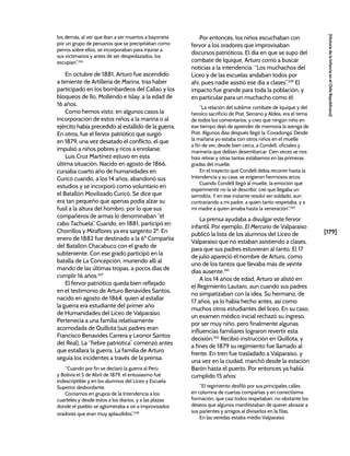 [179]
[Historia
de
la
Infancia
en
el
Chile
Republicano]
los demás, al ver que iban a ser muertos a bayoneta
por un grupo de peruanos que se precipitaban como
perros sobre ellos, se incorporaban para injuriar a
sus victimarios y antes de ser despedazados, los
escupían”.336
En octubre de 1881, Arturo fue ascendido
a teniente de Artillería de Marina, tras haber
participado en los bombardeos del Callao y los
bloqueos de Ilo, Mollendo e Islay, a la edad de
16 años.
Como hemos visto, en algunos casos la
incorporación de estos niños a la marina o al
ejército había precedido al estallido de la guerra.
En otros, fue el fervor patriótico que surgió
en 1879, una vez desatado el conflicto, el que
impulsó a niños pobres y ricos a enrolarse.
Luis Cruz Martínez estuvo en esta
última situación. Nacido en agosto de 1866,
cursaba cuarto año de humanidades en
Curicó cuando, a los 14 años, abandonó sus
estudios y se incorporó como voluntario en
el Batallón Movilizado Curicó. Se dice que
era tan pequeño que apenas podía alzar su
fusil a la altura del hombro, por lo que sus
compañeros de armas lo denominaban “el
cabo Tachuela”. Cuando, en 1881, participó en
Chorrillos y Miraflores ya era sargento 2º. En
enero de 1882 fue destinado a la 6ª Compañía
del Batallón Chacabuco con el grado de
subteniente. Con ese grado participó en la
batalla de La Concepción, muriendo allí al
mando de las últimas tropas, a pocos días de
cumplir 16 años.337
El fervor patriótico queda bien reflejado
en el testimonio de Arturo Benavides Santos,
nacido en agosto de 1864, quien al estallar
la guerra era estudiante del primer año
de Humanidades del Liceo de Valparaíso.
Pertenecía a una familia relativamente
acomodada de Quillota (sus padres eran
Francisco Benavides Carrera y Leonor Santos
del Real). La “fiebre patriótica” comenzó antes
que estallara la guerra. La familia de Arturo
seguía los incidentes a través de la prensa:
“Cuando por fin se declaró la guerra al Perú
y Bolivia el 5 de Abril de 1879, el entusiasmo fué
indescriptible y en los alumnos del Liceo y Escuela
Superior desbordante.
Corríamos en grupos de la Intendencia a los
cuarteles y desde éstos a los diarios, y a las plazas
donde el pueblo se aglomeraba a oír a improvisados
oradores que eran muy aplaudidos”.338
Por entonces, los niños escuchaban con
fervor a los oradores que improvisaban
discursos patrióticos. El día en que se supo del
combate de Iquique, Arturo corrió a buscar
noticias a la intendencia: “Los muchachos del
Liceo y de las escuelas andaban todos por
ahí, pues nadie asistió ese día a clases”.339
El
impacto fue grande para toda la población, y
en particular para un muchacho como él:
“La relación del sublime combate de Iquique y del
heroico sacrificio de Prat, Serrano y Aldea, era el tema
de todos los comentarios; y creo que ningún niño en
ese tiempo dejó de aprender de memoria la arenga de
Prat. Algunos días después llegó la ‘Covadonga’. Desde
la mañana yo estaba con otros niños en el muelle
a fin de ver, desde bien cerca, a Condell, oficiales y
marinería que debían desembarcar. Cien veces se nos
hizo retirar y otras tantas estábamos en las primeras
gradas del muelle.
En el trayecto que Condell debía recorrer hasta la
Intendencia y su casa, se erigieron hermosos arcos.
Cuando Condell llegó al muelle, la emoción que
experimenté no la sé describir; creí que llegaba un
semidiós. Y en ese instante resolví ser soldado, aun
contrariando a mi padre, a quien tanto respetaba, y a
mi madre a quien amaba hasta la veneración”.340
La prensa ayudaba a divulgar este fervor
infantil. Por ejemplo, El Mercurio de Valparaíso
publicó la lista de los alumnos del Liceo de
Valparaíso que no estaban asistiendo a clases,
para que sus padres estuvieran al tanto. El 17
de julio apareció el nombre de Arturo, como
uno de los tantos que llevaba más de veinte
días ausente.341
A los 14 años de edad, Arturo se alistó en
el Regimiento Lautaro, aun cuando sus padres
no simpatizaban con la idea. Su hermano, de
17 años, ya lo había hecho antes, así como
muchos otros estudiantes del liceo. En su caso,
un examen médico inicial rechazó su ingreso,
por ser muy niño, pero finalmente algunas
influencias familiares lograron revertir esta
decisión.342
Recibió instrucción en Quillota, y
a fines de 1879 su regimiento fue llamado al
frente. En tren fue trasladado a Valparaíso, y
una vez en la ciudad, marchó desde la estación
Barón hasta el puerto. Por entonces ya había
cumplido 15 años:
“El regimiento desfiló por sus principales calles
en columna de cuartas compañías y en correctísima
formación, que casi todos respetaban, no obstante los
deseos que algunos manifestaban de querer abrazar a
sus parientes y amigos al divisarlos en la filas.
En las veredas estaba medio Valparaíso
 