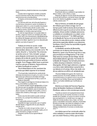 [181]
[Historia
de
la
Infancia
en
el
Chile
Republicano]
ovacionándonos y desde los balcones nos arrojaban
flores.
Cuando todo el regimiento coreaba a la banda
al tocar la famosa marcha ‘Nos vamos al Perú’, las
aclamaciones eran ensordecedoras.
El respeto a la formación he dicho que no todos lo
observaron.
Los alumnos del Liceo, de la Escuela Superior y
mis hermanos menores en cuanto me divisaron se
abalanzaron sobre mí; y unos me pedían les prestara
el rifle un momento para calcular su peso; otros
tocando la canana, mochila, morral o caramañola, me
preguntaban su nombre y para qué servían.
Yo sólo les respondía que no se podía hablar en
las filas, y seguía la marcha con seriedad; pero ellos
sin hacer caso a mis insinuaciones y desobedeciendo
las órdenes de despejar que tanto el oficial como el
sargento les daban, siguieron tras mí en desordenado
pelotón casi todo el trayecto”.343
Todavía sin entrar en acción, rindió
examen y fue ascendido a cabo 1°. Todos le
demostraban afecto y era conocido como “Mi
cabito, Arturito” y “Cartuchito”. Por entonces
se sentía como un “niño mimado”, aunque
poco después comenzaron los contratiempos
propios de la vida de cuartel. Sin embargo,
las atenciones que recibió le hicieron sentirse
acogido. Ya en Pisagua, debió hacer su primera
marcha a pie por el desierto. Hasta entonces
se había movilizado en carreta.344
Tras el desembarco en Ite, arreciaron las
penurias que debió soportar en la travesía:
“El sol quemaba materialmente, produciendo
dolorosas escoriaciones en la piel, y no corría ni la más
ligera brisa que refrescara la atmósfera de fuego…
Volvieron a desorganizarse las filas y a poco se
marchaba en desorden…
Para engañar la sed algunos introducían balas en la
boca y otros bebían su propia orina…
Yo intenté también hacerlo agregándole un trozo
de chancaca que me quedaba, que pacientemente
disolví, pero no pude beberlo, pues al intentarlo me
dieron náuseas. Un soldado me los pidió, y como si
hubiera sido cristalina y fresca agua, con ansias los
bebió…
Como a las tres de la tarde no pude continuar
la marcha; caí, y aunque hice esfuerzos no pude
levantarme…
¡Y nadie podía prestarme ayuda!”345
Impedido de seguir avanzando a pie, el capitán
decidió dejarlo a resguardo del sol, para después
mandar por él:
“Cuando me ví solo creí que me iba a morir… y
lloré, y recé, y pensando en mi amada madre y en mi
padre, hermanos y amigos me dormí…
Desperté cuando el sol se aproximaba al
horizonte…
Quise incorporarme y no pude…
El profundo silencio y soledad en que estaba me
dieron miedo, y volví a llorar y a rezar…
Después de algunos minutos divisé dos jinetes en
un punto del horizonte; y temiendo fueran enemigos
de un tirón deshice el pabellón y cargué mi rifle. ¡Mi
vida les costaría cara!...”346
Para su fortuna, se trataba de otro grupo
de militares que lo llevó consigo. Con el
tiempo pudo medir la dureza de la jornada. A
diferencia de lo que le ocurrió al común de los
soldados, Arturo recibió múltiples atenciones
y cuidados en consideración a su edad, como
el mismo lo reconoció.347
En 1880 participó
en la Batalla de Tacna y en la toma del Morro
de Arica. En esta última acción, todavía recibía
atenciones especiales debido a sus relaciones
familiares. A los 15 años fue ascendido al grado
de subteniente.348
La detallada narrativa de Benavides
contrasta con el silencio de Francisco Silva
Basterrica, quien a los 14 años huyó de su casa,
para enrolarse en el Regimiento 2º de Línea.
Dejó atrás los campos de San Felipe, donde
desarrollaba labores agrícolas. Fue herido en
la Batalla de Tarapacá, fue tomado prisionero
y debió atravesar el desierto mientras se
desangraba. Al final, logró sobrevivir y regresar
a su tierra natal, dedicándose nuevamente a
sus labores en el campo. Años más tarde, uno
de sus sobrinos se refirió a él, señalando que:
“Él jamás hablaba de la guerra. No mostró sus
condecoraciones. Era tímido, hablaba en términos
muy sentenciosos y no ostentó nunca ni sus acciones
de guerra ni sus heridas. Parece que las batallas le
dejaron una huella indeleble que mortificaba sus
días…”.349
Distinto es el relato de Francisco Figueroa,
oficial del Batallón Quillota en la Batalla de
Miraflores, sobre un niño corneta que conoció:
“Cuando yo avancé con la pequeña fuerza hacia
la dirección que se me mandó, encontré un corneta
perdido de su batallón, el cual se me ofreció contento
para acompañarme. Le mandé tocar a la carga y el
diablo de corneta tocaba a más y mejor, con tanta
gracia y naturalidad, avanzando, saltando y haciéndole
piruetas al enemigo, que todos los soldados se reían
y lo celebraban, a pesar de que las balas llovían y
silbaban terriblemente. El corneta no tendría doce
años”.350
Los relatos que se han construido sobre los
niños soldados y marinos están dominados
por una visión heroica y mítica, que se inicia
 
