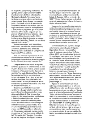 [182]
[Historia
de
la
Infancia
en
el
Chile
Republicano]
en el siglo XIX y se prolonga hasta ahora. Por
ejemplo, sobre Gaspar Cabrales Besodilla
(nacido en enero de 1864), fallecido a los
15 años a bordo de la “Esmeralda” como
tambor y corneta de órdenes, se han tejido
varias historias. Según algunos, permaneció
junto a Prat desde el inicio de la contienda,
cumpliendo fielmente sus órdenes, pero sin
lograr transmitir la orden de abordaje debido
a los numerosos proyectiles que le causaron
la muerte. Otros relatos aseguran que una
granada le habría arrancado la cabeza o que
habría perdido ambas piernas. En el libro
institucional La dotación inmortal, se asegura
que cayó en la toldilla y “falleció con sus dedos
oprimiendo la corneta”.351
Roberto Hernández, en El Roto Chileno,
menciona la actuación del corneta Francisco
Arredondo, de 13 años en la Batalla de
Miraflores, como parte de la 2º Compañía del
Regimiento Nº 1 de Artillería:
“Este, para animar a la tropa no cesaba de tocar
diana en medio del infernal bullicio de los primeros
instantes de la sorpresa, a mismo tiempo que batía una
bandera chilena con la mano que le quedaba libre.”352
Una poesía de Nicolás Rojas, “El hijo de la
cantinera”, publicada en El Ferrocarrilito, es otra
muestra de esta visión heroica. En este caso se
trata de un niño que se muestra dispuesto al
sacrificio. Tras la pérdida de su hijo en la guerra,
la madre parte al frente como cantinera, y
su otro hijo, a pesar de su cojera, se tercia el
tambor, para pelear “con valor/ cada cual
como una fiera”. El niño promete que, “en un
trance duro/ que he de matar, se los juro/ más
de mil con mis muletas”.353
Benjamín Vicuña Mackenna también
contribuyó a divulgar esta leyenda heroica
por medio de los relatos que incluyó en su
Álbum de la Gloria de Chile. Uno de ellos
involucró a dos pequeños niños, José Dolores
y Sabino González Valenzuela, ambos
nacidos en Copiapó en una familia pobre.
Vicuña Mackenna conoció su historia a partir
del testimonio de su propia madre y de la
documentación oficial. José Dolores era el
mayor, y en 1879 estudiaba en la Escuela
de Artesanos de esa ciudad, cuando decidió
incorporarse al 2º de Línea, como soldado de
la 3ª Compañía del 2º Batallón. En octubre
de ese año, zarpó de Antofagasta rumbo a
Pisagua y su pequeño hermano Sabino (de
13 años) lo siguió a escondidas. Según los
informes oficiales, ambos murieron en la
Batalla de Tarapacá el 27 de noviembre de
1879.354
Vicuña Mackenna relata en detalle la
carnicería, valiéndose del informe de Mauricio
Muñoz a Erasmo Escala:
“Respecto a los hermanos González, es efectivo
que José Dolores pertenecía al rejimiento i murió en
Tarapacá a consecuencia de tres heridas que recibió
en el combate. Sabino era un muchacho como de
11 años de edad, que andaba con su hermano, por
consiguiente no estaba agregado al rejimiento. Según
la exposición de algunas clases i soldados, cuando
hirieron a José Dolores, Sabino lo condujo a un rancho
que había ahí cerca, i de repente se vió arder, i se
quemaron los dos hermanos, junto con otros”.355
En múltiples artículos, la prensa recogió
estas historias y contribuyó a divulgarlas.
El periodista Roberto Hernández fue
autor de varias de esas crónicas. En El roto
chileno (1929), por ejemplo, cita al almirante
Vicente Zegers, participante en el Combate
Naval de Iquique como guardiamarina de
la “Esmeralda”, quien recordaba un suceso
especial del combate. Al bajar de la toldilla,
vio a un muchacho que parecía esconderse.
Zegers lo reprendió y le gritó: “¡Sal de ahí
inmediatamente, y vete a tu puesto!”.
Entonces, con lágrimas en los ojos, el
muchacho le respondió: “Señor, dispénseme,
pero no puedo, porque me falta una pierna!”.
Tenía la pierna derecha destrozada, y estaba
parado en la otra, “sobre un charco de su
propia sangre”.356
A pesar de la información que circuló
sobre la participación de niños en la Guerra
del Pacífico, no hubo una devoción similar a
la que se construyó, por ejemplo, en México a
partir de la historia (bastante mitificada) de los
“Niños mártires de Chapultepec”, ocurrida en
1847. En el caso chileno, la exaltación heroica
de los niños soldados fue más moderada. Un
ejemplo ilustrativo de esto es la escultura,
que data de 1884, de José Miguel Blanco,
El tambor en reposo. El muchacho aparece
sentado sobre el tambor, y por su tamaño y
composición, no logra transformarse en un
monumento público de gran centralidad. De
hecho, permanece ubicada a la entrada de un
museo.
 