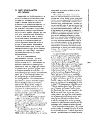[183]
[Historia
de
la
Infancia
en
el
Chile
Republicano]
21. NIÑOS DE LA FRONTERA:
LOS MAPUCHE
Coexistiendo con el Chile republicano, la
población mapuche que habitaba en el sur
conservó una relativa autonomía cultural
y política, aunque manteniendo lazos
económicos con las zonas circundantes. Las
misiones católicas, que se intensificaron a
partir de 1850, constituyeron una primera
avanzada en la pretensión civilizadora del
Estado sobre los pueblos indígenas, que tuvo
a los niños como principales destinatarios.
A partir de la década de 1880, la relativa
autonomía comenzó a ser desmantelada,
a partir de la política de ocupación que
adoptó el gobierno chileno. De ahí que, a
lo largo de estas décadas, en los relatos
sobre la vida cotidiana entre los mapuches
se aprecian muchos rasgos de una sociedad
tradicional, poco afectada por los procesos
de modernización que el país estaba
experimentando.
Una de las costumbres más
frecuentemente atribuidas a la cultura
mapuche es el fajamiento de los recién
nacidos. Cuando en 1853 el norteamericano
Edmond Smith visitó una ruca mapuche,
observó que “había una guagua que pasaba
suspendida de un gancho, o apoyada contra
la pared; estaba fajada de tal manera a un
marco de coligües que sólo por el movimiento
de los ojos se podía notar que estaba viva.
Era de suponer que el constreñimiento
tan prolongado sería sumamente molesto
para la criatura; pero no demostró ninguna
intranquilidad y mis observaciones me
convencieron de que el más sosegado y
contento de todos los nenes es el de los
mapuches”.357
Si el niño tenía sueño, se le
colocaba en posición horizontal para que
durmiera; si lloraba, era mecido o se le daba
pecho, pero sin desfajarlo.358
En una lámina (“Machitún”) publicada en
el Atlas de Claudio Gay se aprecia la forma
en que los niños eran suspendidos de un
gancho en las rucas. Al parecer, el mecanismo
permitía más seguridad y se utilizaba desde
tiempos antiguos.
Un relato posterior, del alemán Paul
Treutler, de visita por la zona mapuche en
1860, también describió las formas de crianza,
destacando las proezas acrobáticas de las
madres mapuches:
“Alrededor de nosotros había más de veinte
fogatas en que las mujeres y muchachas cocían o
tostaban algo. Muchas de estas mujeres habían traído
también sus criaturas, y quedé admirado de la forma
práctica como las trataban. Cada uno de esos seres
diminutos estaba envuelto en pieles y amarrado con
correas a una tabla liviana, de su propio tamaño. Si la
madre quería amamantar a su hijo, se colgaba la tabla
con el niño del cuello, mediante una fuerte cinta: si
el niño debía dormir, ponía la tabla en el suelo o la
colgaba con un lazo de un árbol, haciéndola mecerse.
Cuando la criatura estaba despierta, la colocaba
verticalmente, apoyada en un árbol o una piedra.
Finalmente, cuando andaba o cabalgaba, llevaba la
tabla con el niño a la espalda. Así llegó, por ejemplo,
una mujer de sólo dieciséis años de edad, madre de
dos mellizos, a todo galope con una de esas tablas
sobre la espalda y la otra en el pecho. Después del
violento galope, las pequeñas criaturas nos miraban
muy contentas, en tanto su joven madre, que, como
todas las indias, montaba a la jineta, saltó del caballo
desembarazadamente”.359
La costumbre del fajamiento entre los
mapuches quizás surgió tardíamente, o bien
fue una práctica que no aplicaron todas las
comunidades por igual. Alonso de Ovalle
describió, a mediados del siglo XVII, a los
indios de Cuyo. Sus mujeres caminaban largas
distancias con ellos atados a la espalda. Sin
embargo, no detalla similar sistema para los
indígenas asentados en Chile.360
Un cronista
de la misma época, Diego de Rosales, sí lo
hace: “las madres los tienen en unas tablas
embueltos con paños y liados con unas faxas,
y toda la noche dexan assi al niño, arrimada
la tabla a la pared, y en llorando y dándole el
pecho le vuelve a arrimar, y assi pasa la noche
y el dia”.361
Un siglo después, Felipe Gómez de
Vidaurre, los describe sin fajas: “Crían todos
sus niños a sus pechos y sin fajarlos; todos
los días, desde el primero que los parieron los
bañan con agua fría el tiempo que hiciere y
sea la estación que fuere”. Los recién nacidos
no se fajaban, se envolvían en mantas “y sin
estrechar sus delicados miembros. A este
modo de criarlos se debe atribuir el que no
se vea entre ellos hombres contrahechos”. Se
colocaban sobre pieles en una cuna llamada
“chigua”, que tenía forma de cajón o de cesto y
que se colgaba de las vigas del techo de la ruka
con un cordel o correas. Pendía de la cuna una
cuerda, y la madre de vez en cuando la mecía
 