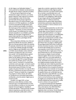 [184]
[Historia
de
la
Infancia
en
el
Chile
Republicano]
sin dar tregua a sus habituales trabajos.362
Como ya lo hemos relatado, las descripciones
del siglo XIX los vuelven a describir envueltos.
En caso de que el fajamiento se haya
introducido en algún momento, y en ciertos
grupos mapuche, pudo surgir por el contacto
con los españoles, o bien con las tribus
seminómadas de las pampas argentinas.
Recordemos que en la cultura europea, y por
extensión en el Chile republicano, se utilizaba
una forma equivalente de fajamiento, pero
ésta no incluía el uso de tablas ni el sistema
de amarre que se hizo característico entre los
mapuche.363
Al parecer, la nueva costumbre
resultó de gran comodidad para las madres
siempre ocupadas en sus múltiples y pesados
deberes. Por otra parte, el fajamiento no
parece haber ejercido una influencia negativa
en el desarrollo físico y psicológico de los
pequeños.
Otras costumbres referidas a los niños son
igualmente difíciles de reconstruir, debido a
que con el tiempo parecen haber ido variando.
Por ejemplo, Gerónimo de Vivar menciona, en
su crónica de mediados del siglo XVI (1558),
que los indígenas que habitaban entre el Itata
y el Toltén acostumbraban colocar distintos
nombres a lo largo de la vida: uno al nacer,
otro cuando “son de edad de doce y quince
años”, y nuevamente a los 30 ó 31.364
El
padre Luis de Valdivia menciona algo similar,
en un texto del siglo XVII, aunque distingue
seis cambios de nombre: para el “niño que
mama”; para el “muchacho o muchacha que
comienza a servir para algo”; un tercero a partir
de los doce años hasta que se casa; una nueva
denominación para el hombre o la mujer
casada; otro para el hombre o la mujer de 30 ó
40 años; y finalmente otro para el anciano o la
anciana.365
Quizás se trataba de un resguardo,
muy propio en ciertas culturas, de colocar
un nombre de uso comunitario (que puede ir
cambiando), y otro de carácter mágico que se
conserva oculto.
Carvallo, en el siglo XVIII, no hace
referencia a estos distintos nombres. Sólo
menciona que a una edad temprana, el niño
o la niña recibía su nombre en una ceremonia
especial. Si era primogénito, heredaba el
nombre del abuelo.366
Edmond Smith también
relata la importancia social del nombre: si no
provenía del abuelo, podía aludir a ciertos
rasgos de su carácter o apariencia o derivar de
alguna circunstancia vivida. Algunos padres
preferían transmitir a sus hijos la última parte
de su nombre, convirtiéndose así en una
suerte de apellido familiar. Pero como esta
costumbre no era obligatoria, había familias
en que ninguno de los nombres guardaba
relación entre sí.367
Sobre la ceremonia
propiamente tal, parece haber desarrollado
características particulares dependiendo de
la zona y el mayor o menor contacto con la
cultura cristiana.
En el caso de los pewenche, Luis de la Cruz
describió en 1806 una particular ceremonia:
“Pasado algún tiempo desde el nacimiento
del niño, los padres solicitan a un amigo o
pariente para que lo bautice; y concediéndolo,
señalan día y se previenen para caguin. El
padrino que es el bautizante convida a todos
sus amigos y deudos. Bien temprano con
todos los convidados se marcha para la casa
del infante, lleva una yegua o caballo gordo.
De que llega al patio hace echar al suelo este
animal y le amarran los pies y manos. Sobre
el vientre del tumbado pone un poncho o
unas espuelas y tras él todo el concurso le
imita poniendo allí un regalo para el chico. Ya
que la bestia está con una cima de prendas
encima para su ahijado, lo pone sentado
sobre los regalos. Otro le saca el corazón al
caballo sobre vivo y se lo pasa saltando al
padrino, quien con él le hace una cruz en la
frente, diciéndole así te has de llamar, esto
es el adjetivo porque el propio de la casa lo
tuvo desde que nació; todos los presentes con
gritos repiten tres veces el nombre puesto,
recibe el padre al niño y el padrino le presenta
el corazón al sol como rociando con la sangre
que estila y piden todos en alta voz por la vida
de aquella criatura, por su felicidad, que sea
guapo, elocuente y sepa defender a su nación.
Concluida esta ceremonia, que sucede lo
mismo con las hembras sin otra variedad que
los regalos son a proporción del sexo, se sigue
la boda y bebida que dura hasta que se acaba
la carne y chicha o vino que tienen”.368
La ausencia de descripciones detalladas
sobre las formas de crianza mapuche, para
esta y otras épocas, hace difícil identificar
cuáles fueron asimiladas de la cultura
española o bien a la inversa. Vicuña Mackenna
calificó de característicamente indígena la
 