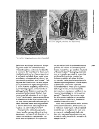 [185]
[Historia
de
la
Infancia
en
el
Chile
Republicano]
perforación de las orejas en las niñas, aunque
no parece creíble ese comentario.369
Los
relatos etnográficos posteriores han descrito
la ceremonia del “katan kawin” o “katan pilun”,
ritual de iniciación de las niñas, consistente en
la perforación del lóbulo de sus orejas, lo que
se realiza poco después del nacimiento y les
permite utilizar zarcillos o aros (“chawai”). En la
rogativa, realizada con luna creciente, se pide
por la prosperidad de la pequeña y participan
la abuela materna, los padres y la comunidad,
quien le entrega regalos, como monedas de
plata y pañuelos. Otra ceremonia mapuche
vinculada a la infancia es el “lakutun”, ritual
que acompaña la asignación de un nombre
(“cheüy”) al niño varón, para preservar el linaje.
En ella se refuerzan los lazos comunitarios y
del linaje paterno por medio de la participación
de los compadres o bien el abuelo paterno en
la elección del nombre. Iba acompañado de
rogativas y el sacrificio de un animal.370
Si seguimos los relatos de viajeros, los
niños mapuche eran especialmente activos,
juguetones y cariñosos. Smith describió a “tres
rapazuelos mugrientos, casi desnudos, que
se me acercaron y después de un profundo
saludo, me abrazaron efusivamente. Los dos
primeros me besaron en las mejillas; pero el
tercero, más cariñoso que los otros, me plantó
un beso en la boca”.371
Su alegría y desenfado
eran tan marcados que, desde la perspectiva
occidental decimonónica, excedían los
límites aconsejables. Al cacique Anticheo,
por ejemplo, “nadie parecía mostrarle mucha
deferencia y me sorprendió la falta de respeto
que se notaba para con los superiores,
sobre todo entre los niños, quienes gozaban
de la mayor libertad, mezclándose en las
conversaciones, expresando sus ideas de una
manera no superada por la misma juventud
yanqui”.372
Era notoria “la impertinencia de
los niños, que me rodeaban y manoseaban
mi traje, montura y estriberas, riéndose sin
moderación a costillas mías”.373
Estas conductas estaban en directa relación
con su sistema de crianza. En tono crítico, así
lo relataba el citado viajero: “Esta precocidad
insolente, que en cualquiera otra parte sería
severamente castigada, es alentada más
bien entre los mapuches, quienes creen que
semejante mala crianza inculca un espíritu de
independencia”.374
“Un machitún”. [Litografía publicada en Atlas de Claudio Gay]
“Araucanos”. [Litografía publicada en Atlas de Claudio Gay]
 