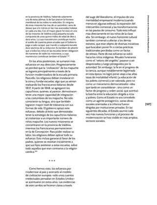 [187]
[Historia
de
la
Infancia
en
el
Chile
Republicano]
en la provincia de Valdivia, habiendo solamente
una de estas últimas, la de San José en la frontera
meridional de los indios no reducidos. En ninguna
de estas misiones hai mas de un sacerdote i seria de
desear que a lo ménos en las mas avanzadas hubiese
en cada una dos. Con el mayor placer he visto en una
de las misiones de Valdivia un[a] pequeña escuela
compuesta de unos quince indios de edad de diez a
doce años, i a cuya manutencion contribuye mucho
el sueldo de cuarenta pesos anuales que el Gobierno
paga a cada cacique, que mande a cualquiera escuela
doce alumnos de su reduccion. Es tambien de advertir
que a todos los niños en las escuelas tienen obligacion
de mantener de valde los misioneros, a cuya
mantencion contribuye tambien el Estado”.382
En los años posteriores, se sumaron más
esfuerzos en esa dirección. Progresivamente
se percibió que la “civilización” de los mapuche
se lograría principalmente a través de la
función modernizadora de la escuela primaria.
Para ello, los religiosos debían instalarse en
la zona y fundar escuelas, algo que ya venían
realizando los franciscanos italianos desde
1837. A partir de 1848, se agregaron los
capuchinos, quienes, al parecer, demostraron
tener una mayor capacidad de integración
a las costumbres de los mapuche. No sólo
conocieron su lengua, sino que también
lograron mayor nivel de tolerancia con sus
formas de vida. El gobierno apoyó este
esfuerzo, debido al éxito que demostraba
tener la estrategia de los capuchinos italianos
al cristianizar a un importante número de
niños mapuche. Los nuevos misioneros se
concentraron en la provincia de Valdivia,
mientras los franciscanos permanecieron
en la de Concepción. Para poder realizar su
labor, los religiosos debían aplicar todo su
esfuerzo. Esto incluía ganarse el favor de los
padres, quienes se resistían inicialmente a
que sus hijos asistieran a estas escuelas, sobre
todo aquellos que eran contrarios a la religión
católica.383
* * *
Como hemos visto, los esfuerzos por
modernizar al país y acercarlo al modelo
de civilización europea –sólo unos cuantos
intelectuales pensaban en Estados Unidos–
se acentuaron en estos años. Las evidencias
de este cambio se hicieron claras a través
del auge del liberalismo, el impulso de una
mentalidad empresarial moderna (cuando
menos en algunas esferas), la expansión del
intercambio comercial y las transformaciones
en las pautas de consumo. Todo esto influyó
más directamente en los niños de la clase
alta. Sin embargo, el nuevo horizonte cultural
también comenzó a afectar a los demás
estratos, que eran objeto de diversas iniciativas
que buscaban poner fin a ciertas prácticas
tradicionales percibidas como un factor
de retraso. Parte de ese esfuerzo se volcó
hacia los niños indígenas. Rituales funerarios
como el “velorio del angelito” pasaron a ser
despreciados y luego perseguidos por la
autoridad. Sin embargo, la fe en el progreso de
la ciencia, aunque notablemente legitimada
en esta época, no logró poner atajo a las altas
tasas de mortalidad infantil. La educación de
los pobres comenzó a ser valorada, pero no
como un mecanismo democratizador -idea
que tardó en consolidarse-, sino como un
factor de progreso y orden social, que acentuó
la brecha entre la educación dirigida a ricos
y pobres. Como el Estado no era concebido
como un agente protagónico, varias obras
sociales orientadas a la infancia fueron
dirigidas por instituciones privadas. En las
siguientes décadas, el Estado asumió cada
vez más nuevas funciones y el proceso de
modernización se hizo visible en más amplios
sectores sociales.
 