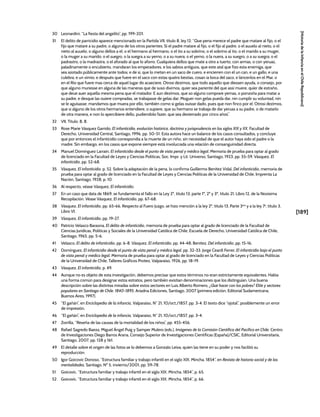 [189]
[Historia
de
la
Infancia
en
el
Chile
Republicano]
30 Leonardini, “La fiesta del angelito”, pp. 199-201.
31 El delito de parricidio aparece mencionado en la Partida VII, título 8, ley 12: “Que pena merece el padre que matare al fijo, o el
fijo que matare a su padre, o alguno de los otros parientes. Si el padre matare al fijo, o el fijo al padre, o el auuelo al nieto, o el
nieto al auuelo, o alguno dellos a el; o el hermano al hermano, o el tío a su sobrino, o el sobrino al tío, o el marido a su muger,
o la muger a su marido; o el suegro, o la suegra a su yerno, o a su nuera; o el yerno, o la nuera, a su suegro, o a su suegra; o el
padrastro, o la madrastra, o el aforado al que lo aforro. Cualquiera dellos que mate a otro a tuerto, con armas, o con yeruas,
paladinamente o encubierto, mandaran los emperadores, e los sabios antiguos, que este atal que fizo esta enemiga, que
sea azotado públicamente ante todos; e de si, que lo metan en un saco de cuero, e encierren con el un can, e un gallo, e una
culebra, e un ximio; e después que fuere en el saco con estas quatro bestias, cosan ia boca del saco, e láncenlos en el Mar, o
en el Río que fuere mas cerca de aquel lugar do acaeciere. Otrosi dezimos, que todo aquello que diessen ayuda, o consejo, por
que alguno muriesse en alguna de las maneras que de suso diximos, quier sea pariente del que assi muere, quier de estraño,
que deue auer aquella mesma pena que el matador. E aun dezimos, que so alguno comprare yernas, o ponzoña para matar a
su padre, e desque las ouiere compradas, se trabajasse de gelas dar; Moguer non gelas pueda dar, nin cumplir su voluntad, nin
se le aguisasse; mandamos que muera por ello, también como si gelas ouisse dado, pues que non finco por el. Otrosi dezimos,
que si alguno de los otros hermanos entendiere, o supiere, que su hermano se trabaja de dar yeruas a su padre, o de matarlo
de otra manera, e non lo apercibiere dello, pudiendolo fazer, que sea desterrado por cinco años”.
32 VII, Título. 8, 8.
33 Rose Marie Vásquez Garrido, El infanticidio, evolución histórica, doctrina y jurisprudencia en los siglos XIX y XX, Facultad de
Derecho, Universidad Central, Santiago, 1996, pp. 50-51. Esta autora hace un balance de los casos consultados, y concluye
que por entonces el infanticidio correspondía a la muerte de un niño, sin necesidad de que el autor haya sido el padre o la
madre. Sin embargo, en los casos que expone siempre está involucrada una relación de consanguinidad directa.
34 Manuel Domínguez Larraín, El infanticidio desde el punto de vista penal y médico legal, Memoria de prueba para optar al grado
de licenciado en la Facultad de Leyes y Ciencias Políticas, Soc. Impr. y Lit. Universo, Santiago, 1923, pp. 55-59. Vásquez, El
infanticidio, pp. 52-68.
35 Vásquez, El infanticidio, p. 52. Sobre la adaptación de la pena, lo confirma Guillermo Benítez Vidal, Del infanticidio, memoria de
prueba para optar al grado de licenciado en la Facultad de Leyes y Ciencias Políticas de la Universidad de Chile, Imprenta La
Nación, Santiago, 1928, p. 10.
36 Al respecto, véase Vásquez, El infanticidio.
37 En un caso que data de 1869, se fundamenta el fallo en la Ley 2ª, título 13, parte 1ª, 2ª y 3ª, título 21, Libro 12, de la Novísima
Recopilación. Véase Vásquez, El infanticidio, pp. 67-68.
38 Vásquez, El infanticidio, pp. 65-66. Respecto al Fuero Juzgo, se hizo mención a la ley 2ª, título 13, Parte 3era
y a la ley 7a
, título 3,
Libro VI.
39 Vásquez, El infanticidio, pp. 19-27.
40 Patricio Velasco Baraona, El delito de infanticidio, memoria de prueba para optar al grado de licenciado de la Facultad de
Ciencias Jurídicas, Políticas y Sociales de la Universidad Católica de Chile, Escuela de Derecho, Universidad Católica de Chile,
Santiago, 1965, pp. 5-6.
41 Velasco, El delito de infanticidio, pp. 6-8. Vásquez, El infanticidio, pp. 44-48; Benítez, Del infanticidio, pp. 15-16.
42 Domínguez, El infanticidio desde el punto de vista penal y médico legal, pp. 32-33. Jorge Ceardi Ferrer, El infanticidio bajo el punto
de vista penal y médico legal, Memoria de prueba para optar al grado de licenciado en la Facultad de Leyes y Ciencias Políticas
de la Universidad de Chile, Talleres Gráficos Proteo, Valparaíso, 1926, pp. 18-19.
43 Vásquez, El infanticidio, p. 49.
44 Aunque no es objeto de esta investigación, debemos precisar que estos términos no eran estrictamente equivalentes. Había
una forma común para designar estos estratos, pero también existían denominaciones que los distinguían. Una buena
descripción sobre las distintas miradas sobre estos sectores en Luis Alberto Romero, ¿Qué hacer con los pobres? Elite y sectores
populares en Santiago de Chile. 1840-1895, Ariadna Ediciones, Santiago, 2007 (primera edición, Editorial Sudamericana,
Buenos Aires, 1997).
45 “El gañán”, en Enciclopedia de la infancia, Valparaíso, N° 21, 10/oct./1857, pp. 3-4. El texto dice “ojotal”, posiblemente un error
de impresión.
46 “El gañán”, en Enciclopedia de la infancia, Valparaíso, N° 21, 10/oct./1857, pp. 3-4.
47 Zorrilla, “Reseña de las causas de la mortalidad de los niños”, pp. 455-456.
48 Rafael Sagredo Baeza, Miguel Ángel Puig y Samper Mulero (eds.), Imágenes de la Comisión Científica del Pacífico en Chile, Centro
de Investigaciones Diego Barros Arana, Consejo Superior de Investigaciones Científicas (España)/CSIC, Editorial Universitaria,
Santiago, 2007, pp. 128 y 161.
49 El detalle sobre el origen de las fotos se lo debemos a Gonzalo Leiva, quien las tiene en su poder y nos facilitó su
reproducción.
50 Igor Goicovic Donoso, “Estructura familiar y trabajo infantil en el siglo XIX. Mincha, 1854”, en Revista de historia social y de las
mentalidades, Santiago, Nº 5, invierno/2001, pp. 59-78.
51 Goicovic, “Estructura familiar y trabajo infantil en el siglo XIX. Mincha, 1854”, p. 65.
52 Goicovic, “Estructura familiar y trabajo infantil en el siglo XIX. Mincha, 1854”, p. 66.
 