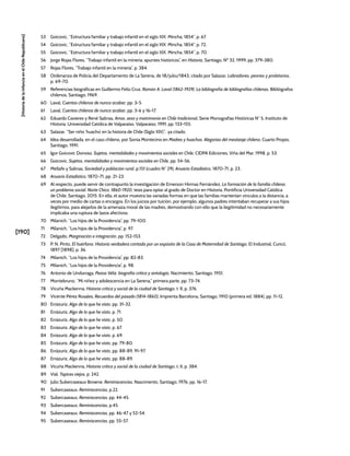 [190]
[Historia
de
la
Infancia
en
el
Chile
Republicano]
53 Goicovic, “Estructura familiar y trabajo infantil en el siglo XIX. Mincha, 1854”, p. 67.
54 Goicovic, “Estructura familiar y trabajo infantil en el siglo XIX. Mincha, 1854”, p. 72.
55 Goicovic, “Estructura familiar y trabajo infantil en el siglo XIX. Mincha, 1854”, p. 70.
56 Jorge Rojas Flores, “Trabajo infantil en la minería: apuntes históricos”, en Historia, Santiago, Nº 32, 1999, pp. 379-380.
57 Rojas Flores, “Trabajo infantil en la minería”, p. 384.
58 Ordenanza de Policía del Departamento de La Serena, de 18/julio/1843, citado por Salazar, Labradores, peones y proletarios,
p. 69-70.
59 Referencias biográficas en Guillermo Feliú Cruz, Ramón A. Laval (1862-1929). La bibliografía de bibliografías chilenas, Bibliógrafos
chilenos, Santiago, 1969.
60 Laval, Cuentos chilenos de nunca acabar, pp. 3-5.
61 Laval, Cuentos chilenos de nunca acabar, pp. 3-6 y 16-17.
62 Eduardo Cavieres y René Salinas, Amor, sexo y matrimonio en Chile tradicional, Serie Monografías Históricas N° 5, Instituto de
Historia, Universidad Católica de Valparaíso, Valparaíso, 1991, pp. 133-155.
63 Salazar, “Ser niño ‘huacho’ en la historia de Chile (Siglo XIX)”, ya citado.
64 Idea desarrollada, en el caso chileno, por Sonia Montecino en Madres y huachos. Alegorías del mestizaje chileno, Cuarto Propio,
Santiago, 1991.
65 Igor Goicovic Donoso, Sujetos, mentalidades y movimientos sociales en Chile, CIDPA Ediciones, Viña del Mar, 1998, p. 53.
66 Goicovic, Sujetos, mentalidades y movimientos sociales en Chile, pp. 54-56.
67 Mellafe y Salinas, Sociedad y población rural, p.151 (cuadro N° 29); Anuario Estadístico, 1870-71, p. 23.
68 Anuario Estadístico, 1870-71, pp. 21-23.
69 Al respecto, puede servir de contrapunto la investigación de Emerson Hirmas Fernández, La formación de la familia chilena:
un problema social. Norte Chico, 1860-1920, tesis para optar al grado de Doctor en Historia, Pontificia Universidad Católica
de Chile, Santiago, 2015. En ella, el autor muestra las variadas formas en que las familias mantenían vínculos a la distancia, a
veces por medio de cartas o encargos. En los juicios por tuición, por ejemplo, algunos padres intentaban recuperar a sus hijos
ilegítimos, para alejarlos de la amenaza moral de las madres, demostrando con ello que la ilegitimidad no necesariamente
implicaba una ruptura de lazos afectivos.
70 Milanich, “Los hijos de la Providencia”, pp. 79-100.
71 Milanich, “Los hijos de la Providencia”, p. 97.
72 Delgado, Marginación e integración, pp. 152-153.
73 P. N. Pinto, El huérfano. Historia verdadera contada por un expósito de la Casa de Maternidad de Santiago, El Industrial, Curicó,
1897 [1898], p. 36.
74 Milanich, “Los hijos de la Providencia”, pp. 82-83.
75 Milanich, “Los hijos de la Providencia”, p. 98.
76 Antonio de Undurraga, Pezoa Véliz, biografía crítica y antología, Nacimiento, Santiago, 1951.
77 Montebruno, “Mi niñez y adolescencia en La Serena,” primera parte, pp. 73-74.
78 Vicuña Mackenna, Historia crítica y social de la ciudad de Santiago, t. II, p. 376.
79 Vicente Pérez Rosales, Recuerdos del pasado (1814-1860), Imprenta Barcelona, Santiago, 1910 (primera ed. 1884), pp. 11-12.
80 Errázuriz, Algo de lo que he visto, pp. 31-32.
81 Errázuriz, Algo de lo que he visto, p. 71.
82 Errázuriz, Algo de lo que he visto, p. 50.
83 Errázuriz, Algo de lo que he visto, p. 67.
84 Errázuriz, Algo de lo que he visto, p. 69.
85 Errázuriz, Algo de lo que he visto, pp. 79-80.
86 Errázuriz, Algo de lo que he visto, pp. 88-89, 91-97.
87 Errázuriz, Algo de lo que he visto, pp. 88-89.
88 Vicuña Mackenna, Historia crítica y social de la ciudad de Santiago, t. II, p. 384.
89 Vial, Tapices viejos, p. 242.
90 Julio Subercaseaux Browne, Reminiscencias, Nascimento, Santiago, 1976, pp. 16-17.
91 Subercaseaux, Reminiscencias, p.22.
92 Subercaseaux, Reminiscencias, pp. 44-45.
93 Subercaseaux, Reminiscencias, p.45.
94 Subercaseaux, Reminiscencias, pp. 46-47 y 52-54.
95 Subercaseaux, Reminiscencias, pp. 55-57.
 