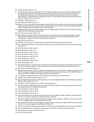 [191]
[Historia
de
la
Infancia
en
el
Chile
Republicano]
96 Subercaseaux, Reminiscencias, p. 53.
97 El relato describe el lugar que ocupaba Alejo Flores en el hogar, un lavaplatos que pasó a la condición de amigo o cómplice
de travesuras de los niños. No menciona que tales pitanzas lo tuvieran a él como víctima, sino más bien a los miembros
de la familia. Ramón Subercaseaux, Memorias de ochenta años. Recuerdos personales, críticas, reminiscencias históricas,
viajes, anécdotas, t. I, Editorial Nascimento, Santiago, 1936, pp. 14-15. Gabriel Salazar, Historia contemporánea de Chile, LOM
Ediciones, Santiago, 2002, vol. V, pp. 22-23.
98 Subercaseaux, Reminiscencias, p. 61.
99 Subercaseaux, Reminiscencias, pp. 61-63.
100 Recaredo S. Tornero, Chile Ilustrado. Guia descriptivo del territorio de Chile, de las capitales de provincia i de los puertos principales,
Librerías i ajencias de El Mercurio, Valparaíso, 1872, p. 49. Raúl Besoaín Armijo, 150 años de historia del Colegio de los Sagrados
Corazones del Arzobispado de Santiago, Impresos Jet, Santiago, 2000.
101 Colegio San Ignacio, Aniversario Colegio San Ignacio, 150 años Colegio San Ignacio, 1856-2006. 50 años Colegio San Ignacio El
Bosque, 1956-2006, GraficAndes, Santiago, 2006.
102 Soto, Historia de la educación chilena, p. 58.
103 Solène Bergot, Entre ‘pouvoir’ et ‘devoir’. Dynamiques internes et construction sociale d’une famille de l’elite chilienne: le cas des
Errázuriz Urmeneta, 1856-1930, Tesis para optar al grado de Doctor en Historia, Pontificia Universidad Católica de Chile,
Université Paris I - Pantheon La Sorbonne, Santiago, 2013, pp. 185-258.
104 Bergot, Entre ‘pouvoir’ et ‘devoir’.,
105 Nos referimos al matrimonio entre Pedro José Fernández Recio y Rosa de Santiago Concha y de la Cerda.
106 P. B. G. [Pedro Belisario Galves], La señora Rosario Fernández Concha y sus obras, Imprenta y Encuadernación Chile, Santiago,
1913, pp. 19-20.
107 Barros, Recuerdos de mi vida, ya citado.
108 Barros, Recuerdos de mi vida, p. 23.
109 Barros, Recuerdos de mi vida, pp. 35-36.
110 Barros, Recuerdos de mi vida, pp. 36-37.
111 Barros, Recuerdos de mi vida, pp. 47-48.
112 Barros, Recuerdos de mi vida, p. 18.
113 Barros, Recuerdos de mi vida, pp. 50-58.
114 Tornero, Chile ilustrado, p. 82.
115 Karin Sánchez Manríquez, “El ingreso de la mujer chilena a la universidad y los cambios en la costumbre por medio de la Ley
1872-1877, en Historia, Santiago, N° 39, Vol. 2, julio-dic./2006, pp. 497-529. Soto, Historia de la educación chilena, p. 58.
116 Soto, Historia de la educación chilena, p. 76.
117 Sagrados Corazones de Jesús y María, Las religiosas de los Sagrados Corazones en Chile. 1838, 1° de septiembre, 1963, Editorial del
Pacífico, Santiago, 1963. Begoña Ondicol Carrica, El Colegio de Santa Rosa: Las Monjas Francesas en Chile. 1838-1900, tesis de
Licenciatura en Historia, Pontificia Universidad Católica de Chile, Santiago, 1994.
118 “La Congregación del Sagrado Corazón en Chile”, disponible en http://www.rscj.cl/nosotras/historia.
119 [Gálvez], La señora Rosario Fernández Concha, pp. 51-62.
120 Diputado Alfredo Barros Errázuriz, en debate sobre Instrucción Primaria Obligatoria. Boletín de Sesiones Ordinarias. Cámara de
Diputados, 30/junio/1910, pp. 511-512.
121 Montebruno, “Mi niñez y adolescencia en La Serena” [primera parte], p. 111.
122 Juan Emilio Corvalán, La felicidad del hogar o importancia de la educación científica de la mujer en la organización de la familia i
de la sociedad, Imprenta de El Progreso, Santiago, 1885.
123 Barros, Recuerdos de mi vida, pp. 38-39.
124 Barros, Recuerdos de mi vida, pp. 48-49.
125 Barros, Recuerdos de mi vida, pp. 42-44.
126 Carta de Javiera Echaurren a su esposo Manuel Eyzaguirre, en Iquique, fechada en Santiago, 9/8/1867, en Archivo Nacional,
AJE, vol. 11, f. 19, citada por Vergara, Cartas de Mujeres en Chile, pp. 346-347.
127 Carta de Ana Margarita a su padre Manuel Eyzaguirre, en Iquique, fechada en Santiago, 2 /8/1867, en Archivo Nacional, AJE,
vol. 11, f. 17, citada por Vergara, Cartas de Mujeres en Chile, p. 348.
128 Carta de María Rosa a su padre Manuel Eyzaguirre, en Iquique, fechada en Santiago, 3 de agosto de 1867, en Archivo Nacional,
AJE, Vol. 11, f. 18, citada en Vergara, Cartas de Mujeres en Chile, p. 349.
129 La colección se conserva el Museo Naval de Valparaíso. Las reproducciones están disponibles en http://www.memoriachilena.cl.
130 No hemos podido entender el significado de las expresiones “el epo i el apo” y “quepao” (para Vial, es “guepeo”).
131 Sobre Antonia Arrieta, véase Vial, Arturo Prat, p. 270
132 Vial, Arturo Prat, pp. 125-126.
 