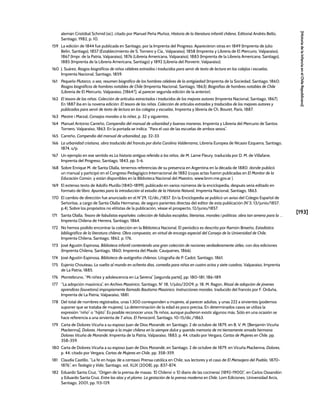 [193]
[Historia
de
la
Infancia
en
el
Chile
Republicano]
alemán Cristóbal Schmid (sic), citado por Manuel Peña Muñoz, Historia de la literatura infantil chilena, Editorial Andrés Bello,
Santiago, 1982, p. 10.
159 La edición de 1844 fue publicada en Santiago, por la Imprenta del Progreso. Aparecieron otras en 1849 (Imprenta de Julio
Belin, Santiago), 1857 (Establecimiento de S. Tornero y Cía., Valparaíso), 1858 (Imprenta y Librería de El Mercurio, Valparaíso),
1867 (Impr. de la Patria, Valparaíso), 1876 (Librería Americana, Valparaíso), 1883 (Imprenta de la Librería Americana, Santiago),
1885 (Imprenta de la Librería Americana, Santiago) y 1892 (Librería del Porvenir, Valparaíso).
160 J. Suárez, Rasgos biográficos de niños célebres extraídos i traducidos para servir de texto de lectura en los colejios i escuelas,
Imprenta Nacional, Santiago, 1859.
161 Pequeño Plutarco, o sea, resumen biográfico de los hombres célebres de la antigüedad (Imprenta de la Sociedad, Santiago, 1860;
Rasgos biográficos de hombres notables de Chile (Imprenta Nacional, Santiago, 1863); Biografías de hombres notables de Chile
(Librería de El Mercurio, Valparaíso, [1864?], al parecer segunda edición de la anterior).
162 El tesoro de las niñas. Colección de articulos estractados i traducidos de los mejores autores (Imprenta Nacional, Santiago, 1867).
En 1887 iba en la novena edición: El tesoro de las niñas. Colección de artículos extraídos y traducidos de los mejores autores y
publicados para servir de texto de lectura en los colegios y escuelas, Imprenta y librería de Ch. Bouret, París, 1887.
163 Mestre i Marzal, Consejos morales a la niñez, p. 32 y siguientes.
164 Manuel Antonio Carreño, Compendio del manual de urbanidad y buenas maneras, Imprenta y Librería del Mercurio de Santos
Tornero, Valparaíso, 1863. En la portada se indica: “Para el uso de las escuelas de ambos sexos”.
165 Carreño, Compendio del manual de urbanidad, pp. 32-33.
166 La urbanidad cristiana, obra traducida del francés por doña Carolina Valderrama, Librería Europea de Nicasio Ezquerra, Santiago,
1874, s/p.
167 Un ejemplo en ese sentido es La historia antigua referida a los niños, de M. Lame Fleury, traducida por D. M. de Villafane,
Imprenta del Progreso, Santiago, 1843, pp. 5-6.
168 Sobre Enrique M. de Santa Olalla, tenemos referencias de su presencia en Argentina en la década de 1880, donde publicó
un manual y participó en el Congreso Pedagógico Internacional de 1882 (cuyas actas fueron publicadas en El Monitor de la
Educación Común, y están disponibles en la Biblioteca Nacional del Maestro, www.bnm.me.gov.ar ).
169 El extenso texto de Adolfo Murillo (1840-1899), publicado en varios números de la enciclopedia, después sería editado en
formato de libro: Apuntes para la introducción al estudio de la Historia Natural, Imprenta Nacional, Santiago, 1863.
170 El cambio de dirección fue anunciado en el N°29, 12/dic./1857. En la Enciclopedia se publicó un aviso del Colegio Español de
Señoritas, a cargo de Santa Olalla Hermanas, de seguro parientes directas del editor de esta publicación (N°3, 13/junio/1857,
p.4). Sobre los propósitos no elitistas de la publicación, véase el prospecto, 12/junio/1857.
171 Santa Olalla, Tesoro de fabulistas españoles: colección de fabulas escojidas, literarias, morales i politicas: obra tan amena para la …
Imprenta Chilena de Herrera, Santiago, 1864.
172 No hemos podido encontrar la colección en la Biblioteca Nacional. El periódico es descrito por Ramón Briseño, Estadística
bibliográfica de la literatura chilena. Obra compuesta, en virtud de encargo especial del Consejo de la Universidad de Chile,
Imprenta Chilena, Santiago, 1862, p. 176.
173 José Agustín Espinosa, Biblioteca infantil conteniendo una gran colección de nociones verdaderamente útiles, con dos ediciones
(Imprenta Chilena, Santiago, 1860; Imprenta del Maule, Cauquenes, 1866).
174 José Agustín Espinosa, Biblioteca de autógrafos chilenos, Litografía de P. Cadot, Santiago, 1861.
175 Eujenio Chouteau, La vuelta al mundo en ochenta días, comedia para niños en cuatro actos y siete cuadros, Valparaíso, Imprenta
de La Patria, 1885.
176 Montebruno, “Mi niñez y adolescencia en La Serena” [segunda parte], pp. 180-181, 186-189.
177 “La adopción masónica”, en Archivo Masónico, Santiago, N° 18, 1/julio/2009, p. 18. M. Ragon, Ritual de adopción de jóvenes
aprendices (louvetons) impropiamente llamado Bautismo Masónico. Instrucciones morales, traducido del francés por F. Orduña,
Imprenta de La Patria, Valparaíso, 1881.
178 Del total de nombres registrados, unas 1.300 corresponden a mujeres, al parecer adultas, y unas 222 a sirvientes (podemos
suponer que se trataba de mujeres). La determinación de la edad es poco precisa. En determinados casos se utiliza la
expresión “niño” o “hijito”. Es posible reconocer unos 76 niños, aunque pudieron existir algunos más. Sólo en una ocasión se
hace referencia a una sirvienta de 7 años. El Ferrocarril, Santiago, 10-15/dic./1863.
179 Carta de Dolores Vicuña a su esposo Juan de Dios Morandé, en Santiago, 2 de octubre de 1879, en B. V. M. [Benjamín Vicuña
Mackenna], Dolores. Homenaje a la mujer chilena en la siempre dulce y querida memoria de mi tiernamente amada hermana
Dolores Vicuña de Morandé, Imprenta de la Patria, Valparaíso, 1883, p. 44, citado por Vergara, Cartas de Mujeres en Chile, pp.
358-359.
180 Carta de Dolores Vicuña a su esposo Juan de Dios Morandé, en Santiago, 2 de octubre de 1879, en Vicuña Mackenna, Dolores,
p. 44, citado por Vergara, Cartas de Mujeres en Chile, pp. 358-359.
181 Claudia Castillo, “La fe en hojas ‘de a centavo’. Prensa católica en Chile, sus lectores y el caso de El Mensajero del Pueblo, 1870-
1876”, en Teología y Vida, Santiago, vol. XLIX (2008), pp. 837-874.
182 Eduardo Santa Cruz, “Origen de la prensa de masas: ‘El Chileno’ o ‘El diario de las cocineras’ (1892-1900)”, en Carlos Ossandón
y Eduardo Santa Cruz, Entre las alas y el plomo. La gestación de la prensa moderna en Chile, Lom Ediciones, Universidad Arcis,
Santiago, 2001, pp. 113-129.
 