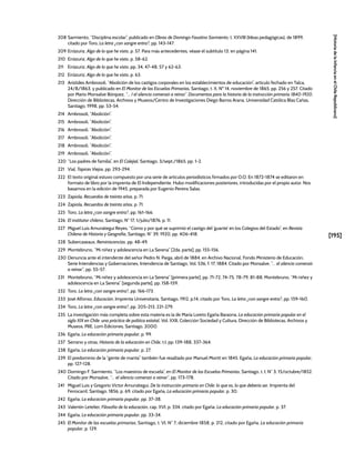 [195]
[Historia
de
la
Infancia
en
el
Chile
Republicano]
208 Sarmiento, “Disciplina escolar”, publicado en Obras de Domingo Faustino Sarmiento, t. XXVIII (Ideas pedagógicas), de 1899,
citado por Toro, La letra ¿con sangre entra?, pp. 143-147.
209 Errázuriz, Algo de lo que he visto, p. 57. Para más antecedentes, véase el subtítulo 13, en página 141.
210 Errázuriz, Algo de lo que he visto, p. 58-62.
211 Errázuriz, Algo de lo que he visto, pp. 34, 47-48, 57 y 62-63.
212 Errázuriz, Algo de lo que he visto, p. 63.
213 Arístides Ambrosoli, “Abolición de los castigos corporales en los establecimientos de educación”, artículo fechado en Talca,
24/8/1863, y publicado en El Monitor de las Escuelas Primarias, Santiago, t. X, Nº 14, noviembre de 1865, pp. 256 y 257. Citado
por Mario Monsalve Bórquez, “… I el silencio comenzó a reinar”. Documentos para la historia de la instrucción primaria 1840-1920,
Dirección de Bibliotecas, Archivos y Museos/Centro de Investigaciones Diego Barros Arana, Universidad Católica Blas Cañas,
Santiago, 1998, pp. 53-54.
214 Ambrosoli, “Abolición”.
215 Ambrosoli, “Abolición”.
216 Ambrosoli, “Abolición”.
217 Ambrosoli, “Abolición”.
218 Ambrosoli, “Abolición”.
219 Ambrosoli, “Abolición”.
220 “Los padres de familia”, en El Colejial, Santiago, 3/sept./1865, pp. 1-2.
221 Vial, Tapices Viejos, pp. 293-294.
222 El texto original estuvo compuesto por una serie de artículos periodísticos firmados por O.O. En 1872-1874 se editaron en
formato de libro por la imprenta de El Independiente. Hubo modificaciones posteriores, introducidas por el propio autor. Nos
basamos en la edición de 1945, preparada por Eugenio Pereira Salas.
223 Zapiola, Recuerdos de treinta años, p. 71.
224 Zapiola, Recuerdos de treinta años, p. 71.
225 Toro, La letra ¿con sangre entra?, pp. 161-166.
226 El institutor chileno, Santiago, N° 17, 1/julio/1876, p. 11.
227 Miguel Luis Amunátegui Reyes, “Cómo y por qué se suprimió el castigo del ‘guante’ en los Colegios del Estado”, en Revista
Chilena de Historia y Geografía, Santiago, N° 39, 1920, pp. 406-418.
228 Subercaseaux, Reminiscencias, pp. 48-49.
229 Montebruno, “Mi niñez y adolescencia en La Serena” [2da. parte], pp. 155-156.
230 Denuncia ante el intendente del señor Pedro N. Parga, abril de 1884, en Archivo Nacional, Fondo Ministerio de Educación,
Serie Intendencias y Gobernaciones, Intendencia de Santiago, Vol. 536, f. 17, 1884. Citado por Monsalve, “… el silencio comenzó
a reinar”, pp. 55-57.
231 Montebruno, “Mi niñez y adolescencia en La Serena” [primera parte], pp. 71-72, 74-75, 78-79, 81-88; Montebruno, “Mi niñez y
adolescencia en La Serena” [segunda parte], pp. 158-159.
232 Toro, La letra ¿con sangre entra?, pp. 166-173.
233 José Alfonso, Educación, Imprenta Universitaria, Santiago, 1912, p.14, citado por Toro, La letra ¿con sangre entra?, pp. 159-160.
234 Toro, La letra ¿con sangre entra?, pp. 205-213, 221-279.
235 La investigación más completa sobre esta materia es la de María Loreto Egaña Baraona, La educación primaria popular en el
siglo XIX en Chile: una práctica de política estatal, Vol. XXII, Colección Sociedad y Cultura, Dirección de Bibliotecas, Archivos y
Museos, PIIE, Lom Ediciones, Santiago, 2000.
236 Egaña, La educación primaria popular, p. 99.
237 Serrano y otras, Historia de la educación en Chile, t.I, pp. 139-188, 337-364.
238 Egaña, La educación primaria popular, p. 27.
239 El predominio de la “gente de manta” también fue resaltado por Manuel Montt en 1845. Egaña, La educación primaria popular,
pp. 127-128.
240 Domingo F. Sarmiento, “Los maestros de escuela”, en El Monitor de las Escuelas Primarias, Santiago, t. I, N° 3, 15/octubre/1852.
Citado por Monsalve, “… el silencio comenzó a reinar”, pp. 173-178.
241 Miguel Luis y Gregorio Víctor Amunátegui, De la instrucción primaria en Chile: lo que es, lo que debería ser, Imprenta del
Ferrocarril, Santiago, 1856, p. 69, citado por Egaña, La educación primaria popular, p. 30.
242 Egaña, La educación primaria popular, pp. 37-38.
243 Valentín Letelier, Filosofía de la educación, cap. XVI, p. 334, citado por Egaña, La educación primaria popular, p. 37.
244 Egaña, La educación primaria popular, pp. 33-34.
245 El Monitor de las escuelas primarias, Santiago, t. VI, N° 7, diciembre 1858, p. 212, citado por Egaña, La educación primaria
popular, p. 129.
 