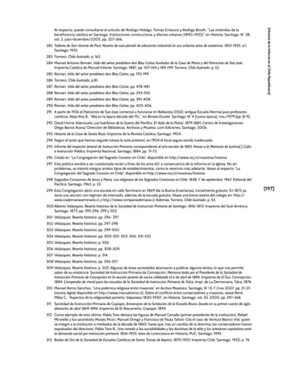 [197]
[Historia
de
la
Infancia
en
el
Chile
Republicano]
Al respecto, puede consultarse el artículo de Rodrigo Hidalgo, Tomás Errázuriz y Rodrigo Booth, “Las viviendas de la
beneficencia católica en Santiago. Instituciones constructoras y efectos urbanos (1890-1920)”, en Historia, Santiago, N° 38,
vol. 2, julio-diciembre/2005, pp. 327-366.
282 Talleres de San Vicente de Paul. Reseña de este plantel de educación industrial en sus ochenta años de existencia. 1855-1935, s/i,
Santiago, 1935.
283 Tornero, Chile ilustrado, p. 162.
284 Manuel Antonio Román, Vida del señor presbítero don Blas Cañas fundador de la Casa de María y del Patrocinio de San José,
Imprenta Católica de Manuel Infante, Santiago, 1887, pp. 107-143 y 189-199. Tornero, Chile ilustrado, p. 52.
285 Román, Vida del señor presbítero don Blas Cañas, pp. 192-199.
286 Tornero, Chile ilustrado, p.81.
287 Román, Vida del señor presbítero don Blas Cañas, pp. 478-481.
288 Román, Vida del señor presbítero don Blas Cañas, pp. 293-310.
289 Román, Vida del señor presbítero don Blas Cañas, pp. 391-408.
290 Román, Vida del señor presbítero don Blas Cañas, pp. 405-406.
291 A partir de 1926 el Patrocinio de San José comenzó a funcionar en Bellavista 0550, antigua Escuela Normal para profesores
católicos. Alejo Roa B., “Allá en la lejana década del 70...” en Revista Escolar, Santiago, N° 4 [nueva época], nov./1979 [pp. 8-9].
292 David Home Valenzuela, Los huérfanos de la Guerra del Pacífico: El ‘Asilo de la Patria’, 1879-1885, Centro de Investigaciones
Diego Barros Arana/ Dirección de Bibliotecas, Archivos y Museos, Lom Ediciones, Santiago, 2006.
293 Historia de la Casa de Santa Rosa, Imprenta de la Revista Católica, Santiago, 1904.
294 Según el texto que hemos seguido (véase la nota anterior), en 1904 el local seguía siendo inadecuado.
295 Informe del Inspector Jeneral de Instrucción Primaria correspondiente al año escolar de 1883. Anexo a la Memoria de Justicia[,] Culto
e Instrucción Pública, Imprenta Nacional, Santiago, 1884, pp. 71-72.
296 Citado en “La Congregación del Sagrado Corazón en Chile”, disponible en http://www.rscj.cl/nosotras/historia.
297 Esta política vendría a ser cuestionada recién a fines de los años 60, a consecuencia de la reforma en la Iglesia. No sin
problemas, se intentó integrar ambos tipos de establecimientos, como lo veremos más adelante. Véase al respecto “La
Congregación del Sagrado Corazón en Chile”, disponible en http://www.rscj.cl/nosotras/historia.
298 Sagrados Corazones de Jesús y María, Las religiosas de los Sagrados Corazones en Chile. 1838, 1° de septiembre, 1963, Editorial del
Pacífico, Santiago, 1963, p. 33.
299 Esta Congregación abrió una escuela en calle Seminario en 1869 (de la Buena Enseñanza), inicialmente gratuito. En 1872 ya
tenía una sección con régimen de internado, además de la escuela gratuita. Véase una breve reseña del colegio en: http://
www.ciademariaseminario.cl y http://www.companiademaria.cl. Además, Tornero, Chile ilustrado, p. 53.
300 Alberto Velázquez, Reseña histórica de la Sociedad de Instrucción Primaria de Santiago. 1856-1873, Imprenta del Sud-América,
Santiago, 1873, pp. 295-296, 299 y 302.
301 Velázquez, Reseña histórica, pp. 296- 297.
302 Velázquez, Reseña histórica, pp. 297-298
303 Velázquez, Reseña histórica, pp. 299-300.
304 Velázquez, Reseña histórica, pp. 300-301, 303, 306, 331-332.
305 Velázquez, Reseña histórica, p. 306.
306 Velázquez, Reseña histórica, pp. 308-309.
307 Velázquez, Reseña histórica, p. 314.
308 Velázquez, Reseña histórica, pp. 356-357.
309 Velázquez, Reseña histórica, p. 305. Algunas de estas sociedades alcanzaron a publicar algunos textos, lo que nos permite
saber de su existencia. Sociedad de Instrucción Primaria de Concepción, Memoria leida por el Presidente de la Sociedad de
Instrucción Primaria de Concepción en la reunión jeneral de socios celebrada el 6 de abril de 1884, Imprenta de El Sur, Concepción,
1884. Compendio de moral para las escuelas de la Sociedad de Instrucción Primaria de Talca, Impr. de La Democracia, Talca, 1874.
310 Manuel Romo Sánchez, “Una polémica religiosa entre masones” en Archivo Masónico, Santiago, N° 13, 1°/nov 2007, pp. 21-23
(revista digital disponible en http://www.manuelromo.cl). Sobre el conflicto entre conservadores y masones, véase René
Millar C., “Aspectos de la religiosidad porteña. Valparaíso 1830-1930”, en Historia, Santiago, vol. 33, 2000, pp. 297-368.
311 Sociedad de Instrucción Primaria de Copiapó, Aniversario de la fundación de la Escuela Bruno Zavala en su primer cuarto de siglo:
dieziocho de abril 1869-1894, Imprenta de El Atacameño, Copiapó, 1894.
312 Como ejemplo de esto último, Pablo Toro destaca las figuras de Manuel Carvallo (primer presidente de la institución), Rafael
Minvielle y los sacerdotes Moisés Picón, Manuel Orrego y Francisco de Paula Taforó. Cita el caso de Ventura Blanco Viel, quien
se integró a la institución a mediados de la década de 1860, hasta que, tras un cambio de la directiva, los conservadores fueron
expulsados del directorio. Pablo Toro B., Una mirada a las sociabilidades y las doctrinas de la elite y los artesanos capitalinos ante
la demanda social por instrucción primaria, 1856-1920, tesis de Licenciatura en Historia, PUC, Santiago, 1995.
313 Bodas de Oro de la Sociedad de Escuelas Católicas de Santo Tomás de Aquino. 1870-1920, Imprenta Chile, Santiago, 1920, p. 74.
 