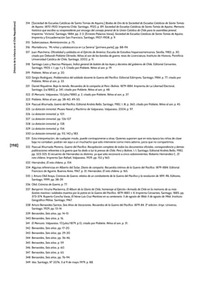 [198]
[Historia
de
la
Infancia
en
el
Chile
Republicano]
314 [Sociedad de Escuelas Católicas de Santo Tomás de Aquino,] Bodas de Oro de la Sociedad de Escuelas Católicas de Santo Tomás
de Aquino. 1870-1920, Imprenta Chile, Santiago, 1920, p. 89. Sociedad de Escuelas Católicas de Santo Tomás de Aquino, Memoria
histórica que escribio su vicepresidente por encargo del consejo jeneral de la Unión Católica de Chile para la asamblea jeneral,
Imprenta “Victoria”, Santiago, 1884, pp. 2-3. [Ernesto Palacios Varas], Sociedad de Escuelas Católicas de Santo Tomás de Aquino,
Imprenta y Encuadernación San Francisco, Santiago, 1907-1908, p. 9.
315 Subercaseaux, Reminiscencias, p. 75.
316 Montebruno, “Mi niñez y adolescencia en La Serena” [primera parte], pp. 88-94.
317 Juan Marchena, Oficialidad y soldados en el Ejército de América, Escuela de Estudios hispanoamericanos, Sevilla, 1983, p. 30,
citado por Deborah Poblete Olmedo, Niños al son de las bandas de guerra, tesis de Licenciatura, Instituto de Historia, Pontificia
Universidad Católica de Chile, Santiago, 2002, p. 11.
318 Santiago Lazo y Narciso Márquez, Índice general de boletín de las leyes y decretos del gobierno de Chile, Editorial Cervantes,
Santiago, 1905, t. I, pp. 1 y 5. Citado por Poblete, Niños al son, p. 19.
319 Poblete, Niños al son, p. 20.
320 Sergio Rodríguez, Problemática del soldado durante la Guerra del Pacífico, Editorial Edimpres, Santiago, 1984, p. 77, citado por
Poblete, Niños al son, p. 33.
321 Daniel Riquelme, Bajo la tienda. Recuerdos de la campaña al Perú i Bolivia. 1879-1884, Imprenta de La Libertad Electoral,
Santiago, [ca.1885], p. 241, citado por Poblete, Niños al son, p. 48.
322 El Mercurio, Valparaíso, 13/julio/1880, p. 2, citado por Poblete, Niños al son, p. 37.
323 Poblete, Niños al son, pp. 38-40, 49-50.
324 Pascual Ahumada, Guerra del Pacífico, Editorial Andrés Bello, Santiago, 1982, t. III, p. 360, citado por Poblete, Niños al son, p. 45.
325 La dotación inmortal, Museo Naval y Marítimo de Valparaíso, Valparaíso, 2004, p. 97.
326 La dotación inmortal, p. 101.
327 La dotación inmortal, pp. 126-127
328 La dotación inmortal, p. 128.
329 La dotación inmortal, p. 154.
330 La dotación inmortal, pp. 112, 142 y 183.
331 Esta interpretación, de cualquier modo, puede contraponerse a otras. Quienes suponen que en esta época los niños de clase
baja no contaban, podrán ver aquí a un muchacho que sólo interviene como mero adorno, juicio que no compartimos.
332 Pascual Ahumada Moreno, Guerra del Pacífico. Recopilación completa de todos los documentos oficiales, correspondencia y demás
publicaciones referentes a la guerra que ha dado a luz la prensa de Chile, Perú y Bolivia, t. I, Santiago, Editorial Andrés Bello, 1982,
pp. 323-325. El recuento de Hernández es distinto, ya que sólo reconoció a cinco sobrevivientes. Roberto Hernández C., El
roto chileno, Imprenta San Rafael, Valparaíso, 1929, pp. 152 y 160.
333 Hernández, El roto chileno, p. 154.
334 Algunas referencias en Alberto del Solar, Diario de campaña. Recuerdos íntimos de la Guerra del Pacífico. 1879-1884, Editorial
Francisco de Aguirre, Buenos Aires, 1967, p. 31; Hernández, El roto chileno, p. 165.
335 J. Arturo Olid Araya, Crónicas de Guerra, relatos de un combatiente de la Guerra del Pacífico y la revolución de 1891, RIL Editores,
Santiago, 1999, pp. 38-39.
336 Olid, Crónicas de Guerra, p. 77.
337 Benjamín Vicuña Mackenna, El Álbum de la Gloria de Chile, homenaje al Ejército i Armada de Chile en la memoria de su más
ilustres marinos i soldados muertos por la patria en la Guerra del Pacífico. 1879-1883, t. II, Imprenta Cervantes, Santiago, 1885, pp.
373-374. Ruperto Concha Varas, El héroe Luis Cruz Martínez en su centenario. 5 de agosto de 1866-5 de agosto de 1966, Instituto
Geográfico Militar, Santiago, 1967.
338 Arturo Benavides Santos, Seis Años de Vacaciones. Recuerdos de la Guerra del Pacífico. 1879-84, 3ª edición, Impr. Universo,
Santiago, 1929, pp. 13-14.
339 Benavides, Seis años, pp. 14-15
340 Benavides, Seis años, p. 16.
341 El Mercurio, Valparaíso, 17/julio/1879, p.12, citado por Poblete, Niños al son, p. 31.
342 Benavides, Seis años, pp. 17-20.
343 Benavides, Seis años, pp. 29-30
344 Benavides, Seis años, pp. 36-46.
345 Benavides, Seis años, p. 59
346 Benavides, Seis años, p. 60.
347 Benavides, Seis años, p. 65.
348 Benavides, Seis años, pp. 76-94.
349 Vea, Santiago, Nº 2076, 3 al 9 de mayo 1979, p. 88.
 
