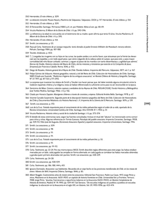 [199]
[Historia
de
la
Infancia
en
el
Chile
Republicano]
350 Hernández, El roto chileno, p. 309.
351 La dotación inmortal, Museo Naval y Marítimo de Valparaíso, Valparaíso, 2004, p. 117. Hernández, El roto chileno, p. 154.
352 Hernández, El roto chileno, p. 309.
353 El Ferrocarrilito, Santiago, 19/marzo/1880, p.4, cit. por Poblete, Niños al son, pp. 48-49.
354 Vicuña Mackenna, El Álbum de la Gloria de Chile, t. II, pp. 590-596.
355 La referencia a la edad no concuerda con el testimonio de su madre, quien afirma que tenía 13 años. Vicuña Mackenna, El
Álbum de la Gloria de Chile, t. II, p. 595.
356 Hernández, El roto chileno, p. 154.
357 Smith, Los araucanos, p. 121.
358 Pascual Coña, Testimonio de un cacique mapuche, texto dictado al padre Ernesto Wilhelm de Moesbach, tercera edición,
Pehuén, Santiago 1984, pp. 187-188.
359 Treutler, Andanzas, p. 403.
360 “[...] cargadas las mugeres con su hijos en las cunas, las quales asidas a vn ancho faxon, que atrauiesan por la frente las dexan
caer por las espaldas, y con todo aquel peso, que viene colgando de la cabeça sobre el cuerpo, que para esto, y para mayor
comodidad del niño lleuan corbado, caminan, y siguen al passo de los maridos con tanto desembaraço, y agilidad que admira”.
Alonso de Ovalle, Historica relacion del Reyno de Chile y de las misiones y ministerios que exercita en la Compañia de Jesus,
[Impreso] por Francisco Caballo, Roma, 1646, p. 102.
361 Diego de Rosales, Historia general de el Reyno de Chile: Flandes Indiano, Imprenta del Mercurio, Valparaíso, 1877, vol. 1, p. 167.
362 Felipe Gómez de Vidaurre, Historia geográfica, natural y civil del Reino de Chile, Colección de Historiadores de Chile, Santiago,
1889 (Citado por Gusinde, “Medicina e higiene de los antiguos araucanos”, en Revista Chilena de Historia y Geografía, Santiago,
Nº 27, 1917, pp. 87-120 y 177-293).
363 La sorpresa que muestran los relatos de Smith y Treutler nos hacen pensar que, de haber existido alguna vinculación entre la
tradición española-chilena y la indígena, estas se habían diferenciado lo suficiente como para no ser reconocible en la época.
364 Gerónimo de Bibar, Crónica y relación copiosa y verdadera de los Reynos de Chile, MDLVIII [1558], Fondo Histórico y Bibliográfico
José Toribio Medina, Santiago, 1966, t. II, p. 156.
365 Citado por Horacio Zapater, Aborígenes chilenos a través de cronistas y viajeros, Editorial Andrés Bello, Santiago, 1978, p. 67.
366 Vicente Carvallo Goyeneche, Segunda parte de la descripción histórico-jeográfica del Reino de Chile, Colección de Historiadores
de Chile y Documentos Relativos a la Historia Nacional, t. X, Imprenta de la Librería de El Mercurio, Santiago, 1876, p. 139.
367 Smith, Los araucanos, p. 170.
368 Luis de la Cruz, Tratado importante para el conocimiento de los indios pehuenches según el orden de su vida, apartado de la
Revista Universitaria, Universidad Católica de Chile, Santiago, Año XXXVIII, N° 1, 1953, p. 51.
369 Vicuña Mackenna, Historia crítica y social de la ciudad de Santiago, t. II, pp. 373-374.
370 El detalle de estas ceremonias varía, según las fuentes consultadas. Incluso el ritual del “lakutun” es mencionado como común
para niños y niñas. Algunas referencias en Tomás Guevara, Psicolojía del pueblo araucano, Imprenta Cervantes, Santiago, 1908,
pp. 109-112. Félix José de Augusta, Diccionario Araucano-Español y español-araucano, Imprenta Universitaria, Santiago, 1916.
371 Smith, Los araucanos, p. 209.
372 Smith, Los araucanos, p. 98.
373 Smith, Los araucanos, p. 111.
374 Smith, Los araucanos, p. 111.
375 Luis de la Cruz, Tratado importante para el conocimiento de los indios pehuenches, p. 55.
376 Smith, Los araucanos, p. 111.
377 Smith, Los araucanos, pp. 111-112.
378 Coña, Testimonio, pp. 22-24. Por esa misma época (1853), Smith describió reglas diferentes para este juego: las habas estaban
marcadas por un lado, cada jugador las arrojaba en forma alternada, en cada jugada se contaban las habas marcadas obtenidas
y ganaba quien primero alcanzaba cien puntos. Smith, Los araucanos, pp. 228-229.
379 Coña, Testimonio, pp. 24-28.
380 Smith, Los araucanos, pp. 108-109.
381 Coña, Testimonio, pp. 186, 188, 444 y 451.
382 Ignacio Domeyko, Araucanía i sus habitantes. Recuerdos de un viaje hecho en las provincias meridionales de Chile, en los meses de
enero i febrero de 1845, Imprenta Chilena, Santiago, 1846, p. 85.
383 Albert Noggler, Cuatrocientos años de misión entre los araucanos, Editorial San Francisco, Padre Las Casas, 1972; Jorge Pinto y
otros, Misioneros en la Araucanía, 1600-1900: un capítulo de historia fronteriza en Chile, Universidad de La Frontera, Temuco,
1988; Jorge Pinto, “Jesuitas, franciscanos y capuchinos italianos en la Araucanía (1600-1900), en Revista Complutense de
Historia de América, Madrid, N° 19, 1993, pp. 109-147; Sol Serrano, “De escuelas indígenas sin pueblos a pueblos sin escuelas
indígenas: la educación en la Araucanía en el siglo XIX, en Historia, Vol. 29, 1995-1996, pp. 423-474.
 