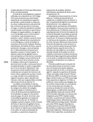[206]
[Historia
de
la
Infancia
en
el
Chile
Republicano]
modelo aplicado en Francia que había puesto
límite a la patria potestad.
A través de la nueva legislación, quedaron
calificadas como abandono (art. 267, Código
Civil) varias situaciones que antes habrían
requerido de una interpretación específica,
por ejemplo, cuando el padre no velara por
la crianza, cuidado personal y educación del
hijo, al extremo de que éste se encontrara
sin hogar ni medios de subsistencia; también
cuando el padre consintiera en que el hijo se
entregara, en lugares públicos, a la vagancia
o a la mendicidad, ya sea “en forma franca”
o encubierta, “bajo el pretesto de una
profesión u oficio”; también cuando el menor
se entregara habitualmente a la prostitución
o a la embriaguez; y cuando el impúber se
encontrara al servicio de acróbatas, titiriteros,
saltimbanquis, domadores de fieras, casas de
prostitución, de juegos u otras semejantes
(art. 1). Adicionalmente la ley presumía el
abandono cuando el “menor impúber” se
dedicara a ejercicios de agilidad, fuerza u
otros semejantes con fines de lucro; estuviera
ocupado en trabajos nocturnos (entre las 10
de la noche y las 5 de la mañana) y sirviera
en trabajos y oficios que le impusieran la
permanencia en la calle, a menos que fuera en
compañía del padre, la madre o el guardador
(art. 2). En el caso de la “depravación”, ésta
se presumía cuando el padre hubiera sido
condenado por corrupción de menores o de
incitar a ella a cualquiera de sus hijos o menor
a su cargo; también a los condenados por
vagancia, secuestro, rapto o abandono de
menores; o bien por cualquier delito cometido
sobre la persona de sus hijos (art. 3).
Las edades contempladas en esta ley
quedaban establecidas cuando se detallaban
los castigos a los adultos. Se castigaba
a quienes indujeran o facilitaran que un
menor de 18 años practicara habitualmente
la mendicidad o la vagancia o frecuentara
casas de juegos, de suerte, de envite o azar.
La penalidad se agravaba si se trataba de
menores de 16 años (art. 12). También se
castigaba a quienes ocuparan a niños menores
de 8 años en ejercicios de agilidad o fuerza;
en trabajos nocturnos (de 10 de la noche a 5
de la mañana); en labores que se desarrollaran
en las calles, sin andar acompañados de
sus padres; y a quienes los ocuparan en
espectáculos de acróbatas, titiriteros,
saltimbanquis, domadores de fieras y otros
semejantes (art. 13).
Al establecerse estas situaciones, el menor
debía ser “confiado provisionalmente al
cuidado de un establecimiento de reforma”, o
bien “al representante legal de una institución
de beneficencia” o de cualquier otro
establecimiento autorizado por el Presidente
de la República, hasta que el juez resolviera en
forma definitiva (art. 4). Además, la ley creó en
cada departamento la función de inspector de
la Infancia Desvalida, el que debía ser ejercido
por el gobernador respectivo y el defensor de
menores (art. 9). Aunque la medida expresaba
un intento por dar respuesta a la situación de
los niños, fue poco efectiva por varias razones:
la función de inspección nunca funcionó; no
se creó un sistema asistencial que permitiera
al Estado hacerse cargo de estos niños; no
afectaba a los hijos ilegítimos; se limitaba a
restringir el poder de los padres (no de las
madres) y únicamente en el plano económico
(afectando la figura legal de la patria potestad
y no la tuición y cuidado de los hijos); además,
la suposición de abandono se cumplía con
dificultad.4
El interés académico por la situación de
los niños delincuentes se acentuó en estos
años. En Europa varios países adoptaron
leyes de protección al niño, a comienzos del
siglo XX, copiando la experiencia de Estados
Unidos, que había creado el primer Tribunal
de Menores (1899). La tendencia terminó por
llegar a América Latina y en 1919 se promulgó
la ley respectiva en Argentina.5
En Chile, se
publicaron varios estudios que abogaban por
los cambios institucionales, en concordancia
con las nuevas ideas que circulaban. En
esa línea se ubicaban los textos de Carlos
Espejo Iglesias, Los delincuentes menores. Su
responsabilidad, medios de corrección (1915);
Jacinto Escudero Oyaneder, Los menores ante
la legislación penal (1917); Hipólito Letelier
González, La protección de la infancia (1918),
Toribio Espejo Chacón, Reformatorios de niños
(1918); Gabriel Amunátegui Jordán, Tribunales
para niños (1920); Augusto Varas Beunza,
La delincuencia en los niños (1921); Fernando
Barros Fabres, La delincuencia infantil (1922);
Julia Cohen Gallerstein, Tribunales para niños
(1925); Víctor López Díaz, La prevención de
 