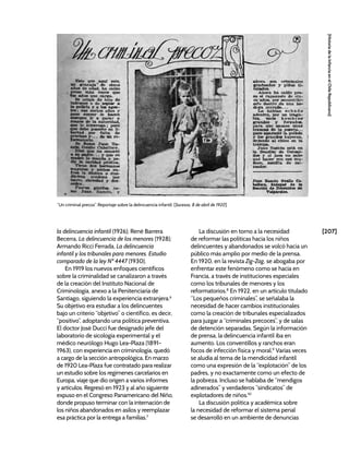 [207]
[Historia
de
la
Infancia
en
el
Chile
Republicano]
la delincuencia infantil (1926); René Barrera
Becerra, La delincuencia de los menores (1928);
Armando Ricci Ferrada, La delincuencia
infantil y los tribunales para menores. Estudio
comparado de la ley Nº 4447 (1930).
En 1919 los nuevos enfoques científicos
sobre la criminalidad se canalizaron a través
de la creación del Instituto Nacional de
Criminología, anexo a la Penitenciaría de
Santiago, siguiendo la experiencia extranjera.6
Su objetivo era estudiar a los delincuentes
bajo un criterio “objetivo” o científico, es decir,
“positivo”, adoptando una política preventiva.
El doctor José Ducci fue designado jefe del
laboratorio de sicología experimental y el
médico neurólogo Hugo Lea-Plaza (1891-
1963), con experiencia en criminología, quedó
a cargo de la sección antropológica. En marzo
de 1920 Lea-Plaza fue contratado para realizar
un estudio sobre los regímenes carcelarios en
Europa, viaje que dio origen a varios informes
y artículos. Regresó en 1923 y al año siguiente
expuso en el Congreso Panamericano del Niño,
donde propuso terminar con la internación de
los niños abandonados en asilos y reemplazar
esa práctica por la entrega a familias.7
La discusión en torno a la necesidad
de reformar las políticas hacia los niños
delincuentes y abandonados se volcó hacia un
público más amplio por medio de la prensa.
En 1920, en la revista Zig-Zag, se abogaba por
enfrentar este fenómeno como se hacía en
Francia, a través de instituciones especiales
como los tribunales de menores y los
reformatorios.8
En 1922, en un artículo titulado
“Los pequeños criminales”, se señalaba la
necesidad de hacer cambios institucionales
como la creación de tribunales especializados
para juzgar a “criminales precoces”, y de salas
de detención separadas. Según la información
de prensa, la delincuencia infantil iba en
aumento. Los conventillos y ranchos eran
focos de infección física y moral.9
Varias veces
se aludía al tema de la mendicidad infantil
como una expresión de la “explotación” de los
padres, y no exactamente como un efecto de
la pobreza. Incluso se hablaba de “mendigos
adinerados” y verdaderos “sindicatos” de
explotadores de niños.10
La discusión política y académica sobre
la necesidad de reformar el sistema penal
se desarrolló en un ambiente de denuncias
“Un criminal precoz”. Reportaje sobre la delincuencia infantil. [Sucesos, 8 de abril de 1920]
 