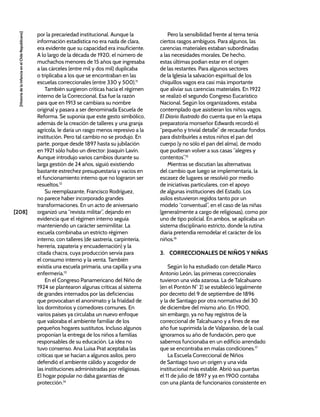 [208]
[Historia
de
la
Infancia
en
el
Chile
Republicano]
por la precariedad institucional. Aunque la
información estadística no era nada de clara,
era evidente que su capacidad era insuficiente.
A lo largo de la década de 1920, el número de
muchachos menores de 15 años que ingresaba
a las cárceles (entre mil y dos mil) duplicaba
o triplicaba a los que se encontraban en las
escuelas correccionales (entre 330 y 500).11
También surgieron críticas hacia el régimen
interno de la Correccional. Esa fue la razón
para que en 1913 se cambiara su nombre
original y pasara a ser denominada Escuela de
Reforma. Se suponía que este gesto simbólico,
además de la creación de talleres y una granja
agrícola, le daría un rasgo menos represivo a la
institución. Pero tal cambio no se produjo. En
parte, porque desde 1897 hasta su jubilación
en 1921 sólo hubo un director: Joaquín Lavín.
Aunque introdujo varios cambios durante su
larga gestión de 24 años, siguió existiendo
bastante estrechez presupuestaria y vacíos en
el funcionamiento interno que no lograron ser
resueltos.12
Su reemplazante, Francisco Rodríguez,
no parece haber incorporado grandes
transformaciones. En un acto de aniversario
organizó una “revista militar”, dejando en
evidencia que el régimen interno seguía
manteniendo un carácter semimilitar. La
escuela combinaba un estricto régimen
interno, con talleres (de sastrería, carpintería,
herrería, zapatería y encuadernación) y la
citada chacra, cuya producción servía para
el consumo interno y la venta. También
existía una escuela primaria, una capilla y una
enfermería.13
En el Congreso Panamericano del Niño de
1924 se plantearon algunas críticas al sistema
de grandes internados por las deficiencias
que provocaban el anonimato y la frialdad de
los dormitorios y comedores comunes. En
varios países ya circulaba un nuevo enfoque
que valoraba el ambiente familiar de los
pequeños hogares sustitutos. Incluso algunos
proponían la entrega de los niños a familias
responsables de su educación. La idea no
tuvo consenso. Ana Luisa Prat aceptaba las
críticas que se hacían a algunos asilos, pero
defendió el ambiente cálido y acogedor de
las instituciones administradas por religiosas.
El hogar popular no daba garantías de
protección.14
Pero la sensibilidad frente al tema tenía
ciertos rasgos ambiguos. Para algunos, las
carencias materiales estaban subordinadas
a las necesidades morales. De hecho,
estas últimas podían estar en el origen
de las restantes. Para algunos sectores
de la Iglesia la salvación espiritual de los
chiquillos vagos era casi más importante
que aliviar sus carencias materiales. En 1922
se realizó el segundo Congreso Eucarístico
Nacional. Según los organizadores, estaba
contemplado que asistieran los niños vagos.
El Diario Ilustrado dio cuenta que en la etapa
preparatoria monseñor Edwards recordó el
“pequeño y trivial detalle” de recaudar fondos
para distribuirles a estos niños el pan del
cuerpo (y no sólo el pan del alma), de modo
que pudieran volver a sus casas “alegres y
contentos”.15
Mientras se discutían las alternativas
del cambio que luego se implementaría, la
escasez de lugares se resolvió por medio
de iniciativas particulares, con el apoyo
de algunas instituciones del Estado. Los
asilos estuvieron regidos tanto por un
modelo “conventual”, en el caso de las niñas
(generalmente a cargo de religiosas), como por
uno de tipo policial. En ambos, se aplicaba un
sistema disciplinario estricto, donde la rutina
diaria pretendía remodelar el carácter de los
niños.16
3. CORRECCIONALES DE NIÑOS Y NIÑAS
Según lo ha estudiado con detalle Marco
Antonio León, las primeras correccionales
tuvieron una vida azarosa. La de Talcahuano
(en el Pontón N° 2) se estableció legalmente
por decreto del 9 de septiembre de 1896
y la de Santiago por otra normativa del 30
de diciembre del mismo año. En 1900,
sin embargo, ya no hay registros de la
correccional de Talcahuano y a fines de ese
año fue suprimida la de Valparaíso, de la cual
ignoramos su año de fundación, pero que
sabemos funcionaba en un edificio arrendado
que se encontraba en malas condiciones.17
La Escuela Correccional de Niños
de Santiago tuvo un origen y una vida
institucional más estable. Abrió sus puertas
el 11 de julio de 1897 y ya en 1900 contaba
con una planta de funcionarios consistente en
 