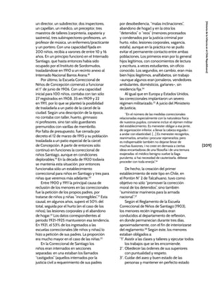 [209]
[Historia
de
la
Infancia
en
el
Chile
Republicano]
un director, un subdirector, dos inspectores,
un capellán, un médico, un preceptor, tres
maestros de talleres (carpintería, zapatería y
sastrería), tres subinspectores-profesores, un
profesor de música, un enfermero/practicante
y un portero. Con una capacidad fijada en
200 niños, recibía a varones de entre 10 y 16
años. En un principio funcionó en el Internado
Santiago, que hasta entonces había sido
ocupado por el Instituto de Sordomudos,
trasladándose en 1910 a un recinto anexo al
Internado Nacional Barros Arana.18
Por último, la Escuela Correccional de
Niños de Concepción comenzó a funcionar
el 1° de junio de 1906. Con una capacidad
inicial para 100 niños, contaba con tan sólo
27 registrados en 1908, 35 en 1909 y 22
en 1911, por lo que se planteó la posibilidad
de trasladarla a un patio de la cárcel de la
ciudad. Según una descripción de la época,
no contaba con taller, huerto, gimnasio
ni profesores, sino tan sólo guardianes
premunidos con varillas de membrillo.
Por falta de presupuesto, fue cerrada por
decreto el 12 de marzo de 1915 y su población
trasladada a un patio especial de la cárcel
de Concepción. A partir de entonces sólo
continuó en funciones la correccional de
niños Santiago, aunque en condiciones
deplorables.19
En la década de 1920 todavía
se mantenía esta situación; por entonces
funcionaba sólo un establecimiento
correccional para niños en Santiago y tres para
niñas que veremos más adelante.20
Entre 1900 y 1911 la principal causa de
reclusión de los menores en las correccionales
fue la petición de los propios padres, por
tratarse de niños y niñas “incorregibles”.21
Esta
causal, en algunos años, superó el 50% del
total, seguida por el hurto (en el caso de los
niños), las lesiones corporales y el abandono
de hogar.22
Los datos correspondientes al
periodo 1921-1925 mantuvieron esa tendencia.
En 1921, el 53% de los ingresados a las
escuelas correccionales (de niños y niñas) lo
hizo a petición de sus padres. La proporción
era mucho mayor en el caso de las niñas.23
En la Correccional de Santiago los
niños eran internados en secciones
separadas: en una estaban los llamados
“castigados” (aquellos internados por la
justicia civil a requerimiento de sus padres
por desobediencia, “malas inclinaciones”,
abandono de hogar) y en la otra los
“detenidos” o “reos” (menores procesados
y condenados por la justicia criminal por
hurto, robo, lesiones corporales, vagancia,
estafa), aunque en la práctica no se pudo
evitar el permanente contacto entre ambas
poblaciones. Los primeros eran por lo general
hijos legítimos, con conocimientos de lectura
y escritura, a veces estudiantes, sin oficio
conocido. Los segundos, en cambio, eran más
bien hijos ilegítimos, analfabetos, sin trabajo
–aunque algunos eran jornaleros, vendedores
ambulantes, domésticos, gañanes–, sin
residencia fija.24
Al igual que en Europa y Estados Unidos,
las correccionales implantaron un severo
régimen militarizado.25
A juicio del Ministerio
de Justicia,
“En el número de las medidas correccionales
relacionadas especialmente con la naturaleza física
de nuestros pupilos, conviene incluir el réjimen militar
del establecimiento. Es menester obligar a esa jente,
de organización inferior, a llevar la cabeza erguida i
a andar con elasticidad. […] Es menester recogerlos,
reanimarlos, amarlos i procurar rejenerarlos; pero
es indispensable también no dejarse llevar de
muchas ilusiones, i no creer en demasía a ciertas
ideas encantadoras de una filosofía i de una ternura
exajeradas: el médico benigno vuelve la llaga
purulenta; si hai necesidad de cauterizarla, débese
proceder con toda enerjía”.26
De hecho, la creación del primer
establecimiento de este tipo en Chile, en
el Pontón N° 2 de Talcahuano, tuvo como
objetivo no sólo “promover la corrección
moral de los detenidos”, sino también
“suministrar marineros para la armada
nacional”.27
Según el Reglamento de la Escuela
Correccional de Niños de Santiago (1903),
los menores recién ingresados eran
conducidos al departamento de reflexión,
en donde permanecían durante tres días,
aproximadamente, con el fin de interiorizarse
del reglamento.28
Según éste, los menores
estaban obligados a:
“1°.Asistir a las clases y talleres y ejecutar todos
los trabajos que se les encomiende.
2°. Obedecer las órdenes de sus superiores
con puntualidad y respeto.
3°. Cuidar del aseo y buen estado de las
personas y mantener en perfecto estado
 