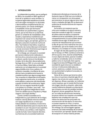 [21]
[Historia
de
la
Infancia
en
el
Chile
Republicano]
1. INTRODUCCIÓN
La Independencia política, que se prefiguró
en 1810 y se consolidó en 1818, significó el
inicio de un quiebre en varios sentidos. La
incipiente legitimidad republicana (cuando
aún la de origen monárquico no alcanzaba
a desmantelarse completamente) dio sus
primeros pasos, con nuevas simbologías
y ritualidades cívicas que terminaron
asentándose con posterioridad. La guerra
misma, que se hizo feroz en su fase final,
generó un ambiente de inestabilidad, odios
sociales y expectativas insatisfechas que
requirieron de nuevas formas de integración.
Los esclavos negros, por ejemplo, ganaron su
libertad a costa de la muerte de muchos de
ellos. Tras finalizar la fase bélica, la apertura
comercial y las nuevas ideas que comenzaron
a circular anunciaron fenómenos que luego se
desarrollaron con notable fuerza.
Sin embargo, por otra parte, la sociedad
permaneció relativamente inalterada en
términos de su estructura social, económica
y cultural, cuando menos en las décadas
iniciales. Así lo describió, descarnadamente,
Santiago Arcos en 1851, en una carta dirigida
a Francisco Bilbao. Nada había cambiado
realmente con la Independencia: la sociedad
seguía dividida entre ricos y pobres y la
condición miserable y humillante de estos
últimos hacía completamente ilusoria la
ciudadanía política que algunos pregonaban.
Tras conquistar la independencia de España,
en los siguientes treinta años, la contienda
entre pipiolos y pelucones sólo beneficiaba
a grupos al interior de la aristocracia. Según
Arcos, los ricos seguían teniendo el poder,
y los pobres no contaban “para nada”: “han
gozado de la gloriosa independencia tanto
como los caballos que en Chacabuco y Maipú
cargaron a las tropas del Rey”.4
Cuánto cambió la sociedad con la
Independencia y qué sobrevivió de la antigua
tradición colonial (desde entonces revestida
con ropaje republicano) es un tema que
todavía debaten los estudiosos. Si este tema
es difícil de desentrañar para el conjunto de la
sociedad, lo es aún más para el caso específico
de la infancia. Los cambios, a este respecto,
cuando los hubo, fueron bastante discretos.
Las herencias de una sociedad tradicional,
tímidamente afectada por el proceso de la
ilustración (que en Chile tuvo una incidencia
menor, en comparación con otros países),
permanecieron en pie por algunos años más y
recién a mediados del siglo XIX se observaron
evidencias de transformaciones de mayores
dimensiones.
Se ha dicho con insistencia que los
niños eran invisibles en la época colonial y
hasta bien entrado el siglo XIX. La escasez
de relatos sobre esa época y la aparente
indiferencia de las autoridades, por lo menos
comparativamente a lo que sucederá desde
mediados de ese siglo, ha dado pie a un
conjunto de interpretaciones que acentúan
la idea de que los niños realmente eran poco
considerados, que se les trataba como seres
inferiores y no contaban en muchas materias.5
El origen de esta idea apareció por primera
vez en Europa, en 1960, cuando se comenzó a
afirmar que los niños, durante la Edad Media,
no eran objeto de interés, parecían invisibles
y nadie los consideraba, tanto en el ámbito
público como en el privado. Esto suponía,
si seguimos la tesis de Philippe Ariès, que la
sociedad de aquel entonces no estableció
normas ni instituciones dedicadas a su
control, asistencia y cuidado, funciones que
con posterioridad cumplieron la escuela y la
familia modernas.
Varias de las noticias que tenemos sobre
los niños en la primera mitad del siglo XIX, el
registro más remoto de nuestro estudio, son
tan dispersas, difusas y parciales, tan indirectas
y poco taxativas, que no resulta fácil formarse
una imagen clara de su situación, sobre todo
cuando hubiéramos deseado una descripción
que incluyera una serie de variables (sociales,
de género, étnicas, geográficas). Pero aun
así, con todas las precauciones necesarias,
los pocos indicios nos muestran una realidad
bastante más compleja de lo que nos
indican los textos que han procurado una
reconstrucción de esta época. En esos años
no existen expertos en niños, ni menos
publicaciones y congresos dedicados a ellos.
Sin embargo, las normas legales vigentes
entonces (casi todas heredadas de la Colonia)
los mencionan, por ejemplo, fijando criterios
de excepción en ciertas materias penales.
 