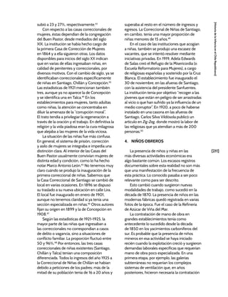 [211]
[Historia
de
la
Infancia
en
el
Chile
Republicano]
subió a 23 y 27%, respectivamente.42
Con respecto a las casas correccionales de
mujeres, éstas dependían de la congregación
del Buen Pastor, desde mediados del siglo
XIX. La institución se había hecho cargo de
la primera Casa de Corrección de Mujeres
en 1864 y a ella siguieron otras. Los datos
disponibles para inicios del siglo XX indican
que en varias de ellas ingresaban niñas, en
calidad de penitentes y correccionales, por
diversos motivos. Con el cambio de siglo, ya se
identificaban correccionales específicamente
de niñas en Santiago, Chillán y Concepción.43
Las estadísticas de 1921 mencionan también
tres, aunque ya no aparece la de Concepción
y se identifica una en Talca.44
En los
establecimientos para mujeres, tanto adultas
como niñas, la atención se concentraba en
diluir la amenaza de la “corrupción moral”.
El trato tendía a privilegiar la regeneración a
través de la oración y el trabajo. En definitiva la
religión y la vida piadosa eran la cura milagrosa
que alejaba a las mujeres de la vida viciosa.
La situación de las niñas fue más confusa.
En general, el sistema de prisión, corrección
y asilo de mujeres se integraba e impedía una
distinción clara. Al interior de las Casas del
Buen Pastor usualmente convivían mujeres de
distinta edad y condición, como lo ha hecho
notar Marco Antonio León.45
No tenemos muy
claro cuándo se produjo la inauguración de la
primera correccional de niñas. Sabemos que
la Casa Correccional de Santiago se cambió de
local en varias ocasiones. En 1896 se dispuso
su traslado a su nueva ubicación en calle Lira.
El local fue inaugurado en enero de 1901,
aunque no tenemos claridad si ya tenía una
sección especializada en niñas.46
Otros autores
fijan su origen en 1899 y la de Concepción en
1908.47
Según las estadísticas de 1921-1925, la
mayor parte de las niñas que ingresaban a
las correccionales no correspondían a casos
de delito o vagancia, sino a situaciones de
conflicto familiar. La proporción fluctuó entre
50 y 96%.48
Por entonces, las tres casas
correccionales de niñas existentes (Santiago,
Chillán y Talca) tenían una composición
diferenciada. Todos lo ingresos del año 1925 a
la Correccional de Niñas de Chillán se habían
debido a peticiones de los padres; más de la
mitad de su población tenía de 16 a 20 años y
superaba al resto en el número de ingresos y
egresos. La Correccional de Niñas de Santiago,
en cambio, tenía una mayor proporción de
niñas menores de 15 años.49
En el caso de las instituciones que acogían
a niñas, también se produjo una escasez de
vacantes, que se intentó resolver mediante
iniciativas privadas. En 1919, Adela Edwards
de Salas creó el Refugio de la Misericordia (o
Escuela Reformatorio para Mujeres), a cargo
de religiosas españolas y sostenido por la Cruz
Blanca. El establecimiento fue inaugurado el
30 de noviembre, en las afueras de Santiago,
con la asistencia del presidente Sanfuentes.
La institución tenía por objetivo “recoger a las
jóvenes que están en peligro de ser arrastradas
al vicio o que han sufrido ya la influencia de un
medio corruptor”. En 1920, a poco de haberse
instalado en una casona en las afueras de
Santiago, Carlos Silva Vildósola publicó un
artículo en Zig-Zag, donde mostró la labor de
las religiosas que ya atendían a más de 200
personas.50
4. NIÑOS OBREROS
La presencia de niños y niñas en las
más diversas actividades económicas era
algo bastante común. Los escasos registros
documentales sobre esta realidad no son más
que una manifestación de la frecuencia de
esta práctica. Lo conocido pasaba a ser poco
relevante como para ser descrito.
Esto cambió cuando surgieron nuevas
modalidades de trabajo, como sucedió en la
década de 1870. La presencia de niños en las
modernas fábricas quedó registrada en varias
fotos de la época. Fue el caso de la Refinería
de Azúcar de Viña del Mar.
La contratación de mano de obra en
grandes establecimientos tenía como
antecedente lo sucedido desde la década
de 1850 en los yacimientos carboníferos del
sur. Es probable que la presencia de niños
mineros en esa actividad se haya iniciado
recién cuando la explotación creció y surgieron
demandas laborales específicas que requerían
mano de obra poco especializada. En una
primera etapa, por ejemplo, las galerías
subterráneas no requerían los complejos
sistemas de ventilación que, en años
posteriores, hicieron necesaria la contratación
 