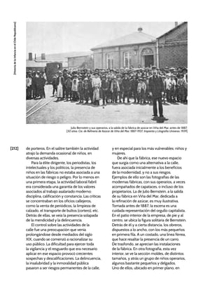 [212]
[Historia
de
la
Infancia
en
el
Chile
Republicano]
de porteros. En el salitre también la actividad
atrajo la demanda ocasional de niños, en
diversas actividades.
Para la élite dirigente, los periodistas, los
intelectuales y los políticos, la presencia de
niños en las fábricas no estaba asociada a una
situación de riesgo o peligro. Por lo menos en
una primera etapa, la actividad laboral fabril
era considerada una garantía de los valores
asociados al trabajo asalariado moderno:
disciplina, calificación y constancia. Las críticas
se concentraban en los oficios callejeros,
como la venta de periódicos, la limpieza de
calzado, el transporte de bultos (cortero), etc.
Detrás de ellas, se veía la presencia solapada
de la mendicidad y la delincuencia.
El control sobre las actividades de la
calle fue una preocupación que venía
prolongándose desde mediados del siglo
XIX, cuando se comenzó a racionalizar su
uso público. La dificultad para ejercer toda
la vigilancia y el resguardo que era necesario
aplicar en ese espacio provocó crecientes
sospechas y descalificaciones. La delincuencia,
la insalubridad y la inmoralidad pública
pasaron a ser riesgos permanentes de la calle,
y en especial para los más vulnerables: niños y
mujeres.
De ahí que la fábrica, ese nuevo espacio
que surgía como una alternativa a la calle,
fuera asociada inicialmente a los beneficios
de la modernidad, y no a sus riesgos.
Ejemplos de ello son las fotografías de las
modernas fábricas, con sus operarios, a veces
acompañados de capataces, o incluso de los
propietarios. La de Julio Bernstein, a la salida
de su fábrica en Viña del Mar, dedicada a
la refinación de azúcar, es muy ilustrativa.
Tomada antes de 1887, la escena es una
cuidada representación del orgullo capitalista.
En el patio interior de la empresa, de pie y al
centro, se ubica la figura solitaria de Bernstein.
Detrás de él y a cierta distancia, los obreros,
dispuestos a lo ancho, con los más pequeños
en primera fila. A un costado, una línea férrea,
que hace resaltar la presencia de un carro.
De trasfondo, se aprecian las instalaciones
de la fábrica. En otra fotografía, esta vez
interior, se ve la sección moldes, de distintos
tamaños, y atrás un grupo de niños operarios,
algunos bastante pequeños y delgados.
Uno de ellos, ubicado en primer plano, en
Julio Bernstein y sus operarios, a la salida de la fábrica de azúcar en Viña del Mar, antes de 1887.
[50 años. Cía. de Refinería de Azúcar de Viña del Mar, 1887-1937, Imprenta y Litografía Universo, 1939]
 