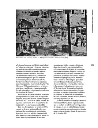 [215]
[Historia
de
la
Infancia
en
el
Chile
Republicano]
y festivos; y la expresa prohibición para trabajar
en “máquinas peligrosas” y “engrasar máquinas
en movimiento o dirijir máquinas de aserrar
o fábricas de materias esplosivas”. Además,
los niños menores de 15 años no podían
“ser admitidos a trabajar si no justifican con
el certificado respectivo que han adquirido
la instrucción primaria elemental” (art. 14).
También se dictaron restricciones especiales
para el trabajo de las mujeres (arts. 15 y 16).53
En
febrero de 1918 estas disposiciones se hicieron
extensivas a las fábricas y maestranzas de la
Armada y los talleres industriales dependientes
del Ministerio de Guerra.54
En el caso de las faenas salitreras, el decreto
que reglamentó sus condiciones de seguridad
e higiene, en octubre de 1919, prohibió emplear
a menores de 14 años en las faenas pesadas de
la pampa y a menores de 16 en las oficinas de
elaboración y en las maestranzas (art. 56).
Este tipo de regulación se amplió en 1924,
cuando se dictaron las leyes laborales y, en
particular, las condiciones de contratación.
A partir de entonces, sólo los mayores de 18
años podrían contratar libremente la prestación
de sus servicios. Los menores de esa edad
quedaban sometidos a varias restricciones,
dependiendo de los tramos de edad. Para
todos los menores de 18 años, se necesitaba
la autorización expresa del padre o madre (art.
29). Había restricciones en la extensión de la
jornada, en los trabajos nocturnos o aquellos
considerados peligrosos para el desarrollo
físico o moral. En esta categoría quedaban
comprendidos los trabajos subterráneos,
donde se elaboraba o manipulaba materias
inflamables, en la limpieza de motores, en
el “derripiamiento” de los cachuchos de las
salitreras o en faenas que requieran fuerzas
excesivas, en trabajos peligrosos o insalubres,
etc. Además, se debían dar facilidades para
recibir la instrucción primaria, en concordancia
con la ley respectiva (art. 35).
Las máximas restricciones se aplicaban a los
menores de 14 años. La ley original señalaba
que no podrían ser admitidos “en ninguna clase
de trabajos, ni aún en calidad de aprendices”,
pero se establecían excepciones determinadas
por un reglamento, para el caso de los mayores
de 12 años (art. 29).
Niños obreros en la extracción de salitre, ca. 1890. [Cecilia Urrutia, Niños de Chile, Quimantú, 1972]
 