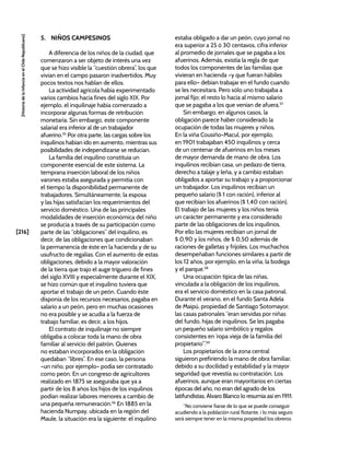 [216]
[Historia
de
la
Infancia
en
el
Chile
Republicano]
5. NIÑOS CAMPESINOS
A diferencia de los niños de la ciudad, que
comenzaron a ser objeto de interés una vez
que se hizo visible la “cuestión obrera”, los que
vivían en el campo pasaron inadvertidos. Muy
pocos textos nos hablan de ellos.
La actividad agrícola había experimentado
varios cambios hacia fines del siglo XIX. Por
ejemplo, el inquilinaje había comenzado a
incorporar algunas formas de retribución
monetaria. Sin embargo, este componente
salarial era inferior al de un trabajador
afuerino.55
Por otra parte, las cargas sobre los
inquilinos habían ido en aumento, mientras sus
posibilidades de independizarse se reducían.
La familia del inquilino constituía un
componente esencial de este sistema. La
temprana inserción laboral de los niños
varones estaba asegurada y permitía con
el tiempo la disponibilidad permanente de
trabajadores. Simultáneamente, la esposa
y las hijas satisfacían los requerimientos del
servicio doméstico. Una de las principales
modalidades de inserción económica del niño
se producía a través de su participación como
parte de las “obligaciones” del inquilino, es
decir, de las obligaciones que condicionaban
la permanencia de éste en la hacienda y de su
usufructo de regalías. Con el aumento de estas
obligaciones, debido a la mayor valoración
de la tierra que trajo el auge triguero de fines
del siglo XVIII y especialmente durante el XIX,
se hizo común que el inquilino tuviera que
aportar el trabajo de un peón. Cuando éste
disponía de los recursos necesarios, pagaba en
salario a un peón, pero en muchas ocasiones
no era posible y se acudía a la fuerza de
trabajo familiar, es decir, a los hijos.
El contrato de inquilinaje no siempre
obligaba a colocar toda la mano de obra
familiar al servicio del patrón. Quienes
no estaban incorporados en la obligación
quedaban “libres”. En ese caso, la persona
–un niño, por ejemplo– podía ser contratado
como peón. En un congreso de agricultores
realizado en 1875 se aseguraba que ya a
partir de los 8 años los hijos de los inquilinos
podían realizar labores menores a cambio de
una pequeña remuneración.56
En 1885 en la
hacienda Numpay, ubicada en la región del
Maule, la situación era la siguiente: el inquilino
estaba obligado a dar un peón, cuyo jornal no
era superior a 25 ó 30 centavos, cifra inferior
al promedio de jornales que se pagaba a los
afuerinos. Además, existía la regla de que
todos los componentes de las familias que
vivieran en hacienda –y que fueran hábiles
para ello– debían trabajar en el fundo cuando
se les necesitara. Pero sólo uno trabajaba a
jornal fijo; el resto lo hacía al mismo salario
que se pagaba a los que venían de afuera.57
Sin embargo, en algunos casos, la
obligación parece haber considerado la
ocupación de todas las mujeres y niños.
En la viña Cousiño-Macul, por ejemplo,
en 1901 trabajaban 450 inquilinos y cerca
de un centenar de afuerinos en los meses
de mayor demanda de mano de obra. Los
inquilinos recibían casa, un pedazo de tierra,
derecho a talaje y leña, y a cambio estaban
obligados a aportar su trabajo y a proporcionar
un trabajador. Los inquilinos recibían un
pequeño salario ($ 1 con ración), inferior al
que recibían los afuerinos ($ 1,40 con ración).
El trabajo de las mujeres y los niños tenía
un carácter permanente y era considerado
parte de las obligaciones de los inquilinos.
Por ello las mujeres recibían un jornal de
$ 0,90 y los niños, de $ 0,50 además de
raciones de galletas y frijoles. Los muchachos
desempeñaban funciones similares a partir de
los 12 años, por ejemplo, en la viña, la bodega
y el parque.58
Una ocupación típica de las niñas,
vinculada a la obligación de los inquilinos,
era el servicio doméstico en la casa patronal.
Durante el verano, en el fundo Santa Adela
de Maipú, propiedad de Santiago Sotomayor,
las casas patronales “eran servidas por niñas
del fundo, hijas de inquilinos. Se les pagaba
un pequeño salario simbólico y regalos
consistentes en ‘ropa vieja de la familia del
propietario’”.59
Los propietarios de la zona central
siguieron prefiriendo la mano de obra familiar,
debido a su docilidad y estabilidad y la mayor
seguridad que revestía su contratación. Los
afuerinos, aunque eran mayoritarios en ciertas
épocas del año, no eran del agrado de los
latifundistas. Álvaro Blanco lo resumía así en 1911:
“No conviene fiarse de lo que se puede conseguir
acudiendo a la población rural flotante, i lo más seguro
será siempre tener en la misma propiedad los obreros
 