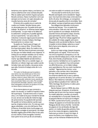 [218]
[Historia
de
la
Infancia
en
el
Chile
Republicano]
teníamos unos cajones viejos y una banca. Los
únicos cubiertos eran unas cucharas de palo.
Más se usaban para revolver el guiso que para
llevarlo a la boca. Hasta muchachón comí casi
siempre con la mano. Un cajón atracado a la
muralla hacía las veces de comedor”.
El terreno de su padre era un cuarto de
cuadra con frutales. Vendían brevas, pero
no alcanzaba para vivir. Su padre tenía que
trabajar “de afuerino”, en diversas tareas según
la temporada. “Lo que mejor se le daba era
la carbonería”. Lampa era un pueblo agrícola,
sin luz ni pavimento, “con poca vida, sin
industrias ni atracción alguna para los jóvenes.
Pronto partían a buscar trabajo a Santiago.
Generalmente no volvían más”.
Su padre era “bueno para el trago y el
garabato”, no creía en Dios. “El único Dios
es el que tiene plata”, decía. Su madre sí era
creyente. “Me hizo hacer la primera comunión
(un día que me había robado unos nísperos)”. A
ambos los vio siempre vestidos con la misma
ropa. Él con pantalón, camisa, ojotas y una
manta “que debe haberle servido treinta o
cuarenta años”. Ella con su vestido negro, un
delantal y un rebozo negro que usaba cuando
tomaba mate, por la tarde, y las pocas veces
que salía. Conoció el trabajo antes de ir a la
escuela:
“Mi madre me llevaba para que la ayudara a
sacar leche a las vacas desde que yo tenía cinco
años. Me hacía levantar a las tres o cuatro de la
mañana, invierno y verano. Niño chico, me acuerdo
haber ido a pata pelá, sorbiendo mocos, pisando ese
barro escarchado, filudo como vidrio. Me consolaba
tomando leche del balde, calientita, recién sacada.
Esas madrugadas y esa leche me ayudaron en la vida,
me dieron buena contextura física”.
En la misma época en que comenzó a
asistir a la escuela, su madre lo impulsó al alero
de la parroquia. “Cuando tenía ocho o nueve
años, a mi madre se le puso mandarme donde
el cura, tal vez con la idea de meterme algo
de santurronería. Fui ayudante del sacristán.
Me quedé con la boca abierta cuando supe
que las vinajeras tenían vino. Yo creía que eran
aguas celestiales, y era vino del bueno. Para
la Pascua, el sacristán tenía mucha pega y yo
fui a ayudar a arreglar el nacimiento. Las viejas
llevaban regalos para el Niño Dios (o sea, para
el cura): dulces, frutas escogidas, huevitos.
Gran parte me la comí yo de una sentada y
con esto se acabó mi contacto con el clero”.
“A la escuela fui entre los 8 y los 11 años.
Resulté aventajado como estudiante”. Según
Juan, fue el primero de la clase, entre alumnos
de 8 a 16 años. Sin embargo, un compañero
de escuela de aquellos años lo recordaba “duro
de cabeza”, aunque empeñoso para el estudio.
Sus obligaciones laborales continuaron
durante ese tiempo: “Con mi padre hice
otros estudios. Cada vez más me ocupó para
que lo ayudara en sus trabajos. Anduvimos
sacando troncos de espinos viejos, tocones,
para quemarlos y hacer carbón. Otra vez,
segando trigo. Mi primer trabajo pagado fue
de cuidador de ovejas: pagado, pero poco.
Después corté uva donde los Barros. Cuando
mi padre no tenía trabajo, salíamos a cazar”.
No lo hacía como deporte, sino como un
medio de vida.
Junto a su mejor amigo, Joaquín Jorquera,
decidió partir a la capital. “A los once años
nos vino la inquietud, al Jorquera y a mí, de
que esa vida de trabajo poco y malo, de robar
fruta, de la honda y el peñascazo, no era
para nosotros. Soñábamos con la capital. En
la casa no nos sujetaban muy corto porque
era difícil llenarnos y, al no haber trabajo,
poco aportábamos. No nos costó mandarnos
cambiar”. “Agarramos los monos –unos
pañuelos, unas camisas, dos o tres piezas
de ropa, toda la riqueza que teníamos–,
los echamos adentro de un saco y salimos
pegando por el camino de tierra, con rumbo a
Batuco. Nos habíamos noticiados y sabíamos
que por Batuco pasaba el tren ‘cabrero’, de
Tiltil a Santiago. No teníamos ni cobre, pero
subimos no más [...]”.63
Benito Salazar nació en 1898, dos años
después que Juan. Al parecer, el ambiente
familiar que le tocó vivir fue menos marginal.
Su madre sabía leer y escribir y le enseñó,
sin necesidad de ir a la escuela. Desde niño,
el pequeño Benito se inclinó por la religión.
En 1904, cuando tenía 12 años, comenzó a
trabajar de pajarero en el fundo San José de
Pataguas donde vivía su familia, “corriendo
los pájaros en los sembrados de trigo del
patrón, en medio de grandes potreros. Esto
era en los meses de agosto y septiembre,
hasta que ya crecían un poco los trigos. A
veces nos llovía y nos mojábamos como
sopa, y en las mañanas tiritábamos de frío.
 