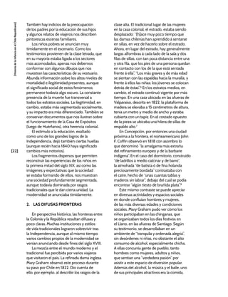 [22]
[Historia
de
la
Infancia
en
el
Chile
Republicano]
También hay indicios de la preocupación
de los padres por la educación de sus hijos
y algunos relatos de viajeros nos describen
pintorescas escenas familiares.
Los niños pobres se anuncian muy
tímidamente en el escenario. Como los
testimonios provienen de la clase letrada, que
en su mayoría estaba ligada a los sectores
más acomodados, apenas nos debemos
conformar con algunos dibujos que nos
muestran las características de su vestuario.
Abunda información sobre los altos niveles de
mortalidad e ilegitimidad presentes, aunque
el significado social de estos fenómenos
permanece todavía algo oscuro. La constante
presencia de la muerte fue transversal a
todos los estratos sociales. La ilegitimidad, en
cambio, estaba más segmentada socialmente,
y su impacto era más diferenciado. También se
conservan documentos que nos ilustran sobre
el funcionamiento de la Casa de Expósitos
(luego de Huérfanos), otra herencia colonial.
El estímulo a la educación, exaltado
como uno de los grandes logros de la
Independencia, dejó también ciertas huellas
(aunque recién hacia 1840 haya significado
cambios más notorios).
Los fragmentos dispersos que permiten
reconstruir las experiencias de los niños en
la primera mitad del siglo XIX, así como las
imágenes y expectativas que la sociedad
se estaba formando de ellos, nos muestran
una sociedad profundamente segmentada,
aunque todavía dominada por rasgos
tradicionales que le dan cierta unidad. La
modernidad se anunciaba tímidamente.
2. LAS DIFUSAS FRONTERAS
En perspectiva histórica, las fronteras entre
la Colonia y la República resultan difusas y
poco claras. Muchas instituciones y estilos
de vida tradicionales lograron sobrevivir tras
la Independencia, aunque al mismo tiempo
varios cambios propios de la modernidad se
venían anunciando desde fines del siglo XVIII.
La mezcla entre el mundo moderno y el
tradicional fue percibida por varios viajeros
que visitaron el país. La refinada dama inglesa
Mary Graham observó este proceso durante
su paso por Chile en 1822. Dio cuenta de
ello, por ejemplo, al describir los rasgos de la
clase alta. El tradicional lugar de las mujeres
en la casa colonial, el estrado, estaba siendo
desplazado: “[h]ace muy poco tiempo que
las damas chilenas han aprendido á sentarse
en sillas, en vez de hacerlo sobre el estrado.
Ahora, en lugar del estrado, hay generalmente
largas alfombras á cada lado de la sala y dos
filas de sillas, con tan poca distancia entre una
y otra fila, que los pies de una persona quedan
en contacto con los de la que está sentada
frente á ella”. “Los más graves y de más edad
se sientan con las espaldas hacia la muralla, y
frente á ellos las niñas; los jóvenes se colocan
detrás de éstas”.6
En los estratos medios, en
cambio, el estrado continuó vigente por más
tiempo. En una casa ubicada en las afueras de
Valparaíso, descrita en 1822, la plataforma de
madera se elevaba a 15 centímetros de altura,
tenía un metro y medio de ancho y estaba
cubierta con un tapiz. En el costado opuesto
de la pieza se ubicaba una hilera de sillas de
respaldo alto.7
En Concepción, por entonces una ciudad
próxima a la frontera, el norteamericano John
F. Coffin observó en 1818 con asombro lo
que denominó “la amalgama más extraña
del refinamiento europeo y de la barbarie
indígena”. En el caso del dormitorio, construido
“de ladrillos á medio calcinar y de barro”,
la almohada “de batista ó de fina holanda
preciosamente bordada” contrastaba con
el catre, hecho de “unas cuantas tablas y
maderos sin labrar”, debajo del cual se podía
encontrar “algún tiesto de bruñida plata”.8
Este mismo contraste se puede apreciar
en diversas actividades y espacios sociales
en donde confluían hombres y mujeres,
de las más diversas edades y condiciones
sociales. Mary Graham pudo ver cómo los
niños participaban en las chinganas, que
se organizaban todos los días festivos en
el Llano, en las afueras de Santiago. Según
su testimonio, se desarrollaban en un
ambiente de “tranquila y ordenada alegría”,
sin desórdenes ni riñas, no obstante el alto
consumo de alcohol, especialmente chicha.
A ellas concurría gente de pueblo, tanto
hombres como mujeres, adultos y niños,
que sentían una “verdadera pasión” por
asistir a este espacio de diversión popular.
Además del alcohol, la música y el baile, uno
de sus principales atractivos era la comida,
 