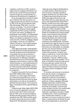 [220]
[Historia
de
la
Infancia
en
el
Chile
Republicano]
a repetirse a nivel local, en 1912, cuando se
realizó el primer Congreso de Protección a la
Infancia, que concitó el fervoroso interés de
la prensa, los gremios, los especialistas, las
instituciones de beneficencia y el gobierno.69
En los años siguientes se acentuó el interés
por la realización de estos encuentros. Los
congresos panamericanos del niño se iniciaron
en 1916. En los dos primeros (Buenos Aires,
1916; Montevideo, 1919), Chile “no se hizo
notar por sus trabajos”.70
En el tercer congreso,
realizado en Río de Janeiro durante agosto
y septiembre de 1922, la presencia de Chile
fue mucho más notoria. La delegación fue
presidida por Ismael Valdés, y en ella participó
activamente como secretaria la doctora Cora
Meyers. Los trabajos se organizaron en torno a
cuatro secciones: medicina, pedagogía, higiene
y sociología, y contó con una importante
cobertura de prensa.71
Este congreso preparó
el camino para el siguiente, organizado en
Santiago.
Hubo algunos personajes “especializados”
en la administración de obras de beneficencia,
sirviendo de puente entre los benefactores
y los equipos técnicos que comenzaron a
proliferar. Claudio Matte lo fue para el caso
de la educación. En 1892 pasó a presidir la
Sociedad de Instrucción Primaria de Santiago
(cargo que mantuvo hasta su muerte en 1956),
transformándose en su principal benefactor e
imprimiéndole un estilo pedagógico propio.72
Su influencia perdura hasta ahora a través de
la presencia de miembros de la familia Matte
en su dirección.
El político conservador Francisco Huneeus
Gana (1876-1958) también destacó en
este plano, con varios cargos relacionados
con instituciones de beneficencia, como el
Patronato de Santa Filomena. Entre las obras
relacionadas con la infancia, fue presidente
del Patronato de la Infancia.73
En los años 30,
llegó a ser presidente del Consejo de Defensa
del Niño.
El liberal Ismael Valdés Valdés (1859-1949)
fue un reconocido organizador y promotor
de obras a favor de la infancia. Inició esta
labor en 1901, como uno de los fundadores
del Patronato Nacional de la Infancia (fue su
presidente entre 1913-1926); también apoyó
la creación de las Gotas de Leche y el Asilo
Maternal. En 1912 abandonó la vida política
–había sido activo dirigente del liberalismo–
y se dedicó de lleno a la beneficencia. En
reconocimiento a esta labor, presidió el
Congreso de Protección a la Infancia (1912),
el Congreso Nacional de Gotas de Leche
(1918) y el Congreso Panamericano del
Niño (1924). Entre sus cargos ejecutivos, fue
director del Hospital Arriarán (desde 1916).74
Además, escribió varios textos relacionados
con la infancia: La infancia desvalida (1915),
Cartas sobre el problema de la infancia (1919;
reeditado en 1923) y El huérfano (1928),
escritos sobre la base de las conferencias que
dictaba. En El problema de la infancia pasaba
revista a varias iniciativas de beneficencia
pública y privada. Aunque no descartaba
el aporte del Estado, que él denominaba
“la caridad oficial”, otorgaba una singular
importancia a la caridad privada. La primera
ya se había hecho cargo de lo que en muchos
países era función del Estado: el Instituto de
Puericultura, las maternidades, los hospitales
de niños y las casas de huérfanos. El resto
debía quedar en manos de la “sociedad”,
es decir, de las personas “caritativas” que
salían en auxilio de los “menos favorecidos”
por la fortuna y la cultura. Su acción era
más flexible y “calurosa”, a diferencia de la
frialdad de las instituciones estatales.75
Por su
parte, en El huérfano mostró las experiencias
internacionales para resolver el tema de
la orfandad y el abandono, incluyendo los
hogares familiares sustitutos (en oposición
a los asilos masivos) y la legislación sobre
adopción.76
En ocasiones, personas que no provenían
de la clase alta crearon o se integraron a
instituciones privadas de beneficencia,
adoptando un discurso menos elitista y
más democrático. Fue el caso de algunos
profesores, médicos y abogados (Domingo
Villalobos, Eloísa Díaz, Ernestina Pérez).
También hubo personas que, proviniendo
de familias acomodadas, a veces de clase
media, actuaban más bien como profesionales
en estas áreas. Alejándose de la postura
tradicional, sustentada en principios morales
y de defensa de un orden social jerárquico,
estos “benefactores modernos” no sólo
aportaban con recursos monetarios (a veces lo
hacían, cuando provenían de familias de clase
alta), sino principalmente su conocimiento
 