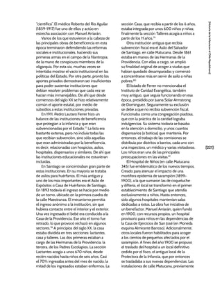 [221]
[Historia
de
la
Infancia
en
el
Chile
Republicano]
“científico”. El médico Roberto del Río Aguilar
(1859-1917) fue uno de ellos y actúo en
estrecha asociación con Manuel Arriarán.
Varios de los que estuvieron a la cabeza de
las principales obras de beneficencia en esta
época terminaron defendiendo las reformas
sociales e institucionales, haciendo sus
primeras armas en el campo de la filantropía,
de la mano de conspicuos miembros de la
oligarquía. Por esta vía, muchas veces se
intentaba mostrar el vacío institucional en las
políticas del Estado. Por otra parte, pronto los
aportes privados demostraron ser insuficientes
para poder sustentar instituciones que
debían resolver problemas que cada vez se
hacían más inmanejables. De ahí que desde
comienzos del siglo XX se hizo relativamente
común el aporte estatal, por medio de
subsidios a estas instituciones privadas.
En 1911, Pedro Lautaro Ferrer hizo un
balance de las instituciones de beneficencia
que protegían a la infancia y que eran
subvencionadas por el Estado.77
La lista era
bastante extensa, pero no incluía todas las
que recibían subvención, sino sólo aquellas
que eran administradas por la beneficencia,
es decir, relacionadas con hospicios, asilos,
hospitales, dispensarios y similares. De ahí que
las instituciones educacionales no estuvieran
incluidas.
En Santiago se concentraban gran parte de
estas instituciones. En su mayoría se trataba
de asilos para huérfanos. El más antiguo y
uno de los más importantes era el Asilo de
Expósitos o Casa de Huérfanos de Santiago.
En 1893 todavía el ingreso se hacía por medio
de un torno, ubicado en la primera cuadra de
la calle Maestranza. El mecanismo permitía
el ingreso anónimo a la institución, sin que
hubiera contacto entre el interior y el exterior.
Una vez ingresado el bebé era conducido a la
Casa de la Providencia. Ese año el torno fue
retirado, lo que provocó rechazó en algunos
sectores.78
A principios del siglo XX, la casa
estaba dividida en tres secciones: lactantes,
casa y talleres. Las dos primeras estaban a
cargo de las Hermanas de la Providencia; la
tercera, de los Padres Escolapios. La sección
Lactantes acogía a unos 670 niños, desde
recién nacidos hasta niños de seis años. Casi
el 70% ingresaba antes del mes de nacido; la
mitad de los ingresados estaban enfermos. La
sección Casa, que recibía a partir de los 6 años,
estaba integrada por unos 600 niños y niñas;
finalmente la sección Talleres acogía a niños a
partir de los 11 años.79
Otra institución antigua que recibía
subvención fiscal era el Asilo del Salvador
de Santiago, en calle Matucana. Desde 1861
estaba en manos de las Hermanas de la
Providencia. Con ellas a cargo, se amplió
su finalidad original de acoger a viudas que
habían quedado desamparadas y comenzó
a concentrarse más en servir de asilo a niñas
pobres.80
El listado de Ferrer no mencionaba el
Instituto de Caridad Evangélica, también
muy antiguo, que seguía funcionando en esa
época, presidido por Juana Solar Armstrong
de Domínguez. Seguramente su exclusión
se debe a que no recibía subvención fiscal.
Funcionaba como una congregación piadosa,
que con la práctica de la caridad lograba
indulgencias. Su sistema todavía se basaba
en la atención a domicilio, y unos cuantos
dispensarios (o boticas) que mantenía. Por
entonces, el trabajo de las comisiones se
distribuía por distritos o barrios, cada uno con
una inspectora, un médico y varias visitadoras.
Los niños eran una de las principales
preocupaciones en las visitas.81
El Hospital de Niños (en calle Matucana
345) fue emblemático de los nuevos tiempos.
Creado para atenuar el impacto de una
mortífera epidemia de sarampión (1899-
1900), a la que sumaron las de coqueluche
y difteria, el local se transformó en el primer
establecimiento de Santiago que atendía
exclusivamente a niños. Hasta entonces,
sólo algunos hospitales mantenían salas
dedicadas a éstos. La obra fue iniciativa de
un benefactor, Manuel Arriarán, quien fundó
en 1900, con recursos propios, un hospital
provisorio para niños en las dependencias de
la Casa de Ejercicios de San José (en Moneda
esquina Almirante Barroso). Adicionalmente,
otros locales fueron habilitados para acoger
a los cientos de pequeños afectados por el
sarampión. A fines del año 1900 se propuso
el traslado del hospital a un local definitivo
cedido por el fisco, el antiguo local de la
Protectora de la Infancia, que por entonces
se trasladaba a sus nuevas dependencias. Las
instalaciones de calle Matucana, previamente
 