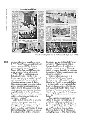 [222]
[Historia
de
la
Infancia
en
el
Chile
Republicano]
Vistas del primer Hospital de Niños de calle Matucana. [Zig-Zag, 24 de julio de 1909]
acondicionadas, fueron ocupadas en enero
de 1901. Manuel Arriarán fue su administrador
hasta su muerte, en 1907. En el mismo
periodo su director técnico fue el doctor
Roberto del Río. A partir de 1907, concentró
ambas funciones, hasta su fallecimiento
en 1917. En 1909, un reportaje de prensa
destacaba la limpieza y el orden de las
diversas dependencias. La sección “mamitas”
(o de “cunas de Belén”) concentraba a los
niños más pequeños, menores de 2 años.
Estos eran atendidos por sus propias madres,
quienes se alojaban en camas contiguas y
recibían alimento del establecimiento. Otra
sección agrupaba a los niños que necesitaban
cirugía (Sala de San José). También había un
dispensario para los niños que iban a consulta,
recibían medicamentos o un tratamiento y
regresaban a sus casas.82
La demanda de atención fue en aumento
y pronto se hizo necesario crear otros
establecimientos. Ferrer menciona el aporte
fiscal al futuro Hospital de Niños Manuel
Arriarán de Santiago y a la Policlínica de Niños
del mismo hospital, por entonces en proceso
de construcción. Pero también concurrieron
los recursos que aportó el legado de Manuel
Arriarán. En 1910 ya se había decidido el
lugar para la edificación. El establecimiento
abrió sus puertas en enero de 1913, aunque
todavía no estaban disponibles las modernas
instalaciones. Por la premura sólo comenzó a
atender el policlínico.83
También recibían subvención de la
beneficencia la Policlínica de Niños de
Santiago (anexo a la Clínica de Niños del
Hospital San Vicente), en avenida La Palma;
y las maternidades de los hospitales de San
Borja y del Salvador, ambos de Santiago, y
del Hospital de Chillán. En 1901 se instaló el
Instituto de Puericultura en avenida Brasil.
Creado por la Municipalidad de Santiago, con
posterioridad pasó a ser mantenido por el
Estado.84
Otras organizaciones santiaguinas eran
el Asilo de Cunas (en avenida Portales), el
Asilo Maternal (Santa Victoria), el Asilo de
las Hermanas de Caridad (Castro), el Asilo de
Huérfanos (Dieciocho), el Asilo del Patronato
de San Vicente (Santa Rosa), el Asilo de
Huérfanos del terremoto de Valparaíso, el
Asilo y Dispensario de Niños (Castro), la Casa
 