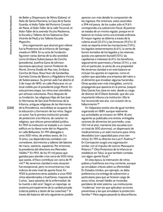 [224]
[Historia
de
la
Infancia
en
el
Chile
Republicano]
de Belén y Dispensario de Niños (Gálvez), el
Asilo de Santa Filomena, la Casa de la Santa
Guardia, el Asilo-Taller del Purísimo Corazón
de María, el Asilo-Taller de la calle Tocornal, el
Asilo-Taller de la avenida Vicuña Mackenna,
la Escuela y Talleres de los Salesianos (San
Vicente de Paul) y los Talleres Escuela
Mapocho.
Una organización que alcanzó gran relieve
fue la Protectora de la Infancia de Santiago,
creada en 1894. En su acta de fundación
figuraron varias damas de la alta sociedad,
como Emiliana Subercaseaux de Concha
(presidenta), Josefina Gana de Johnson
(secretaria ejecutiva), Leonor Frederick de
Montt, Emma Ovalle de Mac Iver, Emiliana
Concha de Ossa, Rosa Huici de Gandarillas,
Carmela Correa de Blanco y Magdalena Vicuña
de Subercaseaux. Su primer asilo fue abierto el
5 de mayo de 1895, en calle Matucana, en un
local cedido por el presidente Jorge Montt. En
esta primera etapa, los niños eran atendidos
por señoras voluntarias. Poco después de
su fundación, las religiosas Hijas de San José
(o Hermanas de San José Protectoras de la
Infancia, antiguas religiosas de las Hermanas
de la Providencia, escindidas) se ocuparon de
la educación y formación de los niños. Según
un autor, fue la primera institución privada
de protección a la infancia, de carácter no
religioso, que obtuvo personalidad jurídica.
En 1901 la institución se trasladó a un nuevo
edificio en la ribera norte del río Mapocho,
en calle Bellavista. En 1911 albergaba a
unos 500 niños, de ambos sexos, de 3 a
12 años. Las dependencias contaban con
comedores, dormitorios y talleres (de labores
de mano, sastrería, zapatería). Por entonces,
la presidenta del directorio era Mercedes
Valdés.85
En 1913, de los 111 mil pesos que
gastaba para atender a los cerca de 500 niños
que asistía, el fisco contribuía con cerca de 91
mil.86
No tenemos claridad si esta situación
fue excepcional, pero no encontramos más
indicios de este nivel de aporte fiscal. En
1920 la protectora tenía asilados a unos 900
niños abandonados o huérfanos, mayores de
5 años, “para salvarlos de la enfermedad, de
la muerte o del vicio”. Según un reportaje, se
sostenía principalmente de la caridad privada
(colecta pública y óbolo de las cosechas).87
A
través del balance del año siguiente es posible
apreciar con más detalle la composición de
los ingresos. Por entonces, estos ascendían
a 394 mil pesos, de los cuales sólo el 11,6%
correspondía a la subvención fiscal. Al parecer
se trataba de un monto regular, porque en el
balance se incluía como una entrada ordinaria.
El mayor ingreso se obtenía a través de la
colecta anual (25,2%) y las limosnas (19,2%). El
resto se repartía entre las inscripciones (7,4%),
los legados testamentarios (6,6%), la venta de
bonos tomados de los legados y las reservas,
quizás una operación bursátil (12%), las
capellanías e intereses (6,4%), los beneficios,
seguramente quermeses y fiestas (3,1%), y, ese
año en particular, la venta de una propiedad.
No tenemos claridad si en este balance se
incluían los aportes en especies, como el
carbón que aportaba una empresa del rubro o
el alimento que enviaban algunas haciendas.
Otras ayudas eran más intangibles, como la
propaganda que aparecía en la prensa. Joaquín
Díaz Garcés fue clave en esto, desde su cargo
de director de El Diario Ilustrado, que dio una
importante tribuna a la institución. Ello le
fue reconocido ese año, con ocasión de su
fallecimiento.88
En Valparaíso existía otra de igual nombre,
organizada en 1889, aunque realmente
sus actividades se iniciaron en 1894. Al año
siguiente ya publicaba una revista, entregaba
raciones de alimentos (en promedio, unas
120 mil al año), mantenía tres escuelas (con
un total de 300 alumnos), un dispensario de
medicamentos y un asilo nocturno para niños
desvalidos (con capacidad para unos cien
niños). En 1911 su director era Luis F. Puelma.89
En Concepción surgió una organización
similar, con el impulso de Leonor Mascayano
Polanco.90
Otra Protectora de la Infancia se
estableció en Talca, la que también contaba
con algún aporte fiscal.91
En esta época, la internación de niños
pobres y huérfanos era muy corriente, aunque
ya circulaban críticas sobre su efectividad.
En Estados Unidos, por ejemplo, se daba
preferencia a la entrega de subvención a
particulares para que se hicieran cargo de
estos niños. Ismael Valdés se mostraba
partidario de este sistema. Las instituciones
“modernas” eran las que aplicaban acciones
preventivas y las que simulaban la protección
familiar.92
Pero seguía pesando la desconfianza
 
