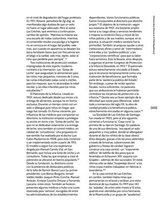 [225]
[Historia
de
la
Infancia
en
el
Chile
Republicano]
en el nivel de degradación del hogar proletario.
En 1917, Roxane, periodista de Zig-Zag, se
manifestaba algo dudosa de que un asilo
no fuera un lugar adecuado. Pero al visitar
Las Crèches, que veremos a continuación,
cambió de opinión: “Mientras la miseria sea
una escuela de malas costumbres, mientras
el conventillo resulte una pocilga y la higiene
no se conozca en el hogar del pueblo, vale
más, aun cuando en apariencia se desaten los
lazos familiares (lazos que con frecuencia son
el látigo o la varilla), vale más, repito, asilar al
niño que perderle para siempre”.93
Tres instituciones de protección estaban
impregnadas de este espíritu moderno,
contrario a la internación. Las “Gotas de
Leche”, que aseguraban la alimentación para
los niños más pequeños, menores de 2 años;
las cunas industriales (salas cuna) o crèches,
para los mayores, que no alcanzaban la edad
escolar; y las ollas infantiles para los niños
estudiantes.94
El Patronato de la Infancia, creado en
1901, estuvo dedicado desde sus inicios a la
entrega de alimentos, aunque no en forma
exclusiva. Durante un tiempo contó con un
asilo o albergue para niños sin hogar, que
luego fue cerrado. En forma creciente, por
influencia de los médicos que componían su
directorio, la institución empezó a privilegiar
su acción en torno a las “Gotas de Leche”, las
que no se dedicaban solamente a la entrega
de leche, sino también al control médico, en
calidad de “consultorios”. Una propuesta en
ese sentido fue realizada por el doctor Luis
Calvo Mackenna en 1908, pero ésta comenzó
a ser implementada recién a partir de 1912.
El modelo a seguir fue una experiencia
dirigida por Manuel Camilo Vial, en San
Bernardo, que incluía una Gota de Leche y un
consultorio. Todas las que empezó a crear el
patronato se ubicaron en barrios populares.95
Desde su fundación, su directorio contó
con la presencia de destacados políticos,
de la talla de Ramón Barros Luco (su primer
presidente), Luis Barros Borgoño, Ismael
Valdés Valdés, Joaquín Pinto Concha, Manuel
Arriarán, Enrique Cousiño Ortúzar y Fernando
Lazcano, entre otros. También se hicieron
presentes algunos médicos y hubo una cuota
reservada para “señoras”, escogidas de entre
las administradoras de los establecimientos
dependientes. Varios funcionarios públicos
fueron incorporados al directorio por derecho
propio.96
El objetivo de la institución, según
sus estatutos de 1901, era bastante amplio:
tomar a su cargo obras y servicios tendientes
a mejorar la condición física y moral de los
niños pobres y de sus madres, aunque, en la
práctica, la situación médico sanitaria fue la
primordial. También se propuso ayudar a otras
instituciones afines y servir de “intermediario”
entre ellas y los “poderes públicos” y las
“corporaciones científicas”, para que su labor
fuera armónica. Esto la llevaría, años después,
a organizar el primer Congreso de Protección
a la Infancia Desvalida, en 1912.97
El patronato
estuvo estrechamente vinculado al Estado,
que la reconoció tempranamente como una
institución de beneficencia, que formaba
parte de la “asistencia pública del Estado”.
Sin embargo, a pesar de recibir aportes
fiscales, nunca suficientes, no pareciera
que sus atribuciones le hubieran permitido
centralizar las iniciativas de protección a la
infancia.98
Quizás sea un buen ejemplo de la
dificultad que existe para diferenciar, sobre
todo a comienzos del siglo XX, la obra de
caridad privada y la beneficencia pública,
estrechamente vinculadas en algunos casos.99
La Sociedad de Las Crèches de Santiago
fue creada en 1903, pero al año siguiente
comenzó a funcionar la “Casa-cuna”, la
primera de su tipo en Santiago. En palabras
de una de sus directoras, “era aquel un asilo
pequeñito y muy pobre, donde se albergaban
durante el día los niñitos de la clase obrera”.
Años después, gracias a los recursos obtenidos
a través de limosnas, subvenciones del
gobierno y fiestas de caridad, lograron
construir una casa central –un “imponente
edificio” de ladrillo de dos pisos que se
levantaba en Echaurren 301, esquina con
Grajales–, además de dos sucursales. En estas
últimas sólo se daba “hospedaje diurno” a los
niños cuyas madres trabajaban en fábricas o
lavanderías.100
En la casa central de Las Crèches,
en cambio, también había niñas que
permanecían en el local y recibían una visita
dominical de sus madres. En 1917 eran 142
las “asiladas”, de entre siete meses y 12 años,
quienes eran atendidas por cinco hermanas
de la Misericordia y un grupo de “ayudantas”.
 