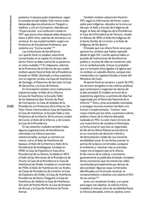 [228]
[Historia
de
la
Infancia
en
el
Chile
Republicano]
posterior ni siquiera pudo implantarse, según
lo anotaba Ismael Valdés. Este mismo autor
destacaba algunos esfuerzos en Traiguén y
Valdivia, y uno en Concepción, liderado por
“El pan escolar”, una institución creada en
1917, que pocos años después daba desayuno
diario a 600 niños, además de almuerzo a un
centenar. En esa ciudad también surgió una
Protectora de Estudiantes Proletarios, que
sostenía una “Cocina escolar”.105
Las instituciones de beneficencia
con aporte fiscal no estaban solamente
concentradas en la capital. En el texto del
doctor Ferrer se daba cuenta de su presencia
en otras ciudades.106
En Valparaíso, además
de la Protectora de la Infancia de esa ciudad,
recibían aporte fiscal el Asilo de la Providencia
(creado en 1858), destinado a niños expósitos,
con un régimen similar a la Casa de Huérfanos
de Santiago; el Patrocinio de San José; la Casa
de Santa Ana; y la Casa de Dolores.
En Concepción existían cinco instituciones
subvencionadas: el Asilo de la Infancia,
la Casa de Huérfanos, la Escuela-Taller
de los Salesianos (San Vicente de Paul)
de Concepción, la Casa de Asiladas de la
Providencia y la Protectora de la Infancia. De
Talca, Ferrer mencionaba la Casa de Expósitos,
la Casa de Huérfanos, la Escuela Taller y otra
Protectora de la Infancia. De la cercana ciudad
de Curicó, el Asilo de la Infancia, y de Linares,
la Casa de la Providencia.
En las restantes ciudades también había
algunas organizaciones de beneficencia
orientadas a la infancia que eran
subvencionadas, aunque su número era
menor, como el Asilo de Huérfanos de
Iquique, el Asilo de la Infancia (o Asilo de la
Providencia) de Antofagasta, fundado en
1908; la Casa de Expósitos (o Casa de la
Providencia) de La Serena, fundada en 1872;
el Asilo de las Hermanas de la Providencia de
Vicuña; la Casa de la Providencia (o Casa de
Huérfanos) de Ovalle, fundada en noviembre
de 1906; el Asilo de Huérfanos de Los Andes;
las Casas de Providencia de Limache; la Casa
de Expósitos de Chillán; la Casa de Huérfanos
Providencia de Quino (Traiguén); la Casa de
Huérfanos de Valdivia; la Casa de Huérfanos
San José de Puerto Montt; la Casa de Amparo
de Ancud; y la Casa de Huérfanos de Punta
Arenas.
También recibían subvención fiscal en
1911, según la información de Ferrer, cuatro
asilos para indígenas, ubicados en la zona sur
del país: el Asilo y Escuela de Indígenas de
Angol; el Asilo de Indígenas de la Providencia
(o Casa de la Providencia) de Temuco, creado
en febrero de 1894; el Asilo de Indígenas de
la Santa Familia de La Unión; y el Asilo de
Indígenas de Río Bueno.
El listado que nos ofrece Ferrer sirve para
apreciar los cambios que habían operado
desde el siglo XIX, cuando apenas había un
puñado de instituciones de beneficencia
pública y muchas de ellas se mantenían sólo
con la caridad privada. Incluso es probable
que no incluyera otras ligadas a la Iglesia que
no recibían un subsidio directo, aunque eran
mantenidas con ingresos fiscales a través del
Ministerio de Culto.
Al aporte fiscal se sumaron, a partir de 1912,
los recursos recogidos en las colectas públicas
que comenzaron a organizar las damas de
la alta sociedad. El modelo se tomó de la
experiencia argentina. La primera de ellas fue
organizada por el Patronato Nacional de la
Infancia.107
Esta y otras actividades orientadas
a conseguir recursos tuvieron también una
función complementaria, “mostrar” este
nuevo interés por los niños. La primera colecta
pública a favor de la infancia desvalida,
realizada en 1912, no sólo marcó el inicio de
una nueva forma de canalizar la filantropía.
La fecha anual en que ésta se organizaba
(el Día de los Niños Pobres) se transformó
en un momento de devoción infantil y
de demostración visible de una creciente
sensibilidad social. En las fechas previas, la
prensa de la época comenzaba a preparar
el ambiente y, mientras más se acercaba,
mayor era el espacio que se le ofrecía.
El día mismo de la colecta, o el anterior,
generalmente se publicaba el listado completo
de las comisiones que recorrerían las calles,
constituidas principalmente por damas de
alta sociedad. Algunas casas comerciales,
identificadas con el escudo nacional, se
comprometieron a destinar a la colecta el 10%
de sus ventas.108
Junto con recolectar fondos, y en parte
para lograr ese objetivo, la colecta misma
irradiaba el intenso clima de sensibilidad hacia
la infancia desvalida, tanto en adultos como
 