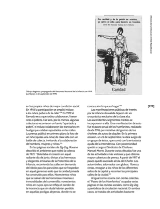 [229]
[Historia
de
la
Infancia
en
el
Chile
Republicano]
en los propios niños de mejor condición social.
En 1918 la participación se amplió incluso
a los niños pobres de la calle.109
En 1919 el
llamado era a que todos colaboraran, fueran
ricos o pobres. Ese año, por lo menos, algunas
colectoras recorrieron un barrio “apartado y
pobre”, e incluso colaboraron los tranviarios en
huelga que estaban apostados en las calles.
La prensa publicó en primera plana la foto de
un niño (quizás una niña) de clase alta con un
balde de colecta, invitando a la colaboración
de hombres, mujeres y niños.110
En las páginas sociales de Zig-Zag, Roxane
describió el ambiente que rodeó la colecta
de 1921: “Deleitaba el corazón en aquel
radiante día de junio, divisar a las hermosas
y elegantes emisarias de la Protectora de la
Infancia, recorriendo las calles en demanda
del óbolo para los parvulitos que se hospedan
en aquel generoso asilo que la caridad privada
ha construido para ellos. Novecientos niños
que se salvan de las horrorosas miserias e
inmoralidades del conventillo; novecientos
niños en cuyos ojos se refleja el candor de
la inocencia que sin duda habrían perdido
en aquellas pocilgas abyectas, donde no se
conoce aún lo que es hogar”.111
Las manifestaciones públicas de interés
por la infancia desvalida dejaron de ser
una práctica exclusiva de la clase alta.
Los ascendentes segmentos medios se
incorporaron a ella. Una manifestación de esto
fue el paseo anual de los huerfanitos, realizado
desde 1916 por iniciativa del gremio de los
choferes de autos de alquiler. En la primera
ocasión, un 22 de septiembre, la idea surgió de
un grupo de éstos, que contó con la entusiasta
ayuda de la Intendencia. Con posterioridad
quedó a cargo el Sindicato de Choferes
Manuel Montt. Durante varias décadas fue una
de las actividades más vistosas y que obtenía
mayor cobertura de prensa. A partir de 1917 el
paseo quedó asociado al Día del Chofer. Los
automóviles, adornados con globos, flores y
cintas, recogían a los niños de los diferentes
asilos de la capital y recorrían las principales
calles de la ciudad.112
Al igual como ocurría con ciertas colectas,
el “Paseo de los Huerfanitos” ocupaba varias
páginas en las revistas sociales, como Zig-Zag,
y periódicos de circulación nacional. En ambos
casos, se trataba de actividades bastante
Dibujo alegórico, propaganda del Patronato Nacional de la Infancia, en 1919.
[La Nación, 3 de septiembre de 1919]
 