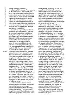 [234]
[Historia
de
la
Infancia
en
el
Chile
Republicano]
estaban instalados en Iquique.
La Sociedad de Instrucción Primaria (creada
en 1856) prosiguió sus actividades de una
forma mucho más estable. Sucesivos legados
testamentarios ayudaron a su consolidación,
como el de Luis Cousiño, en 1873.124
En 1889
Claudio Matte donó sus derechos de autor
sobre el Silabario que había escrito, lo que
significó un gran aporte para la Sociedad de
Instrucción Primaria. El texto era muy utilizado
en las escuelas públicas, sobre todo cuando
pasó a ser utilizado por el Estado, tema que
abordaremos más adelante.
En esta época surgieron las escuelas más
emblemáticas de esa sociedad. A la muerte
de Francisco Arriarán, la Municipalidad de
Santiago construyó una escuela de niñas
(1884-1885) con el legado que éste le había
dejado. En 1889 la escuela fue traspasada
a esa sociedad, con una matrícula que
por entonces era de 92 alumnas y una
asistencia promedio de 50. La matrícula
comenzó a crecer progresivamente, y en
1915 ya alcanzaba a 600, con una asistencia
media de 470 niñas. En el local, ubicado
en avenida Matta con San Diego, se
introdujeron importantes innovaciones que
la transformaron en una escuela “modelo”.
Allí se dio importancia, por ejemplo, a las
clases de economía doméstica, a las que se
agregó un curso de “cocina escolar” (hacia
1910), iniciativa que por primera vez se
aplicaba en una escuela primaria. A esto se
agregó la enseñanza de la puericultura (tarea
que emprendió la doctora y profesora Eva
Quezada Acharán).125
En 1898 esta sociedad
fundó la Escuela Francisco Olea, en avenida
Matta con calle Serrano. Fue creada con los
fondos que había dejado asignados en su
testamento el agricultor Francisco A. Olea. Se
dice que éste, fallecido en 1893, concibió la
idea de ayudar a la Sociedad de Instrucción
Primaria al escuchar, durante varios años, a los
niños de las escuelas públicas que cantaban
en la Quinta Normal.126
Las innovaciones que introdujo esta
sociedad cubrieron varias áreas. Por ejemplo,
sus escuelas fueron las primeras que
comenzaron a celebrar la Fiesta del Árbol, a
partir de julio de 1904.127
También introdujo
por primera vez, en 1912, el saludo semanal a
la bandera, algo que fue promovido en forma
insistente por el gobierno en los años 20 y
regulado por el Ministerio de Educación en
1929.128
Aunque las escuelas de la sociedad
alcanzaron un gran prestigio a comienzo del
siglo XX, algunos de sus criterios pedagógicos
comenzaron a ser cuestionados. Para poder
aumentar la matrícula sin afectar los costos,
el tamaño de los cursos comenzó a elevarse
significativamente, ascendiendo muchas veces
a unos 80 alumnos por sala.129
Los recelos políticos hacia la Sociedad
de Instrucción no estuvieron ausentes en
este periodo. No obstante los progresos que
había tenido la Escuela Francisco Arriarán
desde que la sociedad se hizo cargo de ella,
la municipalidad decidió, en 1902, quitarle el
local. Tras una campaña de prensa liderada por
El Ferrocarril la medida fue revertida.130
Poco
después, la institución celebraba sus 50 años
de existencia. Por entonces, la sociedad tenía
un prestigio ganado, estrechamente vinculado
a la figura de su benefactor Claudio Matte.131
A diferencia de lo que ocurrió en Santiago,
en la Sociedad de Instrucción Primaria de
Valparaíso fue mucho más fuerte la influencia
de la masonería.132
De ahí que pronto surgieran
instituciones alternativas. Por iniciativa de
Mariano Casanova en 1872 se había creado la
Sociedad Católica de Instrucción Primaria, con
el propósito de contrarrestar su acción.133
La Sociedad de Escuelas Católicas de Santo
Tomás de Aquino, creada en 1870, fue muy
activa en sostener escuelas, tanto de niños
como de niñas. Entre las más importantes
destacaron las de San Luis Gonzaga, Teresa
de Jesús, Providencia, del Sagrado Corazón
de Jesús, Manuel Vicuña, San Pedro, Blas
Vial, de la Inmaculada Concepción, de los
Santos Ángeles Custodios, San Carlos, Carlos
Borromeo y Nuestra Señora de Lourdes. Todas
ellas estaban ubicadas en barrios populares
de Santiago. En 1908 tenía seis escuelas
para niños y cinco para niñas, dos escuelas
nocturnas para adultos y dos patronatos.
Adicionalmente, en mayo de 1907, bajo su
dependencia, comenzó a funcionar la Escuela
Normal de Preceptoras, para alumnas de
escuelas católicas que desearan formarse
como profesoras.134
Su consolidación
institucional le permitió publicar, entre 1902
y 1904, la Revista de las Escuelas Católicas de
Santo Tomás de Aquino.
 