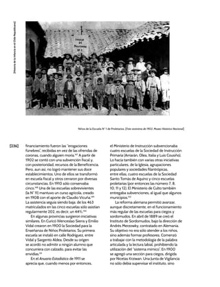 [236]
[Historia
de
la
Infancia
en
el
Chile
Republicano]
financiamiento fueron las “erogaciones
fúnebres”, recibidas en vez de las ofrendas de
coronas, cuando alguien moría.147
A partir de
1902 se contó con una subvención fiscal y,
con posterioridad, recursos de la Beneficencia.
Pero, aun así, no logró mantener sus doce
establecimientos. Uno de ellos se transformó
en escuela fiscal y otros cerraron por diversas
circunstancias. En 1910 sólo conservaba
cinco.148
Una de las escuelas sobrevivientes
(la N° 11) mantuvo un curso agrícola, creado
en 1908 con el aporte de Claudio Vicuña.149
La asistencia seguía siendo baja: de los 463
matriculados en las cinco escuelas sólo asistían
regularmente 202, es decir, un 44%.150
En algunas provincias surgieron iniciativas
similares. En Curicó Wenceslao Sierra y Emilio
Vidal crearon en 1900 la Sociedad para la
Enseñanza de Niños Proletarios. Su primera
escuela se instaló en calle Rodríguez, entre
Vidal y Sargento Aldea. Desde su origen
se acordó no admitir a ningún alumno que
concurriera con calzado, para evitar las
envidias.151
En el Anuario Estadístico de 1911 se
aprecia que, cuando menos por entonces,
el Ministerio de Instrucción subvencionaba
cuatro escuelas de la Sociedad de Instrucción
Primaria (Arriarán, Olea, Italia y Luis Cousiño).
Lo hacía también con varias otras iniciativas
particulares, de la Iglesia, agrupaciones
populares y sociedades filantrópicas,
entre ellas, cuatro escuelas de la Sociedad
Santo Tomás de Aquino y cinco escuelas
proletarias (por entonces las número 7, 8,
10, 11 y 12). El Ministerio de Culto también
entregaba subvenciones, al igual que algunos
municipios.152
La reforma alemana permitió avanzar,
aunque discretamente, en el funcionamiento
más regular de las escuelas para ciegos y
sordomudos. En abril de 1889 se creó el
Instituto de Sordomudos, bajo la dirección de
Andrés Merzowky, contratado en Alemania.
Su objetivo no era sólo atender a los niños,
sino además formar profesores. Comenzó
a trabajar con la metodología de la palabra
articulada y la lectura labial, prohibiendo la
utilización del “sistema mímico”. En 1900
se agregó una sección para ciegos, dirigida
por Nicetas Krziwan. Una Junta de Vigilancia
no sólo debía supervisar el instituto, sino
Niños de la Escuela N° 1 de Proletarios. [Foto anónima de 1902. Museo Histórico Nacional]
 