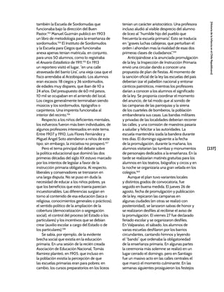 [237]
[Historia
de
la
Infancia
en
el
Chile
Republicano]
también la Escuela de Sordomudas que
funcionaba bajo la dirección del Buen
Pastor.153
Manuel Guzmán publicó en 1903
un libro de metodología para la enseñanza de
sordomudos.154
El Instituto de Sordomudos
y la Escuela para Ciegos que funcionaba
anexa apenas tenían matrícula, en conjunto,
para unos 50 alumnos, como lo registraba
el Anuario Estadístico de 1911.155
En 1913
un reportero visitó el lugar, “en una calle
atravesada del barrio Lira”, una vieja casa que el
fisco arrendaba al Arzobispado. Los alumnos
eran escasos: 18 ciegos y 36 sordomudos,
de edades muy dispares, que iban de 10 a
24 años. Del presupuesto de 60 mil pesos,
10 mil se ocupaban en el arriendo del local.
Los ciegos generalmente terminaban siendo
músicos y los sordomudos, tipógrafos o
carpinteros. Una imprenta funcionaba al
interior del recinto.156
Respecto a los niños deficientes mentales,
los esfuerzos fueron más bien individuales, de
algunos profesores interesados en este tema.
Entre 1907 y 1910, Luis Flores Fernández y
Miguel Ángel Soto atendieron a niños de este
tipo; sin embargo, la iniciativa no prosperó.157
Pero el tema principal del debate sobre
la política educacional que dominó las dos
primeras décadas del siglo XX estuvo marcado
por los intentos de legislar a favor de la
instrucción primaria obligatoria. Al respecto,
liberales y conservadores se trenzaron en
una larga disputa. No se puso en duda la
necesidad de educar a los niños pobres, ya
que los beneficios que esto traería parecían
incuestionables. Las diferencias surgían en
torno al contenido de esa educación (laica o
religiosa; conocimientos generales o prácticos),
el sentido político de la ampliación de la
cobertura (democratización o segregación
social), el control del proceso (el Estado o los
particulares) y los incentivos que se debían
crear (auxilio escolar a cargo del Estado o de
los particulares).158
Se sabía, por ejemplo, de la evidente
brecha social que existía en la educación
primaria. En una sesión de la recién creada
Asociación de Educación Nacional, Tomás
Ramírez planteó, en 1905, que incluso en
la población existía la percepción de que
las escuelas primarias eran para pobres; en
cambio, los cursos preparatorios en los liceos
tenían un carácter aristocrático. Una profesora
incluso aludió al visible desprecio del alumno
de liceo al “humilde hijo del pueblo que
frecuenta la escuela primaria”. Esto se traducía
en “graves luchas callejeras, que perturban el
orden i ahondan mas la rivalidad de esas dos
primeras clases de ciudadanos”.159
Anticipándose a la anunciada promulgación
de la ley, la Inspección de Instrucción Primaria
envió una circular dando a conocer una
propuesta de plan de fiestas. Al momento de
la sanción oficial de la ley las escuelas del país
deberían izar el pabellón nacional y entonar
cánticos patrióticos, mientras los profesores
darían a conocer a los alumnos el significado
de la ley. Se proponía coordinar el momento
del anuncio, de tal modo que al sonido de
las campanas de las parroquias y la sirena
de los cuarteles de bomberos, la población
embanderaría sus casas. Las bandas militares
y privadas de las localidades deberían recorrer
las calles, y una comisión de maestros pasaría
a saludar y felicitar a las autoridades. La
escuela mantendría izada la bandera durante
tres días. El domingo siguiente a la fecha
de la promulgación, durante la mañana, los
alumnos visitarían las tumbas y monumentos
de personajes dedicados a la enseñanza. En la
tarde se realizarían matinés gratuitas para los
alumnos en los teatros, biógrafos y circos y en
la noche se organizaría una gran velada en los
colegios.160
Aunque el plan tuvo variantes locales
y distintos grados de convocatoria, fue
seguido en buena medida. El jueves 26 de
agosto, fecha de promulgación y publicación
de la ley, repicaron las campanas en
algunas ciudades (en otras se realizó con
posterioridad), se lanzaron salvas de honor y
se realizaron desfiles al recibirse el aviso de
la promulgación. El viernes 27 fue declarado
feriado escolar y se organizaron desfiles.
En Valparaíso, el sábado, los alumnos de
varias escuelas desfilaron por los barrios
circundantes, cantando himnos y leyendo
el “bando” que ordenaba la obligatoriedad
de la enseñanza primaria. En algunas partes
la ceremonia más solemne se realizó en un
lugar cerrado el domingo, pero en Santiago
fue un masivo acto en las calles centrales el
que marcó el momento culminante. En las
semanas siguientes prosiguieron los festejos
 
