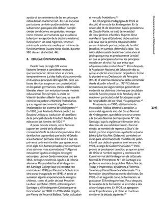 [239]
[Historia
de
la
Infancia
en
el
Chile
Republicano]
ayudar al sostenimiento de las escuelas que
estos debían mantener (art. 43). Las escuelas
particulares también podían solicitar esta
subvención, pero para ello debían cumplir
ciertas condiciones: ser gratuitas, entregar
como mínimo la enseñanza que establecía
la ley (con excepción de la doctrina cristiana),
funcionar en un local higiénico, tener un
mínimo de asistencia media y un mínimo de
funcionamiento (cuatro horas diarias, durante
180 días en el año) (art. 44).
8. EDUCACIÓN PARVULARIA
Desde fines del siglo XIX varios
factores llevaron a considerar necesario
que la educación de los niños se iniciara
tempranamente. La idea había sido promovida
en Europa a principios del siglo XIX, pero sus
bases técnicas surgieron con posterioridad
en los países germánicos. Varios intelectuales
liberales vieron con entusiasmo este modelo
educacional. Por ejemplo, la visita de
Valentín Letelier a Berlín fue clave, ya que allí
conoció los jardines infantiles froebelianos
y a su regreso recomendó al gobierno la
implantación del sistema de Kindergarten.163
En 1885, José Abelardo Núñez publicó en
Estados Unidos su traducción al castellano
de la principal obra de Friedrich Froebel, La
educación del hombre, de 1826.164
A pesar de este interés, otros factores
jugaron en contra de la difusión y
consolidación de la educación parvularia. Uno
de ellos fue la prioridad que le dio el Estado
a la educación primaria. Esto llevó a que los
primeros jardines infantiles que aparecieron,
en el siglo XIX, fueran privados y se orientaran
a los sectores más acomodados.165
Algunos
estuvieron ligados a colegios de origen
extranjero. Leonor Cerda menciona uno en
1866, de fugaz existencia, ligado a la colonia
alemana. Más estable fue el kindergarten
del Santiago College (que ya contaba con
matrícula en 1891) y el Deutsche Schule (con
otro curso inaugurado en 1898). A estos se
sumaron algunas experiencias de colegios
chilenos, como el jardín de José Pinochet
Le-Brun en Chillán (1901), el Kindergarten
Santiago y el Kindergarten Católico que ya
funcionaban en 1900. En 1911 estaba dirigido
por Fanny de Retamal Balboa. Todos utilizaban
el método froebeliano.166
En el Congreso Pedagógico de 1902 se
discutió el tema de los kindergarten. En la
sesión del 26 de diciembre, bajo la presidencia
de Claudio Matte, se trató la necesidad
de crear jardines infantiles. Ruperto Oroz
manifestó “que el Estado no debe sustituir
a la casa; que la primera educación debe
ser suministrada por los padres de familia”.
Jenschke, en cambio, defendió la idea: “los
niños deben asistir desde los cuatro años al
jardín porque esa es precisamente la edad
en que se principian a formar los principios
morales en el niño i hai que evitar que
adquieran malas costumbres”.167
Poco después,
la Asociación Nacional de Educación dio su
apoyo explícito a la creación de jardines. Como
lo planteó en su Declaración de Principios
(1904), el sistema educacional debía comenzar
desde el jardín infantil (art. 17).168
El debate
se mantuvo por algún tiempo, poniendo en
evidencia los distintos criterios que circulaban
sobre la función propia de la familia (y de la
madre en particular) y del Estado para suplir
las necesidades de los niños más pequeños.169
Finalmente, en 1905, el Ministerio de
Instrucción Pública decretó la creación, a
contar del siguiente año, del Curso Normal
de Kindergarten, que debía funcionar anexo
a la Escuela Normal de Preceptoras Nº 1 de
Santiago, bajo la vigilancia y dirección de la
directora de ese establecimiento. Para tal
efecto, se nombró de regente a Elisa V. de
Gübel, y como inspectoras-ayudantes a Juana
Jofré y Julia Küschke. El decreto consideró un
curso para la formación de maestras de jardín
infantil que debía impartirse en el verano de
1906, a cargo de Guillermina Gübel.170
Pero
pronto se produjeron cambios, ya que en junio
de 1906 se nombró regente y profesora del
Curso Normal del Kindergarten de la Escuela
Normal de Preceptoras N° 1 de Santiago a la
profesora austríaca Leopoldina Maluschka de
Trupp, e inspectoras-ayudantes a Florencia
Trewhela y María Mercedes Valenzuela.171
La
formación de profesoras pronto dio frutos. En
1906, en el segundo curso de formación, se
graduaron 25 kindergarterinas. Poco después,
la duración de la formación se extendió a dos
años y luego a tres. En 1908, se agregaron
otras 23 profesoras, y el ritmo se mantuvo
similar en la década siguiente.172
 