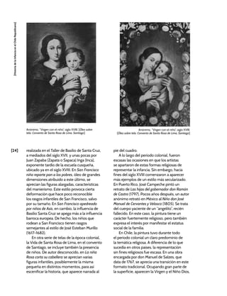[24]
[Historia
de
la
Infancia
en
el
Chile
Republicano]
realizada en el Taller de Basilio de Santa Cruz,
a mediados del siglo XVII, y unas pocas por
Juan Zapaba (Zapata o Sapaca) Inga (Inca),
exponente tardío de la escuela cusqueña,
ubicado ya en el siglo XVIII. En San Francisco
niño reparte pan a los pobres, óleo de grandes
dimensiones atribuido a este último, se
aprecian las figuras alargadas, características
del manierismo. Este estilo provoca cierta
deformación que hace poco reconocible
los rasgos infantiles de San Francisco, salvo
por su tamaño. En San Francisco apedreado
por niños de Asís, en cambio, la influencia de
Basilio Santa Cruz se apega más a la influencia
barroca europea. De hecho, los niños que
rodean a San Francisco tienen rasgos
semejantes al estilo de José Esteban Murillo
(1617-1682).
En otra serie de telas de la época colonial,
la Vida de Santa Rosa de Lima, en el convento
de Santiago, se incluye también la presencia
de niños. De autor desconocido, en La niña
Rosa corta su cabellera se aprecian varias
figuras infantiles, posiblemente la misma
pequeña en distintos momentos, para así
escenificar la historia, que aparece narrada al
pie del cuadro.
A lo largo del periodo colonial, fueron
escasas las ocasiones en que los artistas
se apartaron de estas formas religiosas de
representar la infancia. Sin embargo, hacia
fines del siglo XVIII comenzaron a aparecer
más ejemplos de un estilo más secularizado.
En Puerto Rico, José Campeche pintó un
retrato de Las hijas del gobernador don Ramón
de Castro (1797). Pocos años después, un autor
anónimo retrató en México al Niño don José
Manuel de Cervantes y Velasco (1805). Se trata
del cuerpo yaciente de un “angelito”, recién
fallecido. En este caso, la pintura tiene un
carácter fuertemente religioso, pero también
expresa el interés por manifestar el estatus
social de la familia.
En Chile, la pintura tuvo durante todo
el periodo colonial un claro predominio de
la temática religiosa. A diferencia de lo que
sucedía en otros países, la representación
sin fines religiosos fue escasa. En una obra
encargada por don Manuel de Salzes, que
data de 1767, se aprecia una transición en este
formato tradicional. Ocupando gran parte de
la superficie, aparecen la Virgen y el Niño Dios,
Anónimo, “Virgen con el niño”, siglo XVIII. [Óleo sobre
tela. Convento de Santa Rosa de Lima, Santiago]
Anónimo, “Virgen con el niño”, siglo XVIII.
[Óleo sobre tela. Convento de Santa Rosa de Lima, Santiago]
 