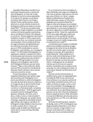 [240]
[Historia
de
la
Infancia
en
el
Chile
Republicano]
Leopoldina Maluschka se transformó en
la principal impulsora teórica y práctica de
estos kindergarten. En todo caso, la idea
del gobierno era formar varias especialistas
en la materia. Por ejemplo, una profesora
normalista, María Cáceres, fue enviada a
Estados Unidos a perfeccionarse y desde
allá envió un artículo referido al sistema de
kindergarten públicos que existía en ese país
desde 1870.173
Una de sus principales tareas
fue adaptar el modelo froebeliano a la realidad
nacional, eliminando aquellas características
que se consideraron foráneas. Años después
lo recordó así: “Nuestra adaptación del sistema
froebeliano empezó en 1906 y experimentó,
durante nueve años, una constante evolución
nacionalizadora. Hemos tratado de eliminar
los rasgos extranjeros reemplazándose por
los netamente nacionales; de tal manera
que ya en 1910 considerábamos nuestros
Kindergarten nacionalizados, con un programa
propio”.174
En 1909 publicó El Kindergarten. Su
organización, adopción e instalación en Chile y
los demás países sud-americanos, el primero de
varios textos y publicaciones que vendrían.175
A partir de 1910 logró publicar una revista
dedicada a los kindergarten, bajo el título
de El Kindergarten Nacional, que sacó varios
números.176
Bajo su misma dirección, desde
enero de 1915 se transformó en la Revista de
educación infantil y femenina, de la cual sólo
conocemos el primer número.
En términos prácticos, fue la propia
Leopoldina Maluschka la que quedó a cargo
del Curso Normal de Kindergarten. En el
primer piso del local, se ubicó el kindergarten
y las salas de clase de las alumnas-maestras y
en el segundo piso se ubicó la familia Trupp-
Maluschka. La casa tenía tres patios y se
convirtió en un floreciente jardín, con plantas
y pequeñas siembras.177
El 16 de agosto abrió
sus puertas el primer kindergarten fiscal
(gratuito), recibiendo a 40 niños, entre 3
años y medio y 6 años y medio de edad. El
terremoto de Valparaíso, que también afectó
a Santiago, suspendió las actividades durante
algún tiempo, pero luego se reanudaron. El
kindergarten estaba dividido en dos secciones:
la media y superior (de 5 a 7 años), que
estaba a cargo de Guillermina Pickering, y la
inferior (de 3 a 5 años), de María Mercedes
Valenzuela.178
En un comienzo los niños se sentaban en
sillas individuales, pero luego con la llegada de
más niños se optó por utilizar bancas comunes
para varios infantes. Los “dones” o juegos
didácticos elaborados por Froebel fueron
traídos de Europa, aunque en Chile fueron
adaptados por la profesora Maluschka.179
Según lo relató años después, las actividades
eran muy variadas. Iban desde el juego libre, el
aprendizaje de un verso hasta la preparación
de la tierra. Siguiendo el modelo froebeliano,
el juego era central: “Cada niño, especialmente
el niño sano, juega; debe jugar, puesto que
el juego es la única actividad de impulsos
propios para la cual está dotado. El niño que
no juega o al que se le impide el juego, pierde
la característica de su edad”.180
La enseñanza que se impartía consideraba,
además de actividades recreativas o juegos,
la integración de ciertas formas de disciplina,
que iban aumentando, según se acercaba
el ingreso a la escuela. Así lo planteaba la
propia Maluschka: “Debe establecerse el
término medio entre la libertad que el niño
goza en la familia i la disciplina séria de la
Escuela. Por ejemplo, los niños de la seccion
inferior i media gozarán de mas libertad,
miéntras que los de la seccion superior,
tendrán una disciplina que se acerque a la de
la escuela. Con esto se preparan los niños i se
acostumbran después mas fácilmente en los
colejios”.181
El primer año de funcionamiento, el
establecimiento operó con regularidad hasta
la navidad de 1906. En ese momento los
niños se llevaron a sus casas las cosechas de
lo que habían sembrado durante el año y se
realizó una fiesta con juegos, cantos y coros,
entre otras actividades. Las pedagogas que
habían participado en el proceso recibieron
una certificación de sus aprendizajes teóricos y
prácticos con los niños. El primer kindergarten
fiscal se trasladó de local en 1908, ubicándose
en la sala de la Biblioteca de la Escuela anexa a
la Escuela Normal, y en 1912, en la calle García
Reyes 610.182
El escritor Fernando Santiván, reportero
de Zig-Zag, visitó, en 1912, el kindergarten que
dirigía Leopoldina Maluschka en este último
local. En su opinión, el lugar estaba en una
situación intermedia entre un hogar y una
escuela, pero más se acercaba al primero.
 