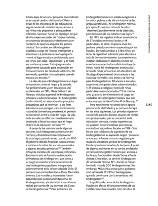 [241]
[Historia
de
la
Infancia
en
el
Chile
Republicano]
Estaba lejos de ser una “pequeña cárcel donde
se estruja el cerebro de los niños”. Pero, a
pesar de los esfuerzos de las educadoras,
seguía existiendo resistencia para enviar a
los niños más pequeños a estos jardines
infantiles. Santiván hacía ver el peligro de que
el niño cayera en poder de “torpes nodrizas,
de sirvientas desaseadas y deshonestas en
contacto de quienes adquiere los peores
hábitos”. En cambio, en el kindergarten
quedaba a cargo de “manos inteligentes y
amorosas”. La profesora era una pequeña
mamá, el lugar estaba acondicionado para
los niños, con sillas “liliputienses” y el trato
era cariñoso y suave. Cada juego estaba
sabiamente calculado para desarrollar, en
forma armónica, las facultades del niño. De
ese modo, quedaba más apto para cuando
entrara a la escuela.183
La idea de que el kindergarten era un lugar
de transición, entre el hogar y la escuela,
fue predominante ya en esta época. Así
lo planteaba, en 1913, María Esther P. de
Naranjo, visitadora general de kindergarten
estatales y subvencionados: “El Kindergarten
(Jardín infantil), en atención a los principios
pedagójicos que lo informan i a los fines
educativos que persigue, es la continuación
natural de la enseñanza materna, el periodo
de transición entre la vida del hogar i la vida
de la escuela; es el factor complementario
destinado a llenar los vacíos que el hogar
ofrece en la educación del niño”.184
A pesar de las resistencias de algunos
sectores, los kindergarten aumentaron en
número y diversificaron su composición.
Esto se logró, parcialmente, cuando, en 1910
el gobierno decidió financiar cursos anexos
a los liceos de niñas, las escuelas normales
y algunas escuelas primarias.185
También
influyó la iniciativa de las propias profesoras.
Ese mismo año se fundó una Asociación
de Maestras de Kindergarten, que tomó a
su cargo la creación y funcionamiento de
dos kindergarten populares, inaugurados
solemnemente en la Universidad de Chile. El
primero tuvo como directora a María Mercedes
Jiménez. Los muebles y materiales fueron
adquiridos por la Asociación Nacional de
Kindergarterinas, y la atención a los niños se
realizó por turnos de las alumnas del Curso
de Kindergarterinas.186
Para entonces, los
kindergarten fiscales no estaba acogiendo a
los niños pobres, y de ahí la iniciativa de las
propias profesoras. Al Kindergarten Normal,
por ejemplo, asistían niños de familias
“decentes”, posiblemente no de clase alta,
pero tampoco de los estratos más bajos.187
En 1913, los registros indican la existencia
de 57 establecimientos fiscales y 44
particulares. Es decir, en pocos años, los
jardines privados se vieron superados por los
fiscales. En total atendían a 1.465 niños, sin
tener la capacidad suficiente para atender a
toda la demanda existente. Las experiencias
estaban radicadas en distintos niveles de
enseñanza y orientados a distintos tipos de
niños: había 40 kindergarten anexos a los
liceos de niñas; uno anexo al Laboratorio de
Sicología Experimental; cinco anexos a las
escuelas normales; uno anexo a la Normal
para Kindergarterinas; 10 anexos a escuelas
superiores; seis particulares subvencionados;
y 37 anexos a colegios y liceos de niñas
particulares subvencionados.188
Ese mismo
año, ya existía en el ministerio el cargo de
visitadora de kindergarten fiscales, que por
entonces ejercía María Esther P. de Naranjo.189
Pero este interés no contó con el apoyo
permanente del Estado y su número decayó
en los años siguientes. Los privados siguieron
existiendo, pero los fiscales dejaron de contar
con presupuesto, que se concentró en la
educación primaria, y estas experiencias
no pasaron de ser iniciativas precursoras,
cerrándose los jardines fiscales en 1914. Otro
factor que colaboró a la supresión de los
kindergarten fue su supuesto origen “prusiano”,
unido a un informe un tanto negativo que
realizó la visitadora general de kindergarten
fiscales y subvencionados de la época. A pesar
de algunas opiniones en su contra, se decidió
cerrar los kindergarten fiscales que, anexos a
los liceos, funcionaban desde Tacna a Punta
Arenas. Entre ellos, se cerró el Kindergarten
de la Escuela Normal Nº 1, donde se habían
formado más de 300 kindergarterinas. Sin
embargo, Maluschka anota que el gobierno
creó la Escuela N° 239 en Santiago para
que ella continuara con la enseñanza del
kindergarten.190
La política de cierre de los kindergarten
fiscales no afectó el funcionamiento de los
establecimientos privados. Uno de ellos, el
 