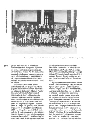 [244]
[Historia
de
la
Infancia
en
el
Chile
Republicano]
grupos de la clase alta de orientación
católica que habían incorporado la práctica
de enviar a sus hijos a colegios exclusivos,
obviamente no fiscales. Por otra parte, en las
principales ciudades del país, comenzaron a
surgir colegios particulares pagados a cargo
de congregaciones religiosas o extranjeros.
Algunos se especializaron en mujeres y otros
en varones.
Si tomamos como base el Anuario
Estadístico de 1911, los colegios secundarios
pagados alcanzaban un número respetable:
en Valparaíso, destacaban el Colegio MacKay
(con una matrícula de 163 alumnos), el
Colegio Alemán (362) y el Colegio de los
Sagrados Corazones (305). En Santiago,
entre los de hombres, estaban el Instituto de
Humanidades (385), el Colegio de La Salle
(237), el Colegio de los Sagrados Corazones
(398), el Colegio San Ignacio (415), el Instituto
Inglés (280), el Colegio San Pedro Nolasco
(207) y el Colegio San Agustín (112). Entre los
colegios de mujeres estaban el Internado del
Sagrado Corazón (220, en calle Portugal) y su
respectivo Externado (295, en Alameda y San
Martín), el Colegio de los Sagrados Corazones
(la sección de internado todavía estaba
ubicada en Santa Rosa) y su nueva sección
Externado de calle Merced (199), el Colegio
María Inmaculada (200) y el Colegio Santiago
College (220, que incluía algunos niños). En el
caso del Deutsche Schule, contaba con una
sección de hombres (265) y otra de mujeres
(163).196
Algunos de estos establecimientos habían
nacido a mediados del siglo XIX (como el San
Ignacio y los Sagrados Corazones), pero la
mayoría surgió a partir de la década de 1880,
cuando arreció el conflicto entre el Estado
y la Iglesia, o bien se amplió la demanda
de matrícula para los hijos de la clase alta.
En ese contexto surgieron varios colegios
particulares, por entonces en el centro de
Santiago: el Colegio San Pedro Nolasco, de
los mercedarios, en 1886;197
el Colegio San
Jacinto, de la Congregación Hermanos de las
Escuelas Cristianas, en 1894 (después de un
escándalo, pasó a denominarse Colegio de La
Salle);198
el Instituto de Humanidades (luego
Luis Campino), del Arzobispado de Santiago,
en 1900, a un costado de la Universidad
Católica.199
En 1910 se abrió el Liceo Alemán,
Primer año (A) de Humanidades del Instituto Nacional, sección medio pupilaje, en 1913. [Colección particular]
 