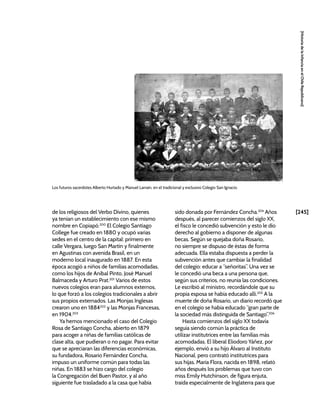 [245]
[Historia
de
la
Infancia
en
el
Chile
Republicano]
de los religiosos del Verbo Divino, quienes
ya tenían un establecimiento con ese mismo
nombre en Copiapó.200
El Colegio Santiago
College fue creado en 1880 y ocupó varias
sedes en el centro de la capital: primero en
calle Vergara, luego San Martín y finalmente
en Agustinas con avenida Brasil, en un
moderno local inaugurado en 1887. En esta
época acogió a niños de familias acomodadas,
como los hijos de Aníbal Pinto, José Manuel
Balmaceda y Arturo Prat.201
Varios de estos
nuevos colegios eran para alumnos externos,
lo que forzó a los colegios tradicionales a abrir
sus propios externados. Las Monjas Inglesas
crearon uno en 1884202
y las Monjas Francesas,
en 1904.203
Ya hemos mencionado el caso del Colegio
Rosa de Santiago Concha, abierto en 1879
para acoger a niñas de familias católicas de
clase alta, que pudieran o no pagar. Para evitar
que se apreciaran las diferencias económicas,
su fundadora, Rosario Fernández Concha,
impuso un uniforme común para todas las
niñas. En 1883 se hizo cargo del colegio
la Congregación del Buen Pastor, y al año
siguiente fue trasladado a la casa que había
sido donada por Fernández Concha.204
Años
después, al parecer comienzos del siglo XX,
el fisco le concedió subvención y esto le dio
derecho al gobierno a disponer de algunas
becas. Según se quejaba doña Rosario,
no siempre se dispuso de éstas de forma
adecuada. Ella estaba dispuesta a perder la
subvención antes que cambiar la finalidad
del colegio: educar a “señoritas”. Una vez se
le concedió una beca a una persona que,
según sus criterios, no reunía las condiciones.
Le escribió al ministro, recordándole que su
propia esposa se había educado allí.205
A la
muerte de doña Rosario, un diario recordó que
en el colegio se había educado “gran parte de
la sociedad más distinguida de Santiago”.206
Hasta comienzos del siglo XX todavía
seguía siendo común la práctica de
utilizar institutrices entre las familias más
acomodadas. El liberal Eliodoro Yáñez, por
ejemplo, envió a su hijo Álvaro al Instituto
Nacional, pero contrató institutrices para
sus hijas. María Flora, nacida en 1898, relató
años después los problemas que tuvo con
miss Emily Hutchinson, de figura enjuta,
traída especialmente de Inglaterra para que
Los futuros sacerdotes Alberto Hurtado y Manuel Larraín, en el tradicional y exclusivo Colegio San Ignacio.
 