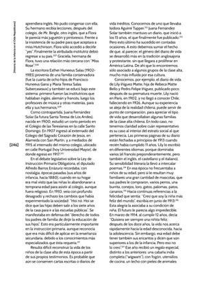 [246]
[Historia
de
la
Infancia
en
el
Chile
Republicano]
aprendiera inglés. No pudo congeniar con ella.
Su hermano recibía lecciones, después del
colegio, de Mr. Bingle, otro inglés, que a Flora
le parecía más juguetón y pintoresco. Frente a
la insistencia de su padre para que aceptara a
miss Hutchinson, Flora sólo accedió a decirle
“yes”. Finalmente la atribulada institutriz debió
regresar a su país.207
Graciela, hermana de
Flora, tuvo una relación más cercana con “Miss
Rose”.208
La escritora Esther Huneeus Salas (1902-
1985) provenía de una familia conservadora
(fue la cuarta de ocho hijos de Francisco
Huneeus Gana y María Teresa Salas
Subercaseaux) y también se educó bajo este
sistema: primero fueron las institutrices que
hablaban inglés, alemán y francés; luego los
profesores de música y otras materias, para
ella y sus hermanos.209
Como contrapartida, Juana Fernández
Solar (la futura Santa Teresa de Los Andes),
nacida en 1900, estudió un corto periodo en
el Colegio de las Teresianas en la calle Santo
Domingo. En 1907 ingresó al externado del
Colegio del Sagrado Corazón de Jesús, en
Alameda con San Martín, y a mediados de
1915 al internado del mismo colegio, ubicado
en calle Portugal (hoy Universidad Mayor), de
donde egresó en 1917.210
En el debate legislativo sobre la Ley de
Instrucción Primaria Obligatoria, el diputado
Alfredo Barros Errázuriz recordaba, con
nostalgia, épocas pasadas (sus años de
infancia, hacia 1880), cuando en su hogar
era mal visto que las niñas lo abandonaran a
temprana edad para asistir al colegio, aunque
fuera religioso. En 1910, veía con profundo
desagrado y rechazo los cambios que había
experimentado la sociedad: “Hoi nó. Hoi se
dice que las hijas deben salir a los siete años
de la casa para ir a las escuelas públicas”. Se
manifestaba en defensa del “derecho de todos
los padres de familia de dirijir la educación de
sus hijos”. Esto era particularmente importante
en la instrucción primaria, aunque reconocía
que era más difícil de aplicar en la enseñanza
secundaria, debido a los conocimientos más
especializados que ésta requería.211
Resulta difícil reconstruir la vida de los
niños de la clase alta de esta época a partir
de sus propios testimonios. Es probable que
aún se conserven cartas escritas o diarios de
vida inéditos. Conocemos de uno que llevaba
Isidora Aguirre Tupper.212
Juana Fernández
Solar también mantuvo un diario, que inició a
los 15 años, el que finalmente fue publicado.213
Pero esto último ha sucedido en contadas
ocasiones. A esto debemos sumar el hecho
de que, al parecer, el género del diario de vida
se desarrolló más en la tradición anglosajona
y protestante, sin que llegara a proliferar en
América Latina. De ahí que lo encontremos
sólo asociado a algunos grupos de la clase alta,
mucho más influida por esa cultura.
Conocemos, por ejemplo, el diario de vida
de Lily Iñíguez Matte, hija de Rebeca Matte
Bello y Pedro Felipe Iñíguez, publicado poco
después de su prematura muerte. Lily nació
en París, en 1902, y no llegó a conocer Chile,
falleciendo en 1926. Aunque su experiencia
se aleja de la realidad chilena, puede servir de
punto de comparación, para apreciar el tipo
de vida que desarrollaban algunas familias
de la clase alta chilena. En todo caso, no
tenemos claridad sobre cuán representativo
es su caso al interior del estrato social al que
pertenecía. Las primeras páginas de su diario
están fechadas a principios de 1913 cuando
recién había cumplido 11 años. Lily lo escribió
en diferentes idiomas, porque dominaba
varios (el francés preponderantemente, pero
también el inglés, el castellano y el italiano).
Su sensibilidad literaria la llevó a intercalar
poemas.214
En esa época no frecuentaba a
niños de su edad, pero sí le resultan muy
familiares una gran cantidad de mascotas, que
sus padres le compraron, varios perros, una
burrita, conejos, loro, gatos, palomas, patos,
canarios.215
Hacía continuas referencias a la
felicidad que sentía: “Creo que soy la niña más
feliz del mundo”, escribía en junio de 1913.216
Esta alegría la asociaba a su condición de
niña. El futuro le parecía algo impredecible.
En marzo de 1914, al cumplir 12 años, decía:
“Quisiera ser siempre una niñita feliz;
después de los doce años, la vida nos acerca
rápidamente hacia la edad desconocida, hacia
la adolescencia. Sin embargo, esa edad debe
tener también sus encantos y dicen que son
superiores a los de la infancia. Pero eso no
lo creo”.217
Ese año recibió un regalo especial,
distinto a los anteriores: una cabaña india
completa (“wigwam”), con fogón, utensilios
de cocina, un lecho con pieles de animales
 