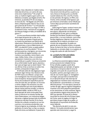 [247]
[Historia
de
la
Infancia
en
el
Chile
Republicano]
salvajes, mesa, taburetes en madera rústica,
toda clase de armas y un cuerno de caza,
entre otros implementos.218
Al cumplir 13
años, su madre le regaló su gran sueño: una
biblioteca completa, que llegaba al techo. Por
entonces, ya percibía el fin de una etapa y
el inicio de otra: “He llegado casi al fin de la
dulce y despreocupada infancia. Soy ya una
gran jovencita de 13 años”.219
La niña percibía
también la vida externa a su hogar: en 1914, a
la edad de 12 años, menciona en sus páginas
las intensas huelgas en Italia y el estallido de la
guerra.220
La niña Laura Bustos también dejó huellas
de la etapa temprana de su vida, en su
caso a través de la poesía. Al igual que Lily,
su muerte fue prematura, por efecto de la
tuberculosis. Pertenecía a una familia de clase
alta provinciana, y tras su fallecimiento en
1897, a la edad de 12 años, su padre publicó
sus poemas, en una fina edición.221
En los
primeros poemas, más ligeros, son recurrentes
las solicitudes de regalos (vestidos, una
muñeca y sus atuendos, crema Harem, una
capa, medias, botas, cintas, un costurero),
que parecen mostrarnos a una niña muy
consentida por su padre. Incluso ya consciente
de su enfermedad, le pide “goces, placeres y
lujo”, para así lograr que su salud mejore.222
En
sus últimas rimas su escritura se vuelve más
sombría, anticipando el trágico final.
El refinado estilo de vida oligárquico logró
sobrevivir algún tiempo más. Quizás la crisis
de 1929 marcó una inflexión, aunque sólo
una investigación más minuciosa podría dar
luces al respecto. Aunque siguieron existiendo
formas de socialización específicas para los
niños de clase alta, por ejemplo, en el acceso
a ciertos colegios más exclusivos, los aires
democratizantes que vivía el país debieron
afectar ciertas prácticas sociales. La infancia
de Gabriel Valdés, nacido en 1919, es un
buen ejemplo de cierta continuidad. Pasó
toda su infancia en la mansión familiar del
Llano Subercaseaux, con institutrices belgas,
alemanas o inglesas (aunque todo el ambiente
cultural era más bien francés). En la chacra
familiar de su abuelo compartía con sus tíos
y primos, y la numerosa servidumbre, que
incluía la regenta, las empleadas, el chofer, los
jardineros, la mama Tayo, su hija y su esposo.
Cada niño tenía una habitación. A pesar de la
abundante presencia de parientes, su círculo
más cercano eran dos primos, su perro y su
nana. Estuvo en Europa junto a su familia
cuando todavía era niño, a los 10 y 11 años,
en dos periodos. De regreso, en 1932, a los
13 años, entró a estudiar al San Ignacio, que
por entonces comenzaba a verse influido por
nuevas ideas que promovían sacerdotes de
avanzada.223
Isidora Aguirre Tupper, nacida el mismo año
1919, también perteneció a la alta sociedad
de la época, adquiriendo una temprana
sensibilidad por el arte, pero su ambiente
familiar fue más liberal. Estudió en el Colegio
Jeanne D’Arc, y no tuvo institutriz, como otras
familias oligárquicas. Además, las aficiones
espiritistas de su madre la vincularon a un
mundo más vanguardista. Su padre era
gerente de una compañía minera y no poseía
tierras. Su barrio de niñez no fue tan exclusivo,
habitando un cómodo chalet, no un palacio, en
la segunda cuadra de calle Seminario.224
10. LA DISPUTA POR LOS NIÑOS:
CATÓLICOS Y MASONES
La influencia social de la Iglesia todavía
se hacía presente de múltiples formas.
En las cofradías surgidas a partir de la
religiosidad popular, por ejemplo, el ingreso
se producía a temprana edad. A veces se
originaba como parte de una promesa de
los padres, quienes, para lograr salvar a un
niño de una muerte segura, lo “entregaban”
a la Virgen, para que éste se transformara
en un danzante de por vida. Este tipo de
religiosidad aún mantiene estos mecanismos
de socialización, remontándose a un tiempo
difícil de precisar.225
En esta época, durante el
cambio de siglo, algunos registros fotográficos
muestran a los niños pequeños participando
en las ceremonias; en otras ocasiones, alguna
nota periodística registra estas prácticas. En
1874, por ejemplo, El Correo de La Serena
transcribió los versos del niño Enrique López,
de 12 años, quien le rogaba a la Virgen le
permitiera ocupar el lugar de su padre, un
abanderado en la procesión de Andacollo,
recién fallecido:
“Día dieciocho de abril/ en este año
falleció./ Yo te pido entendimiento/ para
aprender este instrumento/ y seguir la
 