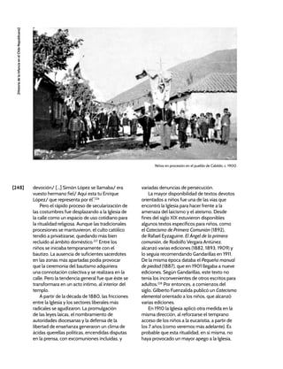 [248]
[Historia
de
la
Infancia
en
el
Chile
Republicano]
devoción/ [...] Simón López se llamaba/ era
vuesto hermano fiel/ Aquí esta tu Enrique
López/ que representa por él”.226
Pero el rápido proceso de secularización de
las costumbres fue desplazando a la Iglesia de
la calle como un espacio de uso cotidiano para
la ritualidad religiosa. Aunque las tradicionales
procesiones se mantuvieron, el culto católico
tendió a privatizarse, quedando más bien
recluido al ámbito doméstico.227
Entre los
niños se iniciaba tempranamente con el
bautizo. La ausencia de suficientes sacerdotes
en las zonas más apartadas podía provocar
que la ceremonia del bautismo adquiriera
una connotación colectiva y se realizara en la
calle. Pero la tendencia general fue que éste se
transformara en un acto íntimo, al interior del
templo.
A partir de la década de 1880, las fricciones
entre la Iglesia y los sectores liberales más
radicales se agudizaron. La promulgación
de las leyes laicas, el nombramiento de
autoridades diocesanas y la defensa de la
libertad de enseñanza generaron un clima de
ácidas querellas políticas, encendidas disputas
en la prensa, con excomuniones incluidas, y
Niños en procesión en el pueblo de Cabildo, c. 1900.
variadas denuncias de persecución.
La mayor disponibilidad de textos devotos
orientados a niños fue una de las vías que
encontró la Iglesia para hacer frente a la
amenaza del laicismo y el ateísmo. Desde
fines del siglo XIX estuvieron disponibles
algunos textos específicos para niños, como
el Catecismo de Primera Comunión (1892),
de Rafael Eyzaguirre. El Ángel de la primera
comunión, de Rodolfo Vergara Antúnez,
alcanzó varias ediciones (1882, 1893, 1909) y
lo seguía recomendando Gandarillas en 1911.
De la misma época databa el Pequeño manual
de piedad (1887), que en 1901 llegaba a nueve
ediciones. Según Gandarillas, este texto no
tenía los inconvenientes de otros escritos para
adultos.228
Por entonces, a comienzos del
siglo, Gilberto Fuenzalida publicó un Catecismo
elemental orientado a los niños, que alcanzó
varias ediciones.
En 1910 la Iglesia aplicó otra medida en la
misma dirección, al reforzarse el temprano
acceso de los niños a la eucaristía, a partir de
los 7 años (como veremos más adelante). Es
probable que esta ritualidad, en sí misma, no
haya provocado un mayor apego a la Iglesia,
 