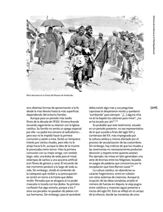 [249]
[Historia
de
la
Infancia
en
el
Chile
Republicano]
Niño danzante en la Fiesta del Rosario de Andacollo.
sino distintas formas de aproximación a la fe,
desde la más devota hasta la más superficial,
dependiendo del entorno familiar.
Aunque para un periodo más tardío
(fines de la década de 1930), Ximena Aranda
recuerda vagamente su relación con la Iglesia
católica. Su familia no sentía un apego especial
por ella –su padre era cercano al radicalismo–,
pero eso no le impidió hacer la primera
comunión y asistir a misa. Sintió un temprano
interés por ciertos rituales, pero ello no le
atrajo hacia la fe, aunque la idea de la muerte
le provocaba cierto temor. Hizo la primera
comunión con su mejor amiga, con vestido
largo, velo, una bolsa de seda para el misal,
estampas de santos y una azucena artificial
(con flores de género y cera). El recuerdo de
ese momento perduró a lo largo de toda su
vida. Sin embargo, olvidó el contenido de
la catequesis que recibió y su preocupación
se centró en torno a la hostia que debía
recibir. Pensaba que se ahogaría al no poder
mascarla ni tocarla con los dedos. Su primera
confesión fue algo extraña, porque a los 7
años sus pecados no pasaban de peleas con
sus hermanos. Sin embargo, para el sacerdote
debía existir algo más y sus preguntas
capciosas le despertaron recelo y quedaron
“zumbando” para siempre: “¿[...] alguna niña
no le ha bajado los calzones para mirar?, ¿no
se ha tocado por ahí?”.229
Es probable que este testimonio, situado
en un periodo posterior, no sea representativo
de lo que sucedía a fines del siglo XIX y
comienzos del XX, más impregnado por
la cultura católica y menos afectado por el
proceso de secularización de las costumbres.
Sin embargo, hay indicios de que los rituales y
las ceremonias no necesariamente producían
devoción y respeto entre quienes asistían.
Por ejemplo, las misas en latín generaban una
serie de bromas entre los feligreses, basadas
en juegos de palabras que conocemos por la
recopilación que hizo Ramón Laval.230
La cultura católica, sin abandonar su
carácter hegemónico, entró en colisión
con otros sistemas de creencias. Aunque la
irrupción de las ideas socialistas amplió el
número de fuerzas en disputa, la vieja pugna
entre católicos y masones siguió presente a
inicios del siglo XX. Esto se reflejó en el campo
de la infancia, donde las iniciativas de unos
 