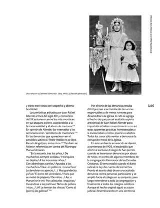 [251]
[Historia
de
la
Infancia
en
el
Chile
Republicano]
y otros eran vistas con sospecha y abierta
hostilidad.
Los periódicos editados por Juan Rafael
Allende a fines del siglo XIX y comienzos
del XX estuvieron entre los más mordaces
en sus ataques al clero, asociándolos a la
homosexualidad y el abuso de menores.231
En opinión de Allende, los internados y los
seminarios eran “semilleros de maricones”.232
En las denuncias que aparecieron en el
periódico satírico El Padre Padilla no se libró
Ramón Ángel Jara, entre otros.233
También se
hicieron referencias en contra del filántropo
Manuel Arriarán:
“En la escuela, tras los piños,/ De
muchachos siempre andaba,/ I tranquilos
no dejaba/ A los inocentes niños./
Con albérchigos cariños/ Apuraba a los
muchachos/ Que, en pellizcos i coscachos/
Le devolvian su aprecio,/…/ Mas grandecito,
ya fue/ El zorro del vecindario,/ Pues que
se metió de plajiario/ De niños…/ Así, a
Manuel se le vé/ Por callejuelas i esquinas/
Llevándose a las pretinas/ Niños de pobres
i ricos…/ ¡Ai! Le temian los chicos/ Como al
[porco] las gallinas!”234
Por el tono de las denuncias resulta
difícil precisar si se trataba de denuncias
responsables o de meros rumores para
desacreditar a la Iglesia. A esto se agrega
el hecho de que para el exaltado espíritu
anticlerical de Juan Rafael Allende poco
importaba si había consentimiento o no en
estas aparentes prácticas homosexuales y
si involucraban a niños, jóvenes o adultos.
Todos los casos sólo venían a demostrar la
corrupción moral de la Iglesia.
En este ambiente enrarecido se desató,
a comienzos de 1905, el escándalo que
afectó al exclusivo Colegio de San Jacinto,
cuando se levantaron denuncias por abuso
de niños, en contra de algunos miembros de
la congregación Hermanos de las Escuelas
Cristianas. El tema estalló cuando el diario
radical La Ley dio cuenta de los hechos.
Pronto el asunto dejó de ser una acotada
denuncia contra personas particulares y se
amplió hacia el colegio en su conjunto, para
luego extenderse a toda la congregación y
finalmente a todos los colegios católicos.
Aunque el hecho original siguió su cauce
judicial, desembocando en una sentencia
Dos niñas en su primera comunión, Talca, 1906. [Colección particular]
 